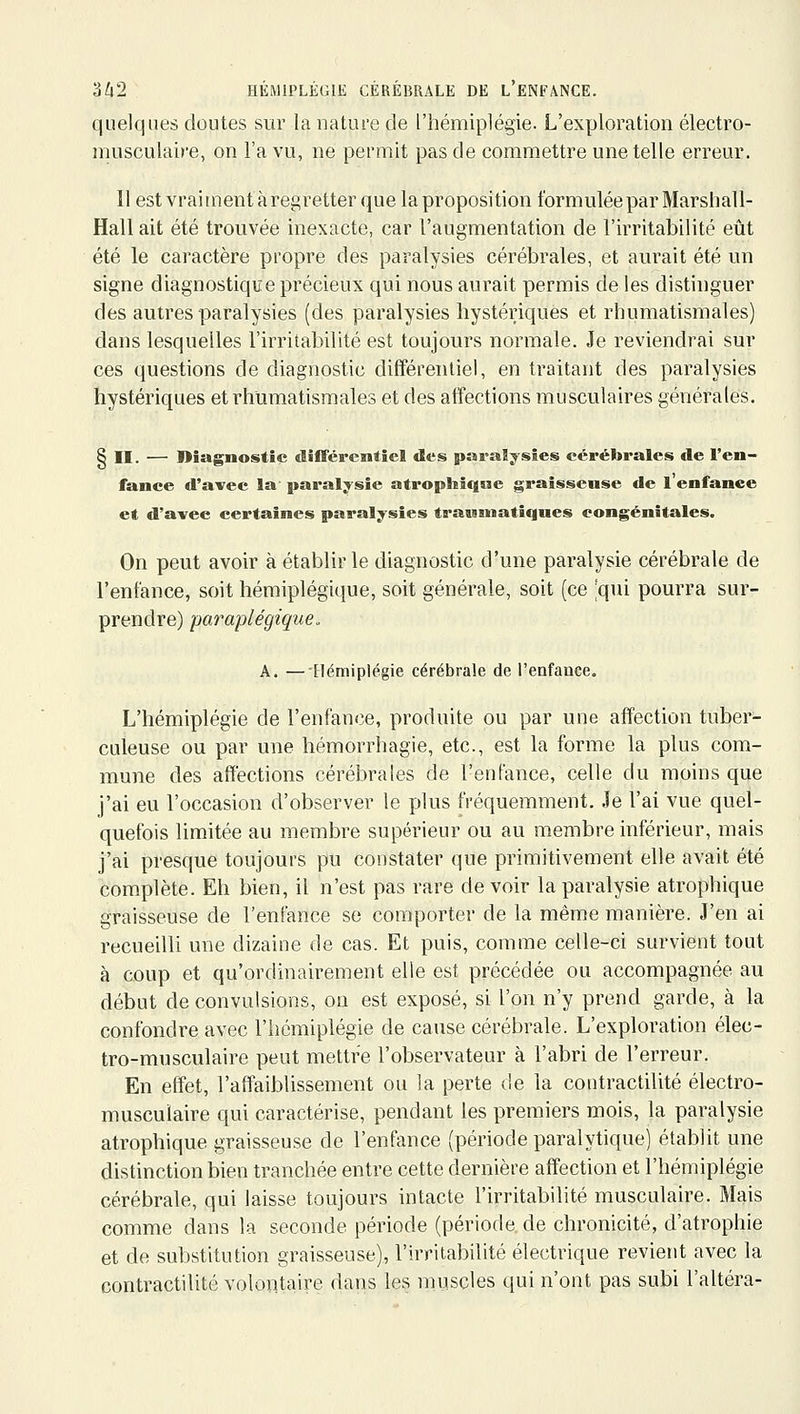 quelques doutes sur la nature de l'hémiplégie. L'exploration électro- musculaire, on l'a vu, ne permit pas de commettre une telle erreur. 11 est vrai ment à regretter que la proposition formulée par Marshall- Hall ait été trouvée inexacte, car l'augmentation de l'irritabilité eût été le caractère propre des paralysies cérébrales, et aurait été un signe diagnostique précieux qui nous aurait permis de les distinguer des autres paralysies (des paralysies hystériques et rhumatismales) dans lesquelles l'irritabilité est toujours normale. Je reviendrai sur ces questions de diagnostic différentiel, en traitant des paralysies hystériques et rhumatismales et des affections musculaires générales. § II. — Diagnostic elîflférentiel des paraïysîes cérébrales de l'en- fance d'avec la paralysie atrophîque graisseuse de l'enfanee et d'avec certaines paralysies trauniatiques congénitales. On peut avoir à établir le diagnostic d'une paralysie cérébrale de l'enfance, soit hémiplégique, soit générale, soit (ce ;qui pourra sur- prendre) paraplégique. A. — Hémiplégie cérébrale de l'enfance. L'hémiplégie de l'enfance, produite ou par une affection tuber- culeuse ou par une hémorrhagie, etc., est la forme la plus com- mune des affections cérébrales de l'enfance, celle du moins que j'ai eu l'occasion d'observer le plus fréquemment. Je l'ai vue quel- quefois limitée au membre supérieur ou au membre inférieur, mais j'ai presque toujours pu constater que primitivement elle avait été complète. Eh bien, il n'est pas rare devoir la paralysie atrophique graisseuse de l'enfance se comporter de la même manière. J'en ai recueilli une dizaine de cas. Et puis, comme celle-ci survient tout à coup et qu'ordinairement elle est précédée ou accompagnée au début de convulsions, on est exposé, si l'on n'y prend garde, à la confondre avec l'hémiplégie de cause cérébrale. L'exploration élec- tro-musculaire peut mettre l'observateur à l'abri de l'erreur. En effet, l'affaiblissement ou la perte de la contractilité électro- musculaire qui caractérise, pendant les premiers mois, la paralysie atrophique graisseuse de l'enfance (période paralytique) établit une distinction bien tranchée entre cette dernière affection et l'hémiplégie cérébrale, qui laisse toujours intacte l'irritabilité musculaire. Mais comme dans la seconde période (période de chronicité, d'atrophie et de substitution graisseuse), l'irritabilité électrique revient avec la contractilité volontaire dans les muscles qui n'ont pas subi l'altéra-