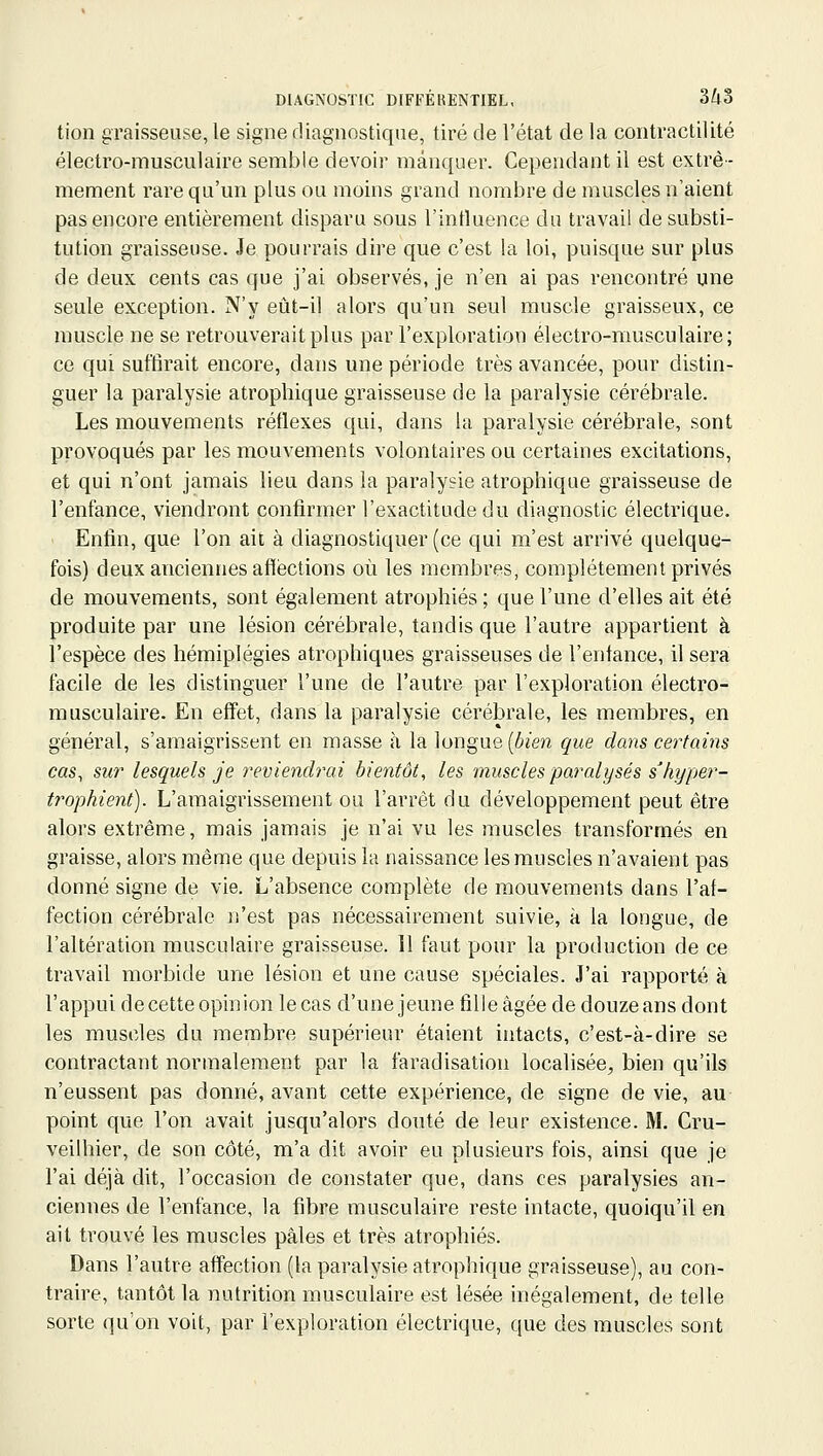 tion graisseuse, le signe diagnostique, tiré de l'état de la contractilité électro-musculaire semble devoir manquer. Cependant il est extrê- mement rare qu'un plus ou moins grand nombre de muscles n'aient pas encore entièrement disparu sous l'intluence du travail de substi- tution graisseuse. Je pourrais dire que c'est la loi, puisque sur plus de deux cents cas que j'ai observés, je n'en ai pas rencontré une seule exception. N'y eût-il alors qu'un seul muscle graisseux, ce muscle ne se retrouverait plus par l'exploration électro-musculaire; ce qui suffirait encore, dans une période très avancée, pour distin- guer la paralysie atrophique graisseuse de la paralysie cérébrale. Les mouvements réflexes qui, dans la paralysie cérébrale, sont provoqués par les mouvements volontaires ou certaines excitations, et qui n'ont jamais lieu dans la paralysie atrophique graisseuse de l'enfance, viendront confirmer l'exactitude du diagnostic électrique. Enfin, que l'on ait à diagnostiquer (ce qui m'est arrivé quelque- fois) deux anciennes afléctions où les membres, complètement privés de mouvements, sont également atrophiés ; que l'une d'elles ait été produite par une lésion cérébrale, tandis que l'autre appartient à l'espèce des hémiplégies atrophiques graisseuses de l'enfance, il sera facile de les distinguer l'une de l'autre par l'exploration électro- musculaire. En effet, dans la paralysie cérébrale, les membres, en général, s'amaigrissent en masse à la longue [bien que dans certains cas, sur lesquels je reviendrai bientôt, les muscles paralysés s'hyper- trophient). L'amaigrissement ou l'arrêt du développement peut être alors extrême, mais jamais je n'ai vu les muscles transformés en graisse, alors même que depuis la naissance les muscles n'avaient pas donné signe de vie. L'absence complète de mouvements dans l'af- fection cérébrale n'est pas nécessairement suivie, à la longue, de l'altération musculaire graisseuse. 11 faut pour la production de ce travail morbide une lésion et une cause spéciales. J'ai rapporté à l'appui de cette opinion le cas d'une jeune fille âgée de douze ans dont les muscles du membre supérieur étaient intacts, c'est-à-dire se contractant normalement par la faradisation localisée;, bien qu'ils n'eussent pas donné, avant cette expérience, de signe de vie, au point que l'on avait jusqu'alors douté de leur existence. M. Cru- veilhier, de son côté, m'a dit avoir eu plusieurs fois, ainsi que je l'ai déjà dit, l'occasion de constater que, dans ces paralysies an- ciennes de l'enfance, la fibre musculaire reste intacte, quoiqu'il en ait trouvé les muscles pâles et très atrophiés. Dans l'autre affection (la paralysie atrophique graisseuse), au con- traire, tantôt la nutrition musculaire est lésée inégalement, de telle sorte qu'on voit, par l'exploration électrique, que des muscles sont