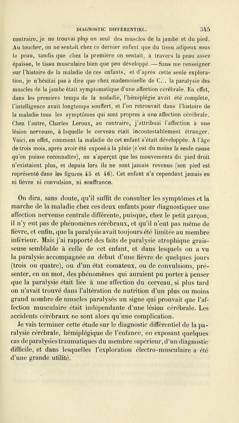 contraire, je ne trouvai plus un seul des muscles de la jambe et du pied. Au toucher, on ne sentait chez ce dernier enfant que du tissu adipeux sous la peau, tandis que chez la première on sentait, à travers la peau assez épaisse, le tissu musculaire bien que peu développé.— Sans me renseigner sur l'histoire de la maladie de ces enfants, et d'après cette seule explora- tion, je n'hésitai pas à dire que chez mademoiselle de C... la paralysie des muscles de la jambe était symptomatique d'une affection cérébrale. En effet, dans les premiers temps de la maladie, l'hémiplégie avait été complète, l'intelligence avait longtemps souffert, et l'on retrouvait dans l'histoire de la maladie tous les symptômes qui sont propres à une affection cérébrale. Chez l'autre, Charles Leroux, au contraire, j'attribuai l'affection à une lésion nerveuse, à laquelle le cerveau était incontestablement étranger. Voici, en effet, comment la maladie de cet enfant s'était développée. A l'âge de trois mois, après avoir été exposé à la pluie (c'est du moins la seule cause qu'on puisse reconnaître), on s'aperçut que les mouvements du pied droit n'existaient plus, et depuis lors ils ne sont jamais revenus (son pied est représenté dans les figures 45 et 46). Cet enfant n'a cependant jamais eu ni fièvre ni convulsion, ni souffrance. On dira, sans cloute, qu'il suffit de consulter les symptômes et la marche de la maladie chez ces deux enfants pour diagnostiquer une affection nerveuçe centrale différente, puisque, chez le petit garçon, il n'y eut pas de phénomènes cérébraux, et qu'il n'eut pas même de fièvre, et enfin, que la paralysie avait toujours été limitée au membre inférieur. Mais j'ai rapporté des faits de paralysie atrophique grais- seuse semblable à celle de cet enfant, et dans lesquels on a vu la paralysie accompagnée au début d'une fièvre de quelques jours (trois ou quatre), ou d'un état comateux, ou de convulsions, pré- senter, en un mot, des phénomènes qui auraient pu porter à penser que la paralysie était liée à une affection du cerveau, si plus tard on n'avait trouvé dans l'altération de nutrition d'un plus ou moins grand nombre de muscles paralysés un signe qui prouvait que l'af- fection musculaire était indépendante d'une lésion cérébrale. Les accidents cérébraux ne sont alors qu'une complication. Je vais terminer cette étude sur le diagnostic différentiel de la pa- ralysie cérébrale, hémiplégique de l'enfance, en exposant quelques cas de paralysies traumatiques du membre supérieur, d'un diagnostic difficile, et dans lesquelles l'exploration électro-musculaire a été d'une grande utilité.