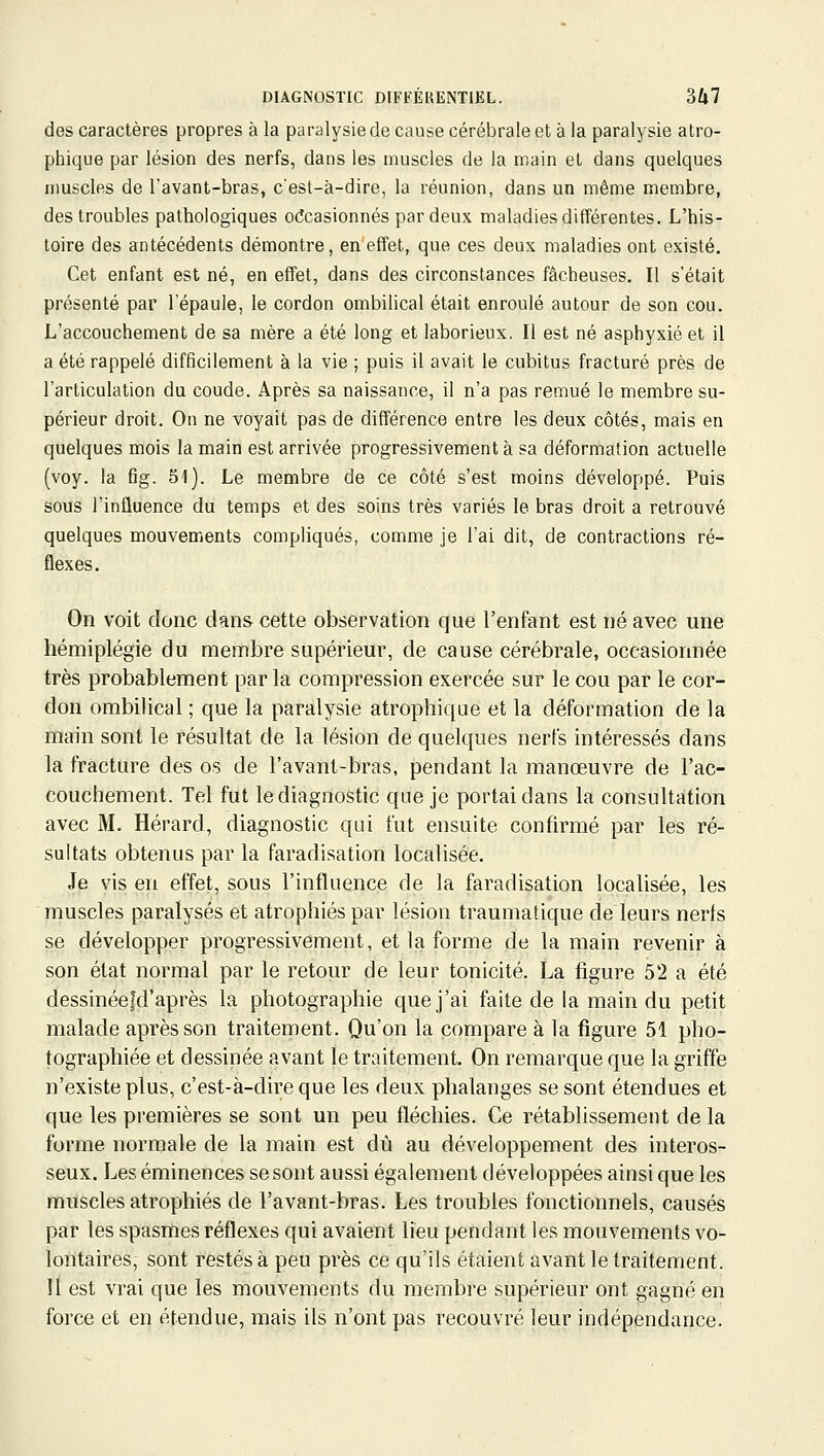 des caractères propres à la paralysie de cause cérébrale et à la paralysie atro- phique par lésion des nerfs, dans les muscles de la main et dans quelques muscles de Tavant-bras, c'est-à-dire, la réunion, dans un même membre, des troubles pathologiques o(îcasionnés par deux maladies différentes. L'his- toire des antécédents démontre, en effet, que ces deux maladies ont existé. Cet enfant est né, en effet, dans des circonstances fâcheuses. Il s'était présenté par l'épaule, le cordon ombilical était enroulé autour de son cou. L'accouchement de sa mère a été long et laborieux. Il est né asphyxié et il a été rappelé difficilement à la vie ; puis il avait le cubitus fracturé près de Tarticulation du coude. Après sa naissance, il n'a pas remué le membre su- périeur droit. On ne voyait pas de différence entre les deux côtés, mais en quelques mois la main est arrivée progressivement à sa déformation actuelle (voy. la f]g. 51). Le membre de ce côté s'est moins développé. Puis sous l'inûuence du temps et des soins très variés le bras droit a retrouvé quelques mouvements compliqués, comme je l'ai dit, de contractions ré- flexes. On voit donc dans cette observation que l'enfant est né avec une hémiplégie du membre supérieur, de cause cérébrale, occasionnée très probablement parla compression exercée sur le cou par le cor- don ombilical ; que la paralysie atrophique et la déformation de la main sont le résultat de la lésion de quelques nerfs intéressés dans la fracture des os de l'avant-bras, pendant la manœuvre de l'ac- couchement. Tel fut le diagnostic que je portai dans la consultation avec M. Hérard, diagnostic qui fut ensuite confirmé par les ré- sultats obtenus par la faradisation localisée. Je vis en effet, sous l'influence de la faradisation localisée, les muscles paralysés et atrophiés par lésion traumatique de leurs nerfs se développer progressivement, et la forme de la main revenir à son état normal par le retour de leur tonicité. La figure 52 a été dessinéefd'après la photographie que j'ai faite de la main du petit malade après son traitement. Qu'on la compare à la figure 51 pho- tographiée et dessinée avant le traitement. On remarque que la griffe n'existe plus, c'est-à-dire que les deux phalanges se sont étendues et que les premières se sont un peu fléchies. Ce rétablissement de la forme normale de la main est dû au développement des interos- seux. Les éminences se sont aussi également développées ainsi que les muscles atrophiés de l'avant-bras. Les troubles fonctionnels, causés par les spasnies réflexes qui avaient lieu pendant les mouvements vo- lontaires, sont restés à peu près ce qu'ils étaient avant le traitement. II est vrai que les mouvements du membre supérieur ont gagné en force et en étendue, mais ils n'ont pas recouvré leur indépendance.