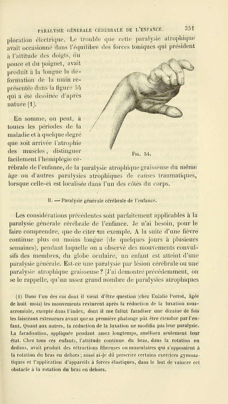 ploration éleclriqne. Le trouble que cette paralysie alropliiqae avait occasionné dans l'équilibre des forces toniques qui président à l'attitude des doigts, du pouce et du poignet, avait produit à la longue la dé- formation de la main re- présentée dan s'la ligure 5 k qui a été dessinée d'après nature (1). En somme, on peut, à toutes les périodes de la maladie et à quelque degré que soit arrivée l'atrophie des muscles, distinguer facilement l'hémiplégie cé- rébrale de l'enfance, de la paralysie atrophique graisseuse du même âge ou d'autres paralysies atrophiques de causes traumatiques, lorsque celle-ci est localisée dans l'un des côtés du corps. B. —Paralysie générale cérébrale de l'enfance. Les considérations précédentes sont parfaitement applicables à la paralysie générale cérébrale de l'enfance. Je n'ai besoin, pour le faire comprendre, que de citer un exemple. A la suite d'une fièvre continue plus ou moins longue (de quelques jours à plusieurs semaines), pendant laquelle on a observé des mouvements convul- sifs des membres, du globe oculaire, un enfant est atteint d'une paralysie générale. Est-ce une paralysie par lésion cérébrale ou une paralysie atrophique graisseuse? (J'ai démontré précédemment, on se le rappelle, qu'un assez grand nombre de paralysies atrophiques (1) Dans l'un des cas dont il vient d'être question (chez Eulalie Perrot, âgée de huit mois) les mouvements revinrent après la réduction de la luxation sous- acromiale, excepte dans l'index, dont il me fallut faradiser une dizaine de fois les faisceaux extenseurs avant que sa première phalange pût être étendue par l'en- fant. Quant aux autres, la réduction de la luxation ne modifia pas leur paralysie. La faradisation, appliquée pendant assez longtemps, améliora seulement leur état. Chez tous ces enfants, l'attitude continue du bras, dans la rotation en dedans, avait produit des rétractions fibreuses ou musculaires qui s'opposaient à la rotation du bras en dehors ; aussi ai-je dû prescrire certains exercices gymua^- tiques et l'application d'appareils à forces élastiques, dans le but de vaincre cet obstacle à la rotation du bras en dehors.