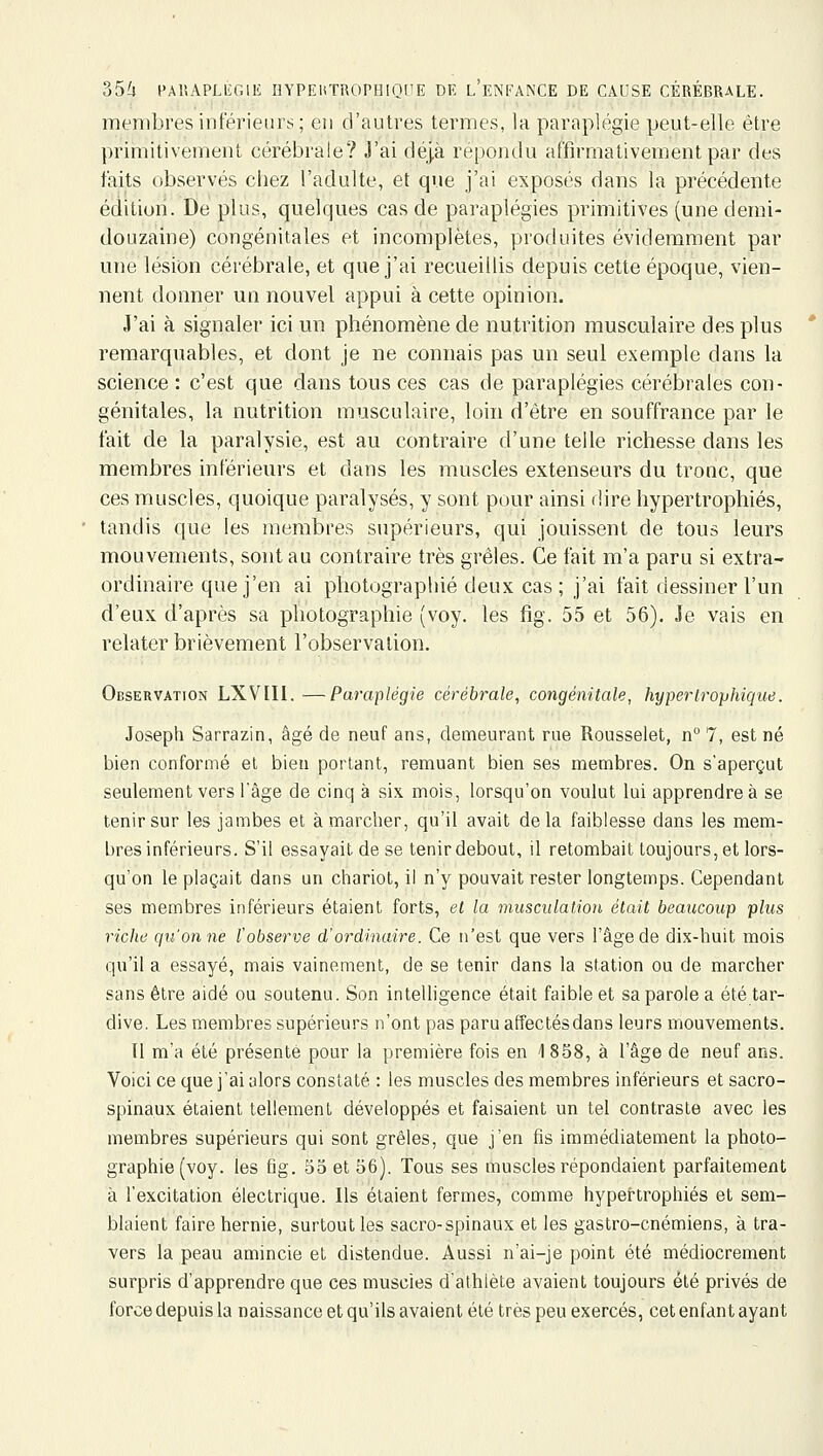 membres inférieur!:;; en d'autres termes, la paraplégie peut-elle être priinitivement cérébrale? J'ai déjà répondu affirmativement par des faits observés chez l'adulte, et que j'ai exposés dans la précédente édition. De plus, quelques cas de paraplégies primitives (une demi- douzaine) congénitales et incomplètes, produites évidemment par une lésion cérébrale, et que j'ai recueillis depuis cette époque, vien- nent donner un nouvel appui à cette opinion. J'ai à signaler ici un phénomène de nutrition musculaire des plus remarquables, et dont je ne connais pas un seul exemple dans la science : c'est que dans tous ces cas de paraplégies cérébrales con- génitales, la nutrition musculaire, loin d'être en souffrance par le fait de la paralysie, est au contraire d'une telle richesse dans les membres inférieurs et dans les muscles extenseurs du tronc, que ces muscles, quoique paralysés, y sont pour ainsi dire hypertrophiés, tandis que les membres supérieurs, qui jouissent de tous leurs mouvements, sont au contraire très grêles. Ce fait m'a paru si extra- ordinaire que j'en ai pbotographié deux cas ; j'ai fait dessiner l'un d'eux d'après sa photographie (voy. les fig. 55 et 56). Je vais en relater brièvement l'observation. Observation LXVIIl. —Paraplégie cérébrale, congénitale, hyperlrophique. Joseph Sarrazin, âgé de neuf ans, demeurant rue Rousselet, n 7, est né bien conformé et bien portant, remuant bien ses membres. On s'aperçut seulement vers l'âge de cinq à six. mois, lorsqu'on voulut lui apprendre à se tenir sur les jambes et à marcher, qu'il avait delà faiblesse dans les mem- bres inférieurs. S'il essayait de se tenir debout, il retombait toujours, et lors- qu'on le plaçait dans un chariot, il n'y pouvait rester longtemps. Cependant ses membres inférieurs étaient forts, et la musculation était beaucoup plus riche qu'on ne l'observe et'ordinaire. Ce n'est que vers l'âge de dix-huit mois qu'il a essayé, mais vainement, de se tenir dans la station ou de marcher sans être aidé ou soutenu. Son intelligence était faible et sa parole a été tar- dive. Les membres supérieurs n'ont pas paru affectés dans leurs mouvements. Il m'a été présenté pour la première fois en 1858, à l'âge de neuf ans. Voici ce que j'ai alors constaté : les muscles des membres inférieurs et sacro- spinaux étaient tellement développés et faisaient un tel contraste avec les membres supérieurs qui sont grêles, que j'en fis immédiatement la photo- graphie (voy. les fig. 55 et 56). Tous ses muscles répondaient parfaitement à l'excitation électrique. Ils étaient fermes, comme hypertrophiés et sem- blaient faire hernie, surtout les sacro-spinaux et les gastro-cnémiens, à tra- vers la peau amincie et distendue. Aussi n'ai-je point été médiocrement surpris d'apprendre que ces muscles d'athlète avaient toujours été privés de force depuis la naissance et qu'ils avaient été très peu exercés, cet enfant ayant