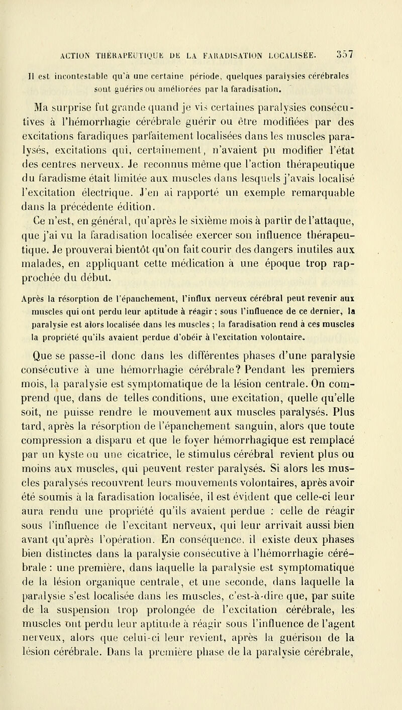 Il est incontestable qu'à une certaine période, quelques paralysies cérébrales sont guéries ou améliorées par la faradisation. Ma surprise fut grande quand je vis certaines paralysies consécu- tives à rhémorrliagie cérébrale guérir ou être modifiées par des excitations f'aradiques parfaitement localisées dans les muscles para- lysés, excitations qui, certainement, n'avaient pu modifier l'état des centres nerveux. Je reconnus même que l'action thérapeutique du faradisme était limitée aux muscles dans lesquels j'avais localisé l'excitation électrique. J'en ai rapporté un exemple remarquable dans la précédente édition. Ce n'est, en général, qu'après le sixième mois à partir de l'attaque, que j'ai vu la faradisation localisée exercer son influence thérapeu- tique. Je prouverai bientôt qu'on fait courir des dangers inutiles aux malades, en appliquant cette médication à une époque trop rap- prochée du début. Après la résorption de l'épanchement, l'influx nerveux cérébral peut revenir aux muscles qui ont perdu leur aptitude à réagir ; sous l'influence de ce dernier, la paralysie est alors localisée dans les muscles ; la faradisation rend à ces muscles la propriété qu'ils avaient perdue d'obéir à l'excitation volontaire. Que se passe-il donc dans les différentes phases d'une paralysie consécutive à une hémorrhagie cérébrale? Pendant les premiers mois, la paralysie est symptomatique de la lésion centrale. On com- prend que, dans de telles conditions, une excitation, quelle qu'elle soit, ne puisse rendre le mouvement aux muscles paralysés. Plus tard, après la résorption de l'épanch.ement sanguin, alors que toute compression a disparu et que le foyer hémorrhagique est remplacé par un kyste ou une cicatrice, le stimulus cérébral revient plus ou moins aux muscles, qui peuvent rester paralysés. Si alors les mus- cles paralysés recouvrent leurs mouvements volontaires, après avoir été soumis à la faradisation localisée, il est évident que celle-ci leur aura rendu une propriété qu'ils avaient perdue ; celle de réagir sous l'intluence de l'excitant nerveux, qui leur arrivait aussi bien avant qu'après l'opération. En conséquence, il existe deux phases bien distinctes dans la paralysie consécutive à l'hémorrhagie céré- brale : une première, dans laquelle la paralysie est symptomatique de la lésion organique centrale, et une seconde, dans laquelle la paralysie s'est localisée dans les muscles, c'est-à-dire que, par suite de la suspension li^op prolongée de l'excitation cérébrale, les muscles Dut perdu leur aptitude à réagir sous l'influence de l'agent nerveux, alors que celui-ci leur revient, après la guérison de la lésion cérébrale. Dans la première phase de la paralysie cérébrale,