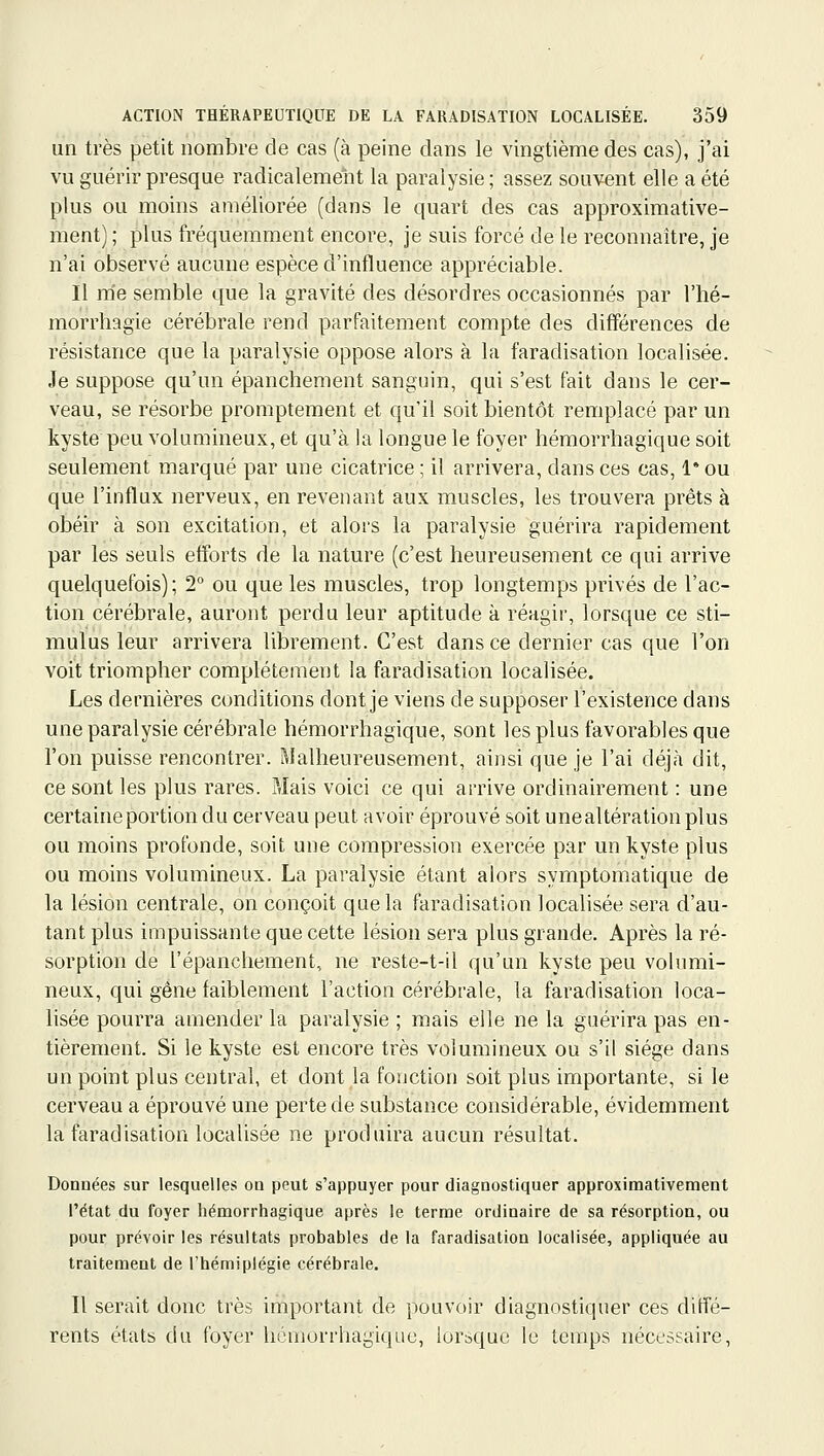 un très petit nombre de cas (à peine dans le vingtième des cas), j'ai vu guérir presque radicalement la paralysie ; assez souvent elle a été plus ou moins améliorée (dans le quart des cas approximative- ment) ; plus fréquemment encore, je suis forcé de le reconnaître, je n'ai observé aucune espèce d'influence appréciable. Il m'e semble que la gravité des désordres occasionnés par l'hé- morrhagie cérébrale rend parfaitement compte des différences de résistance que la paralysie oppose alors à la faradisation localisée. Je suppose qu'un épanchement sanguin, qui s'est fait dans le cer- veau, se résorbe promptement et qu'il soit bientôt remplacé par un kyste peu volumineux, et qu'à la longue le foyer hémorrhagique soit seulement marqué par une cicatrice ; il arrivera, dans ces cas, 1* ou que l'influx nerveux, en revenant aux muscles, les trouvera prêts à obéir à son excitation, et alors la paralysie guérira rapidement par les seuls efforts de la nature (c'est heureusement ce qui arrive quelquefois) ; 2 ou que les muscles, trop longtemps privés de l'ac- tion cérébrale, auront perdu leur aptitude à réagir, lorsque ce sti- mulus leur arrivera librement. C'est dans ce dernier cas que l'on voit triompher complètement la faradisation localisée. Les dernières conditions dont je viens de supposer l'existence dans une paralysie cérébrale hémorrhagique, sont les plus favorables que l'on puisse rencontrer. Malheureusement, ainsi que je l'ai déjà dit, ce sont les plus rares. Mais voici ce qui arrive ordinairement : une certaine portion du cerveau peut avoir éprouvé soit unealtération plus ou moins profonde, soit une compression exercée par un kyste plus ou moins volumineux. La paralysie étant alors symptomatique de la lésion centrale, on conçoit que la faradisation localisée sera d'au- tant plus impuissante que cette lésion sera plus grande. Après la ré- sorption de l'épanchement, ne reste-t-il qu'un kyste peu volumi- neux, qui gène faiblement l'action cérébrale, la faradisation loca- lisée pourra amender la paralysie ; mais elle ne la guérira pas en- tièrement. Si le kyste est encore très volumineux ou s'il siège dans un point plus central, et dont la fonction soit plus importante, si le cerveau a éprouvé une perte de substance considérable, évidemment la faradisation localisée ne produira aucun résultat. Données sur lesquelles on peut s'appuyer pour diagnostiquer approximativement l'état du foyer hémorrhagique après le terme ordinaire de sa résorption, ou pour prévoir les résultats probables de la faradisation localisée, appliquée au traitement de l'hémiplégie cérébrale. Il serait donc très important de pouvoir diagnostiquer ces diffé- rents états du foyer hémorrhagique, lorsque le temps nécessaire.