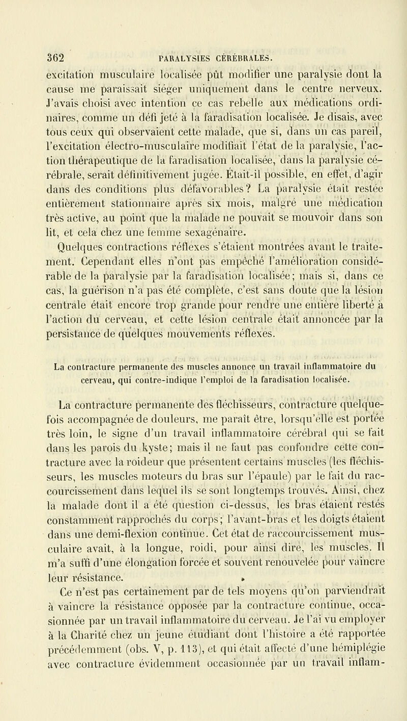 excitation musculaire localisée pût modifier une paralysie dont la cause me paraissait siéger uniquement dans le centre nerveux. J'avais choisi avec intention ce cas rebelle aux médications ordi- naires, comme un défi jeté à la faradisation locafisée. Je disais, avec tous ceux qui observaient cette malade, que si, dans un cas pareil, l'excitation électro-musculaire modifiait l'état de la paralysie, l'ac- tion thérapeutique de la faradisation localisée, dans la paralysie cé- rébrale, serait définitivement jugée. Était-il possible, en effet, d'agir dans des conditions plus défavorables? La paralysie était restée entièrement stationnaire après six mois, malgré une médication très active, au point que la malade ne pouvait se mouvoir dans son lit, et cela chez une femme sexagénaire. Quelques contractions réflexes s'étaient montrées avant le traite- ment. Cependant elles n'ont pas empêché l'amélioration considé- rable de la paralysie par la faradisation localisée; mais si, dans ce cas, la guérison n'a pas été complète, c'est sans doute que la lésion centrale était encore trop grande pour rendre une entière liberté à l'action du cerveau, et cette lésion centrale était annoncée par la persistance de quelques mouvements réflexes. La contracture permanente des muscles annonce un travail inflammatoire du cerveau, qui contre-indique l'emploi de la faradisation localisée. La contracture permanente des fléchisseurs, contracture quelque- fois accompagnée de douleurs, me paraît être, lorsqu'elle est portée très loin, le signe d'un travail inflammatoire cérébral qui se fait dans les parois du kyste; mais il ne faut pas confondre cette con- tracture avec la roideur que présentent certains muscles (les fléchis- seurs, les muscles moteurs du bras sur l'épaule) par le fait du rac- courcissement dans lequel ils se sont longtemps trouvés. Ainsi, chez la malade dont il a été question ci-dessus, les bras étaient restés constamment rapprochés du corps; l'avant-bras et les doigts étaient dans une demi-flexion continue. Cet état de raccourcissement mus- culaire avait, à la longue, roidi, pour ainsi dire, les muscles. Il m'a suffi d'une élongation forcée et souvent renouvelée pour vaincre leur résistance. > Ce n'est pas certainement par de tels moyens qu'on parviendrait à vaincre la résistance opposée par la contracture continue, occa- sionnée par un travail inflammatoire du cerveau. Je l'ai vu employer à la Charité chez un jeune étudiant dont l'histoire a été rapportée précédemment (obs. V, p. 113), et qui était affecté d'une hémiplégie avec contracture évidemment occasionnée par un travail inflam-