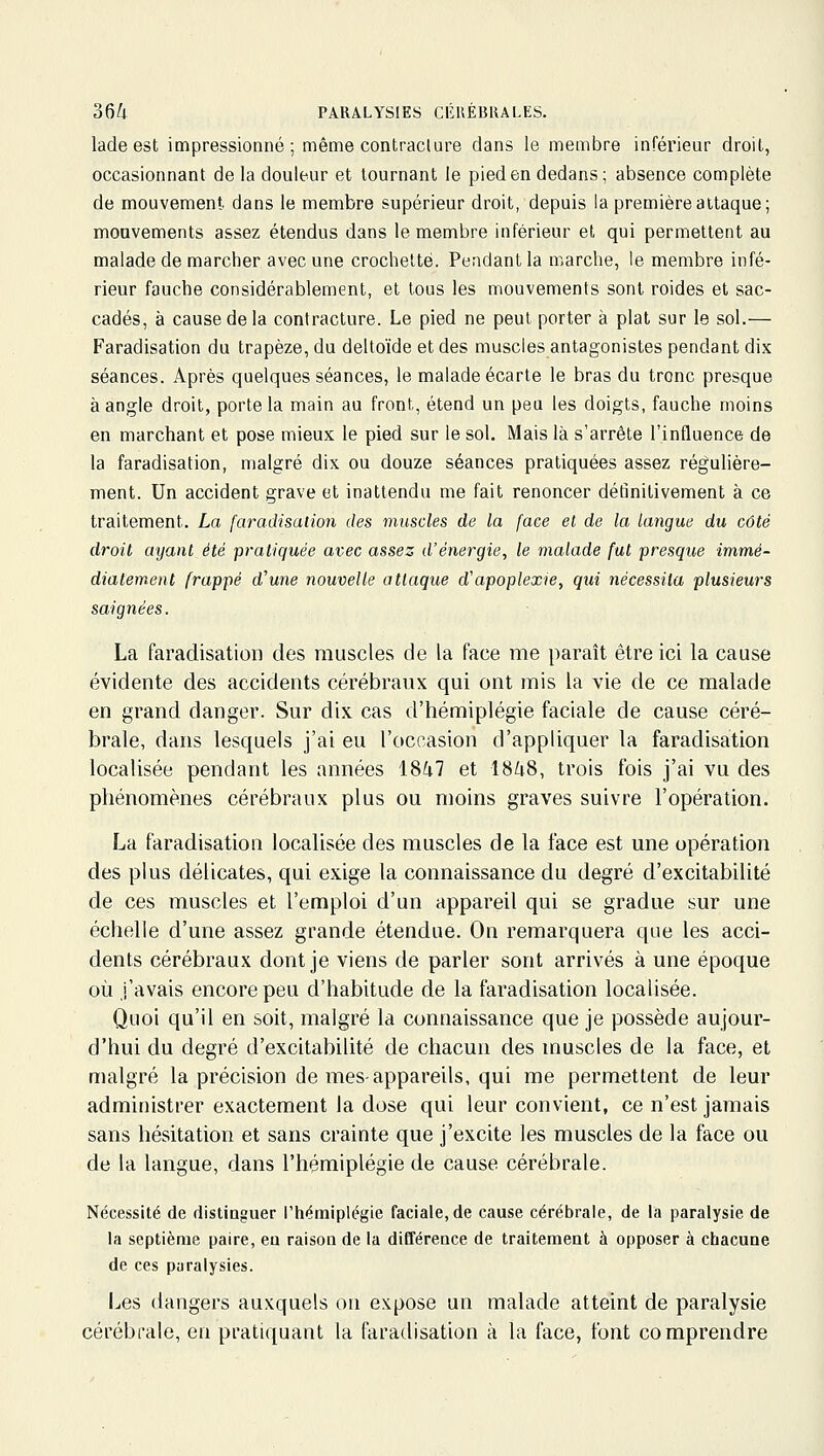 lade est impressionné; même contraclure dans le membre inférieur droit., occasionnant de la douleur et tournant le pied en dedans; absence complète de mouvement dans le membre supérieur droit, depuis la première attaque; mouvements assez étendus dans le membre inférieur et qui permettent au malade de marcher avec une crochelté. Pendant la marche, le membre infé- rieur fauche considérablement, et tous les mouvements sont roides et sac- cadés, à cause de la contraclure. Le pied ne peut porter à plat sur le sol.— Faradisation du trapèze, du deltoïde et des muscles antagonistes pendant dix séances. Après quelques séances, le malade écarte le bras du tronc presque à angle droit, porte la main au front, étend un peu les doigts, fauche moins en marchant et pose mieux le pied sur le sol. Mais là s'arrête l'influence de la faradisation, malgré dix ou douze séances pratiquées assez régulière- ment. Un accident grave et inattendu me fait renoncer définitivement à ce traitement. La faradisation des muscles de la face el de la langue du côté droit ayant été pratiquée avec assez d'énergie, le malade fut presque immé- diatement frappé d'une nouvelle attaque d'apoplexie, qui nécessita plusieurs saignées. La faradisation des muscles de la face me paraît être ici la cause évidente des accidents cérébraux qui ont mis la vie de ce malade en grand danger. Sur dix cas d'hémiplégie faciale de cause céré- brale, dans lesquels j'ai eu l'occasion d'appliquer la faradisation localisée pendant les années 18^7 et 18^8, trois fois j'ai vu des phénomènes cérébraux plus ou moins graves suivre l'opération. La faradisation localisée des muscles de la face est une opération des plus délicates, qui exige la connaissance du degré d'excitabilité de ces muscles et l'emploi d'un appareil qui se gradue sur une échelle d'une assez grande étendue. On remarquera que les acci- dents cérébraux dont je viens de parler sont arrivés à une époque où j'avais encore peu d'habitude de la faradisation localisée. Quoi qu'il en soit, malgré la connaissance que je possède aujour- d'hui du degré d'excitabilité de chacun des muscles de la face, et malgré la précision de mes-appareils, qui me permettent de leur administrer exactement la dose qui leur convient, ce n'est jamais sans hésitation et sans crainte que j'excite les muscles de la face ou de la langue, dans l'hémiplégie de cause cérébrale. Nécessité de distinguer l'hémiplégie faciale, de cause cérébrale, de la paralysie de la septième paire, eu raison de la différence de traitement à opposer à chacune de ces paralysies. I^es dangers auxquels on expose un malade atteint de paralysie cérébi-ale, en pratiquant la faradisation à la face, font comprendre