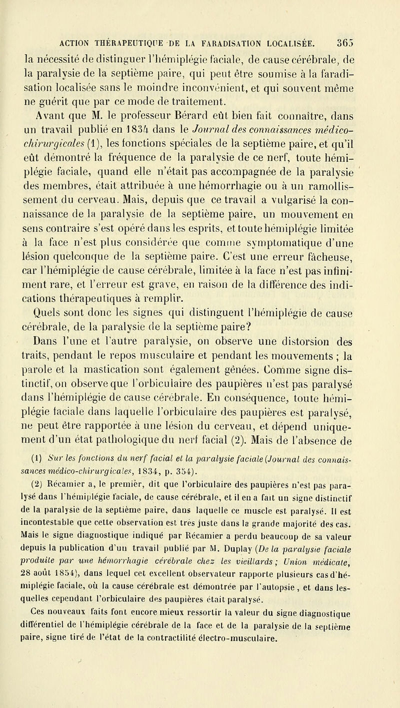 la nécessité de distinguer l'iiémiplégie faciale, de cause cérébrale, de la paralysie de la septième paire, qui peut être soumise à la faradi- sation localisée sans le moindre inconvénient, et qui souvent même ne guérit que par ce mode de traitement. Avant que M. le professeur Bérard eût bien fait connaître, dans un travail publié en ]83i dans le Journal des connaissances médico- chirurgkales (1), les fonctions spéciales de la septième paire, et qu'il eût démontré la fréquence de la paralysie de ce nerf, toute hémi- plégie faciale, quand elle n'était pas accompagnée de la paralysie ' des membres, était attribuée à une hémorrhagie ou à un ramollis- sement du cerveau. Mais, depuis que ce travail a vulgarisé la con- naissance de la paralysie de la septième paire, un mouvement en sens contraire s'est opéré dans les esprits, et toute hémiplégie limitée à la face n'est plus considérée que comine symplomatique d'une lésion quelconque de la septième paire. C'est une erreur fâcheuse, car l'hémiplégie de cause cérébrale, limitée à la face n'est pas infini- ment rare, et l'erreur est grave, en raison de la différence des indi- cations thérapeutiques à remplir. Quels sont donc les signes qui distinguent l'hémiplégie de cause cérébrale, de la paralysie de la septième paire? Dans l'une et l'autre paralysie, on observe une distorsion des traits, pendant le repos musculaire et pendant les mouvements ; la parole et la mastication sont également gênées. Comme signe dis- tinctif, on observe que l'orbicuiaire des paupières n'est pas paralysé dans l'hémiplégie de cause cérébrale. En conséquence, toute hémi- plégie faciale dans laquelle l'orbicuiaire des paupières est paralysé, ne peut être rapportée à une lésion du cerveau, et dépend unique- ment d'un état pathologique du nerf facial (2). Mais de l'absence de (1) Sur les fonctions du nerf facial et la paralysie faciale (Journal des connais- sances médico-chirurgicale!', 1834, p. 354). (2) Récarnier a, le premier, dit que l'orbicuiaire des paupières n'est pas para- lysé dan.s l'hémiplégie faciale, de cause cérébrale, et il eu a fait un signe distiuctif de la paralysie de la septième paire, dans laquelle ce muscle est paralysé. Il est incontestable que cette observation est très juste dans la grande majorité des cas. Mais le signe diagnostique indiqué par Récamier a perdu beaucoup de sa valeur depuis la publication d'un travail publié par M. Duplay (De la paralysie faciale produite par une hémorrhagie cérébrale chez les vieillards; Union médicale, 28 août 1854), dans lequel cet excellent observateur rapporte plusieurs cas d'hé- miplégie faciale, où la cause cérébrale est démontrée par l'autopsie, et dans les- quelles cependant l'orbicuiaire des paupières était paralysé. Ces nouveaux faits font encore mieux ressortir la valeur du signe diagnostique différentiel de l'hémiplégie cérébrale de la face et de la paralysie de la septième paire, signe tiré de l'état de la contractilité électro-musculaire.