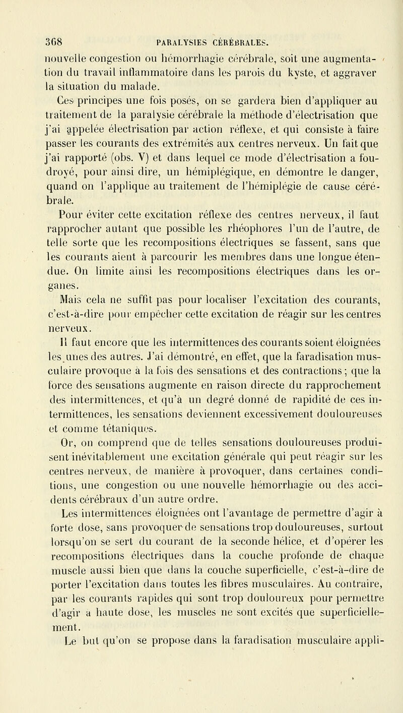 nouvelle congestion ou hémorrhagie cérébrale, soil une augmenta- ' tion du travail inflammatoire dans les parois du kyste, et aggraver la situation du malade. Ces principes une fois posés, on se gardera bien d'appliquer au traitement de la paralysie cérébrale la méthode d'électrisation que j'ai appelée électrisation par action réflexe, et qui consiste à faire passer les courants des extrémités aux centres nerveux. Un fait que j'ai rapporté (obs. V) et dans lequel ce mode d'électrisation a fou- droyé, pour ainsi dire, un hémiplégique, en démontre le danger, quand on l'applique au traitement de l'hémiplégie de cause céré- brale. Pour éviter cette excitation réflexe des centres nerveux, il faut rapprocher autant que possible les rhéophores l'un de l'autre, de telle sorte que les recompositions électriques se fassent, sans que les courants aient à parcourir les membres dans une longue éten- due. On limite ainsi les recompositions électriques dans les or- ganes. Mais cela ne suffit pas pour localiser l'excitation des courants, c'est-à-dire pour empêcher cette excitation de réagir sur les centres nerveux. Il faut encore que les intermittences des courants soient éloignées lesunes des autres. J'ai démontré, en effet, que la faradisation mus- culaire provoque à la fois des sensations et des contractions ; que la force des sensations augmente en raison directe du rapprochement des intermittences, et qu'à un degré donné de rapidité de ces in- termittences, les sensations deviennent excessivement douloureuses et comme tétaniques. Or, on comprend que de telles sensations douloureuses produi- sent inévitablement une excitation générale qui peut réagir sur les centres nerveux, de manière à provoquer, dans certaines condi- tions, une congestion ou une nouvelle hémorrhagie ou des acci- dents cérébraux d'un autre ordre. Les intermittences éloignées ont l'avantage de permettre d'agir à forte dose, sans provoquer-de sensations trop douloureuses, surtout lorsqu'on se sert du courant de la seconde hélice, et d'opérer les recompositions électriques dans la couche profonde de chaque muscle aussi bien que dans la couche superficielle, c'est-à-dire de porter l'excitation dans toutes les fibres musculaires. Au contraire, par les courants rapides qui sont trop douloureux pour permettre d'agir a haute dose, les muscles ne sont excités que superficielle- ment. Le but qu'on se propose dans la faradisation musculaire appli-