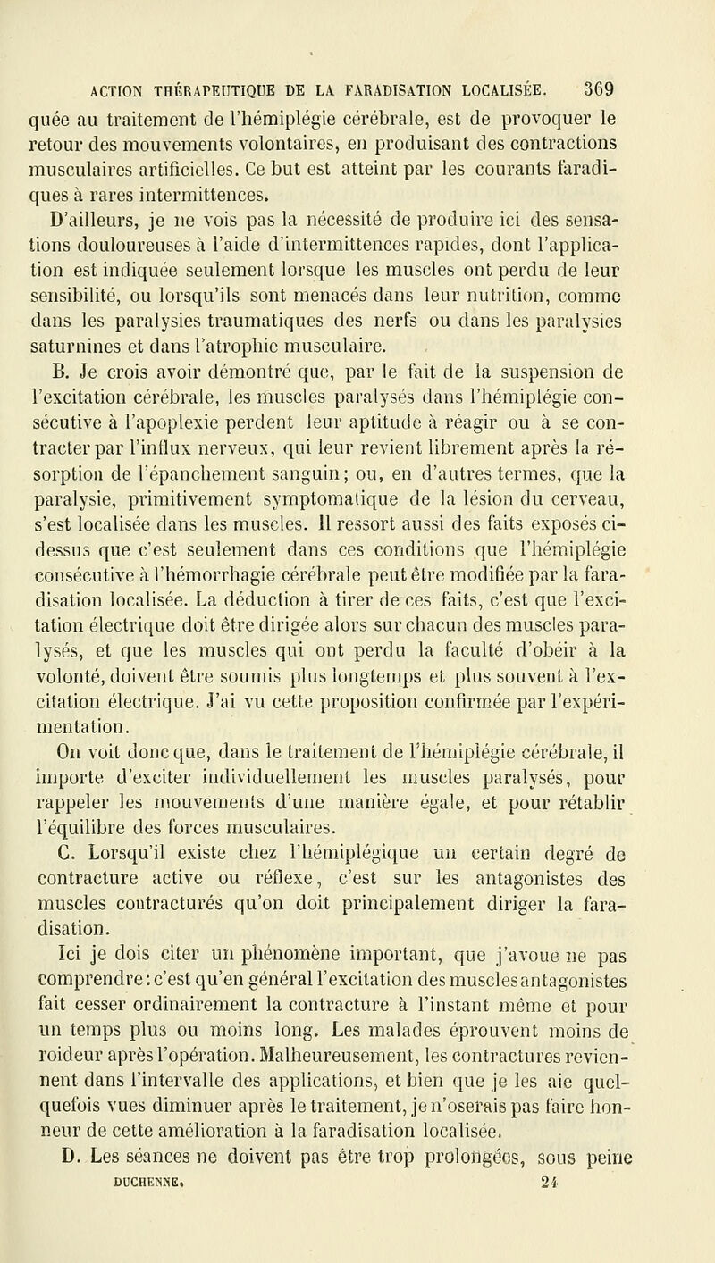 quée au traitement de l'hémiplégie cérébrale, est de provoquer le retour des mouvements volontaires, en produisant des contractions musculaires artificielles. Ce but est atteint par les courants faradi- ques à rares intermittences. D'ailleurs, je ne vois pas la nécessité de produire ici des sensa- tions douloureuses à l'aide d'intermittences rapides, dont l'applica- tion est indiquée seulement lorsque les muscles ont perdu de leur sensibilité, ou lorsqu'ils sont menacés dans leur nutrition, comme dans les paralysies traumatiques des nerfs ou dans les paralysies saturnines et dans Tatropliie musculaire. B, Je crois avoir démontré que, par le fait de la suspension de l'excitation cérébrale, les muscles paralysés dans l'hémiplégie con- sécutive à l'apoplexie perdent leur aptitude à réagir ou à se con- tracter par l'intlux nerveux, qui leur revient librement après la ré- sorption de l'épanchement sanguin; ou, en d'autres termes, que la paralysie, primitivement symptomalique de la lésion du cerveau, s'est localisée dans les muscles. 11 ressort aussi des faits exposés ci- dessus que c'est seulement dans ces conditions que l'hémiplégie consécutive à l'hémorrhagie cérébrale peut être modifiée par la fara- disation localisée. La déduction à tirer de ces faits, c'est que l'exci- tation électrique doit être dirigée alors sur chacun des muscles para- lysés, et que les muscles qui ont perdu la faculté d'obéir à la volonté, doivent être soumis plus longtemps et plus souvent à l'ex- citation électrique. J'ai vu cette proposition confirmée par l'expéri- mentation. On voit donc que, dans le traitement de l'hémiplégie cérébrale, il Importe d'exciter individuellement les muscles paralysés, pour rappeler les mouvements d'une manière égale, et pour rétablir l'équilibre des forces musculaires. C. Lorsqu'il existe chez l'hémiplégique un certain degré de contracture active ou réflexe, c'est sur les antagonistes des muscles contractures qu'on doit principalement diriger la fara- disation. Ici je dois citer un phénomène important, que j'avoue ne pas comprendre : c'est qu'en général l'excitation des muscles antagonistes fait cesser ordinairement la contracture à l'instant même et pour un temps plus ou moins long. Les malades éprouvent moins de roideur après l'opération. Malheureusement, les contractures revien- nent dans l'intervalle des applications, et bien que je les aie quel- quefois vues diminuer après le traitement, je n'oserais pas faire hon- neur de cette amélioration à la faradisation localisée. D. Les séances ne doivent pas être trop prolongées, sous peine DUCHENNE, 24