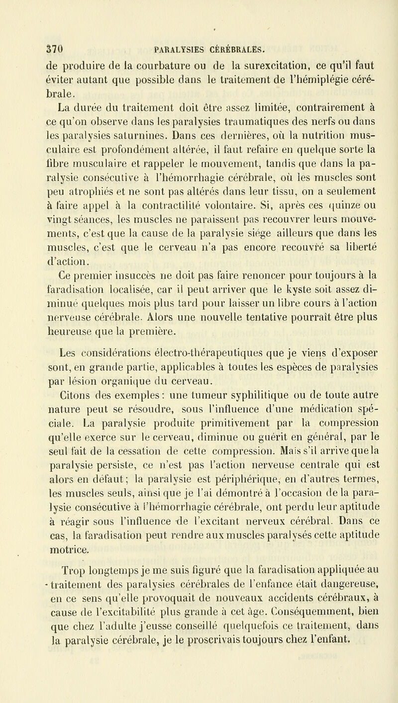 de produire de la courbature ou de la surexcitation, ce qu'il faut éviter autant que possible dans le traitement de l'hémiplégie céré- brale. La durée du traitement doit être assez limitée, contrairement à ce qu'on observe dans les paralysies traumatiques des nerfs ou dans les paralysies saturnines. Dans ces dernières, où la nutrition mus- culaire est profondément altérée, il faut refaire en quelque sorte la libre musculaire et rappeler le mouvement, tandis que dans la pa- ralysie consécutive à l'hémorrhagie cérébrale, où les muscles sont peu atrophiés et ne sont pas altérés dans leur tissu, on a seulement à faire appel à la contractilité volontaire. Si, après ces quinze ou vingt séances, les muscles ne paraissent pas recouvrer leurs mouve- ments, c'est que la cause de la paralysie siège ailleurs que dans les muscles, c'est que le cerveau n'a pas encore recouvré sa liberté d'action. Ce premier insuccès ne doit pas faire renoncer pour toujours à la faradisation localisée, car il peut arriver que le kyste soit assez di- minué quelques mois plus tard pour laisser un libre cours à l'action nerveuse cérébrale. Alors une nouvelle tentative pourrait être plus heureuse que la première. Les considérations électro-thérapeutiques que je viens d'exposer sont, en grande partie, applicables à toutes les espèces de paralysies par lésion organique du cerveau. Citons des exemples: une tumeur syphilitique ou de toute autre nature peut se résoudre, sous l'influence d'une médication spé- ciale. La paralysie produite primitivement par la compression qu'elle exerce sur le cerveau, diminue ou guérit en général, par le seul fait de la cessation de cette compression. Mais s'il arrive que la paralysie persiste, ce n'est pas l'action nerveuse centrale qui est alors en défaut; la paralysie est périphérique, en d'autres termes, les muscles seuls, ainsi que je l'ai démontré à l'occasion de la para- lysie consécutive à l'hémorrhagie cérébrale, ont perdu leur aptitude à réagir sous l'influence -de l'excitant nerveux cérébral. Dans ce cas, la faradisation peut rendre aux muscles paralysés cette aptitude motrice. Trop longtemps je me suis figuré que la faradisation appliquée au - traitement des paralysies cérébrales de l'enfance était dangereuse, en ce sens qu'elle provoquait de nouveaux accidents cérébraux, à cause de l'excitabilité plus grande à cet âge. Conséquemment, bien que chez l'adulte j'eusse conseillé quelquefois ce traitement, dans la paralysie cérébrale, je le proscrivais toujours chez l'enfant.