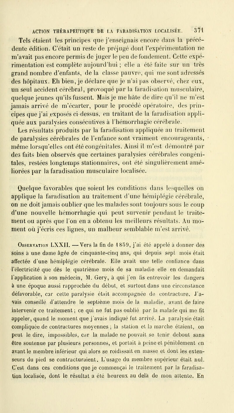 Tels étaient les principes que j'enseignais encore dans la précé- dente édition. C'était un reste de préjugé dont l'expérimentation ne m'avait pas encore permis de juger le peu de fondement. Celte expé- rimentation est complète aujourd'hui ; elle a été faite sur un très grand nombre d'enfants, de la classe pauvre, qui me sont adressés des hôpitaux. Eh bien, je déclare que je n'ai pas observé, chez eux, un seul accident cérébral, provoqué par la faradisation musculaire, quelque jeunes qu'ils fussent. Mais je me hâte de dire qu'il ne m'est jamais arrivé de m'écarter, pour le procédé opératoire, des prin- cipes que j'ai exposés ci-dessus, en traitant de la faradisation appli- quée aux paralysies consécutives à l'hémorrhagie cérébrale. Les résultats produits par la faradisation appliquée au traitement de paralysies cérébrales de l'enfance sont vraiment encourageants, même lorsqu'elles ont été congénitales. Ainsi il m'est démontré par des faits bien observés que certaines paralysies cérébrales congéni- tales, restées longtemps stationnaires, ont été singulièrement amé- liorées par la faradisation musculaire localisée. Quelque favorables que soient les conditions dans lesquelles on applique la faradisation au traitement d'une hémiplégie cérébrale, on ne doit jamais oublier que les malades sont toujours sous le coup d'une nouvelle hémorrhagie qui peut survenir pendant le traite- ment ou après que l'on en a obtenu les meilleurs résultats. Au mo- ment où j'écris ces lignes, un malheur semblable m'est arrivé. Observation LXXII. —Vers la fin de \ 859, j'ai été appelé à donner des soins à une dame âgée de cinquante-cinq ans, qui depuis sept mois était affectée d'une hémiplégie cérébrale. Elle avait une telle confiance dans l'électricité que dès le quatrième mois de sa maladie elle en demandait l'application à son médecin, M. Gery, à qui j'en fis entrevoir les dangers à une époque aussi rapprochée du début, et surtout dans une circonstance défavorable, car celte paralysie était accompagnée de contracture. J'a- vais conseillé d'attendre le septième mois de la maladie, avant de faire intervenir ce traitement ; ce qui ne fut pas oublié par la malade qui me fit appeler, quand le moment que j'avais indiqué fut arrivé. La paralysie était compliquée de contractures moyennes; la station et la marche étaient, on peut le dire, impossibles, car la malade ne pouvait se tenir debout sans être soutenue par plusieurs personnes, et portait à peine et péniblement en avant le membre inférieur qui alors se roidissaiten masse et dont les exten- seurs du pied se contracturaient. L'usage du membre supérieur était nul. C'est dans ces conditions que je commençai le traitement par la faradisa- tion localisée, dont le résultat a été heureux au delà de mon attente. En