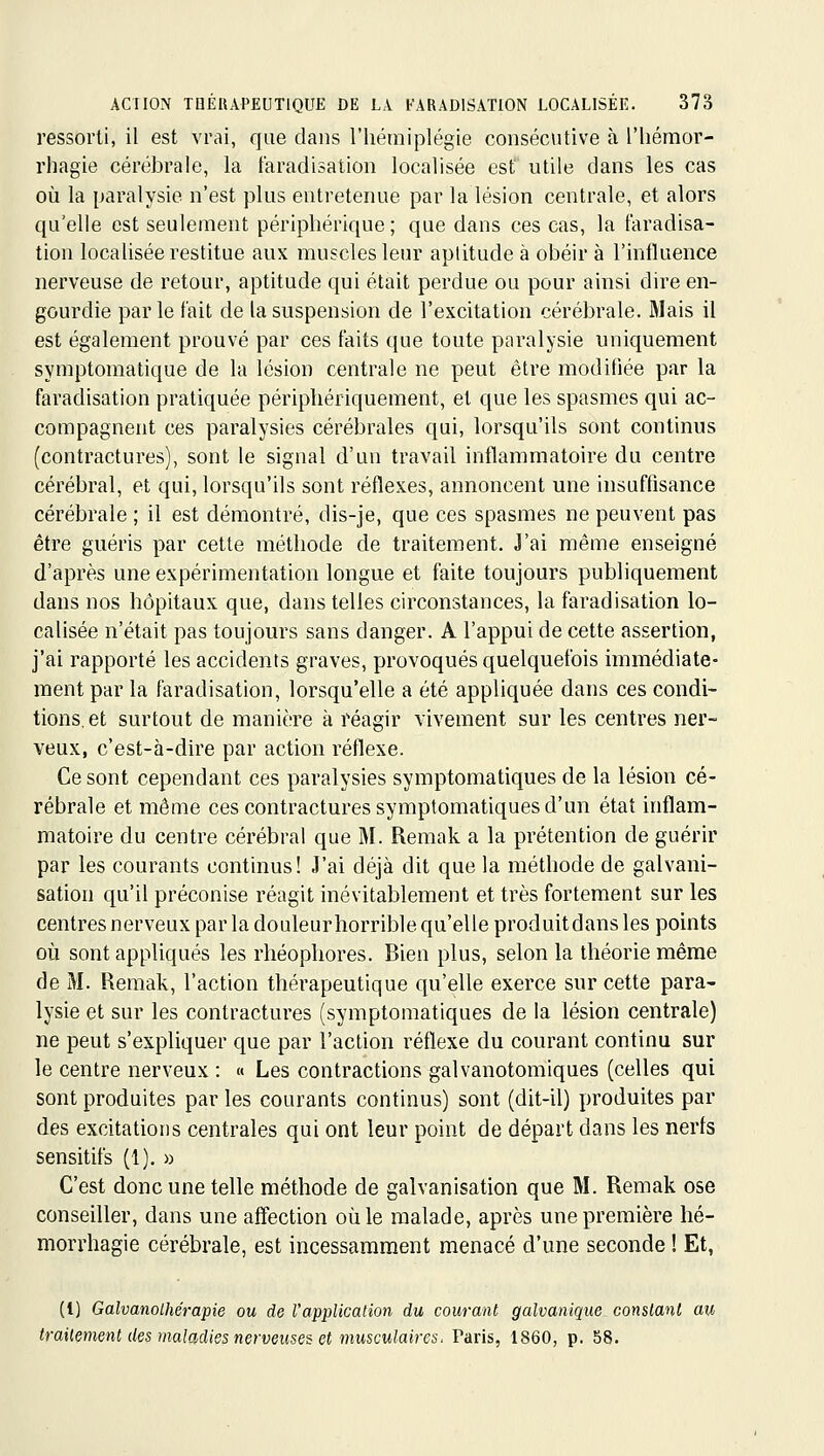 ressorti, il est vrai, que dans l'iiémiplégie consécutive à l'iiérnor- rhagie cérébrale, la l'aradisation localisée est utile dans les cas où la paralysie n'est plus entretenue par la lésion centrale, et alors qu'elle est seulement périphérique; que dans ces cas, la faradisa- tion localisée restitue aux muscles leur aptitude à obéir à l'influence nerveuse de retour, aptitude qui était perdue ou pour ainsi dire en- gourdie par le fait de la suspension de l'excitation cérébrale. Mais il est également prouvé par ces faits que toute paralysie uniquement symptomatique de la lésion centrale ne peut être modifiée par la faradisation pratiquée péripliériquement, et que les spasmes qui ac- compagnent ces paralysies cérébrales qui, lorsqu'ils sont continus (contractures), sont le signal d'un travail inflammatoire du centre cérébral, et qui, lorsqu'ils sont réflexes, annoncent une insuffisance cérébrale ; il est démontré, dis-je, que ces spasmes ne peuvent pas être guéris par cette méthode de traitement. J'ai même enseigné d'après une expérimentation longue et faite toujours publiquement dans nos hôpitaux que, dans telles circonstances, la faradisation lo- calisée n'était pas toujours sans danger. A l'appui de cette assertion, j'ai rapporté les accidents graves, provoqués quelquefois immédiate- ment par la faradisation, lorsqu'elle a été appliquée dans ces condi- tions, et surtout de manière à réagir vivement sur les centres ner- veux, c'est-à-dire par action réflexe. Ce sont cependant ces paralysies symptomatiques de la lésion cé- rébrale et même ces contractures symptomatiques d'un état inflam- matoire du centre cérébral que M. Remak a la prétention de guérir par les courants continus! J'ai déjà dit que la méthode de galvani- sation qu'il préconise réagit inévitablement et très fortement sur les centres nerveux par la douleurhorrible qu'elle produitdans les points où sont appliqués les rhéophores. Bien plus, selon la théorie même de M. Remak, l'action thérapeutique qu'elle exerce sur cette para- lysie et sur les contractures (symptomatiques de la lésion centrale) ne peut s'expliquer que par l'action réflexe du courant continu sur le centre nerveux : « Les contractions galvanotomiques (celles qui sont produites par les courants continus) sont (dit-il) produites par des excitations centrales qui ont leur point de départ dans les nerfs sensitifs (1). » C'est donc une telle méthode de galvanisation que M. Remak ose conseiller, dans une affection où le malade, après une première hé- morrhagie cérébrale, est incessamment menacé d'une seconde ! Et, (l) Galvanolhérapie ou de l'application du courant galvanique conslanl au trailement des maladies nerveuses et musculaires. Paris, 1860, p. 58.