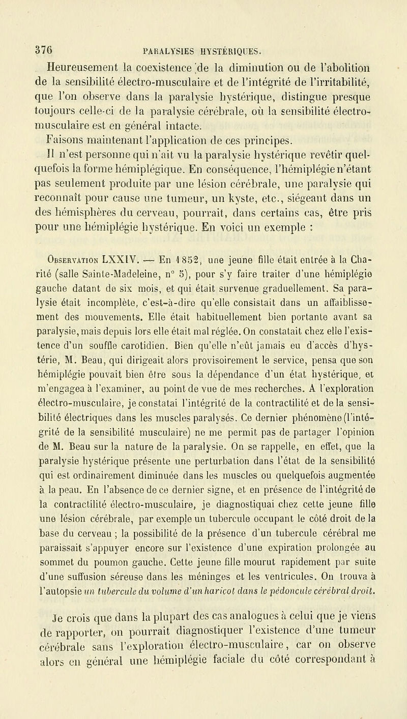 Heureusement la coexistence 'de la diminution ou de l'abolition de la sensibilité électro-musculaire et de l'intégrité de l'irritabilité, que l'on observe dans la paralysie hystérique, distingue presque toujours celle-ci de la paralysie cérébrale, où la sensibilité électro- musculaire est en général intacte. Faisons maintenant l'application de ces principes. Il n'est personne qui n'ait vu la paralysie hystérique revêtir quel- quefois la forme hémiplégique. En conséquence, l'hémiplégie n'étant pas seulement produite par une lésion cérébrale, une paralysie qui reconnaît pour cause une tumeur, un kyste, etc., siégeant dans un des hémisphères du cerveau, pourrah, dans certains cas, être pris pour une hémiplégie hystérique. En voici un exemple : Observation LXXIV. — En 1 852, une jeune fille était entrée à la Cha- rité (salle Sainte-Madeleine, n° 5), pour s'y faire traiter d'une hémiplégie gauche datant de six mois, et qui était survenue graduellement. Sa para- lysie était incomplète, c'est-à-dire qu'elle consistait dans un affaiblisse- ment des mouvements. Elle était habituellement bien portante avant sa paralysie, mais depuis lors elle était mal réglée. On constatait chez elle l'exis- tence d'un souffle carotidien. Bien qu'elle n'eût jamais eu d'accès d'hys- térie, M. Beau, qui dirigeait alors provisoirement le service, pensa que son hémiplégie pouvait bien être sous la dépendance d'un état hystérique, et m'engagea à l'examiner, au point de vue de mes recherches. A l'exploration électro-musculaire, je constatai l'intégrité de la contractilité et delà sensi- bilité électriques dans les muscles paralysés. Ce dernier phénomène (l'inté- grité de la sensibilité musculaire) ne me permit pas de partager l'opinion de M. Beau sur la nature de la paralysie. On se rappelle, en effet, que la paralysie hystérique présente une perturbation dans l'état de la sensibilité qui est ordinairement diminuée dans les muscles ou quelquefois augmentée à la peau. En l'absence de ce dernier signe, et en présence de l'intégrité de la contractilité électro-musculaire, je diagnostiquai chez cette jeune fille une lésion cérébrale, par exemple un tubercule occupant le côté droit de la base du cerveau ; la possibilité de la présence d'un tubercule cérébral me paraissait s'appuyer encore sur l'existence d'une expiration prolongée au sommet du poumon gauche. Celte jeune fille mourut rapidement par suite d'une suffusion séreuse dans les méninges et les ventricules. On trouva à l'autopsie un tubercule du volume d'un haricot dans le pédoncule cérébral droit. Je crois que dans la plupart des cas analogues à celui que je viens de rapporter, on pourrait diagnostiquer l'existence d'une tumeur cérébrale sans l'exploration électro-musculaire, car o]i observe alors on général une hémiplégie faciale du côté correspondant à