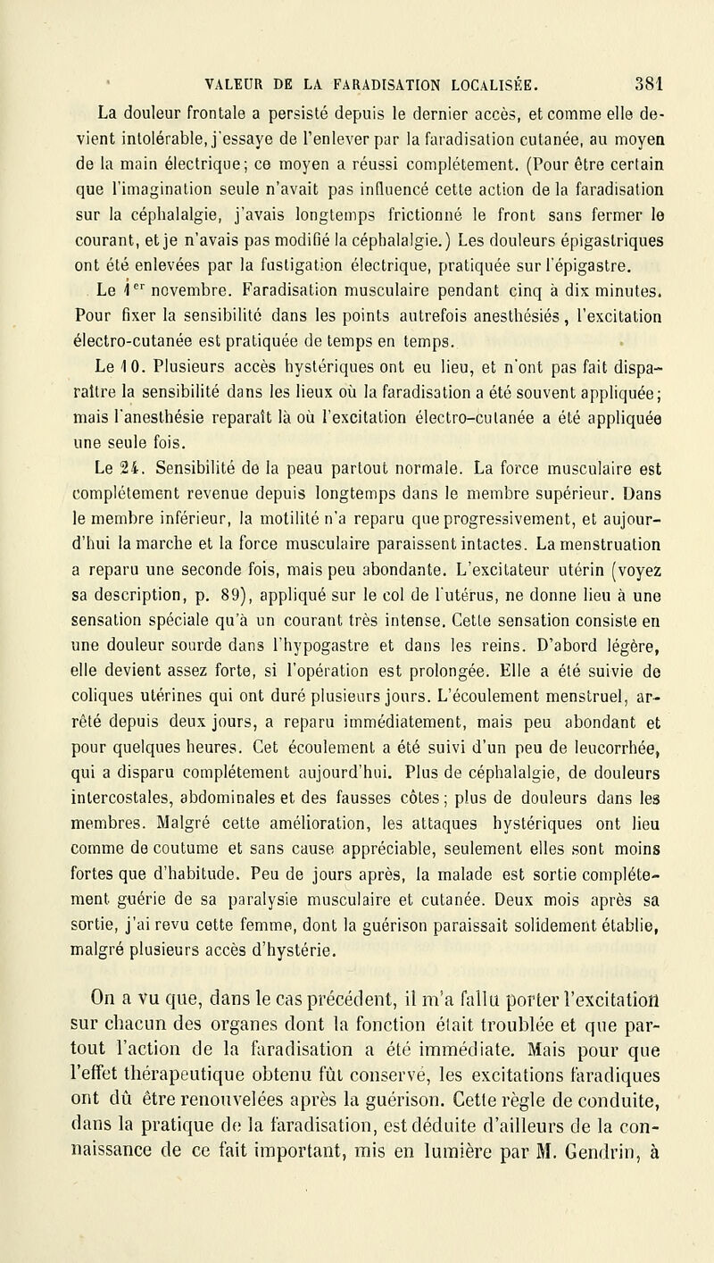 La douleur frontale a persisté depuis le dernier accès, et comme elle de- vient intolérable, j'essaye de l'enlever par la faradisation cutanée, au moyen de la main électrique; ce moyen a réussi complètement. (Pour être certain que l'imagination seule n'avait pas influencé cette action de la faradisation sur la céphalalgie, j'avais longtemps frictionné le front sans fermer le courant, et je n'avais pas modifié la céphalalgie.) Les douleurs épigastriques ont été enlevées par la fustigation électrique, pratiquée sur l'épigastre. Le 1 novembre. Faradisation musculaire pendant cinq à dis minutes. Pour fixer la sensibilité dans les points autrefois anesthésiés, l'excitation électro-cutanée est pratiquée de temps en temps. Le 10. Plusieurs accès hystériques ont eu lieu, et n'ont pas fait dispa- raître la sensibilité dans les lieux où la faradisation a été souvent appliquée; mais l'anesthésie reparaît là où l'excitation électro-culanée a été appliquée une seule fois. Le 24. Sensibilité de la peau partout normale. La force musculaire est complètement revenue depuis longtemps dans le membre supérieur. Dans le membre inférieur, la motilitén'a reparu que progressivement, et aujour- d'hui la marche et la force musculaire paraissent intactes. La menstruation a reparu une seconde fois, mais peu abondante. L'excitateur utérin (voyez sa description, p. 89), appliqué sur le col de l'utérus, ne donne lieu à une sensation spéciale qu'à un courant très intense. Cette sensation consiste en une douleur sourde dans l'hypogastre et dans les reins. D'abord légère, elle devient assez forte, si l'opération est prolongée. Elle a été suivie de coliques utérines qui ont duré plusieurs jours. L'écoulement menstruel, ar- rêté depuis deux jours, a reparu immédiatement, mais peu abondant et pour quelques heures. Cet écoulement a été suivi d'un peu de leucorrhée, qui a disparu complètement aujourd'hui. Plus de céphalalgie, de douleurs intercostales, abdominales et des fausses côtes ; plus de douleurs dans les membres. Malgré cette amélioration, les attaques hystériques ont lieu comme de coutume et sans cause appréciable, seulement elles sont moins fortes que d'habitude. Peu de jours après, la malade est sortie complète- ment guérie de sa paralysie musculaire et cutanée. Deux mois après sa sortie, j'ai revu cette femme, dont la guérison paraissait solidement établie, malgré plusieurs accès d'hystérie. On a vu que, dans le cas précédent, il m'a fallu porter l'excitation sur chacun des organes dont la fonction était troublée et que par- tout l'action de la faradisation a été immédiate. Mais pom* que l'effet thérapeutique obtenu fût conservé, les excitations faradiques ont dû être renouvelées après la guérison. Cette règle de conduite, dans la pratique de la faradisation, est déduite d'ailleurs de la con- naissance de ce fait important, mis en lumière par M. Gendrin, à