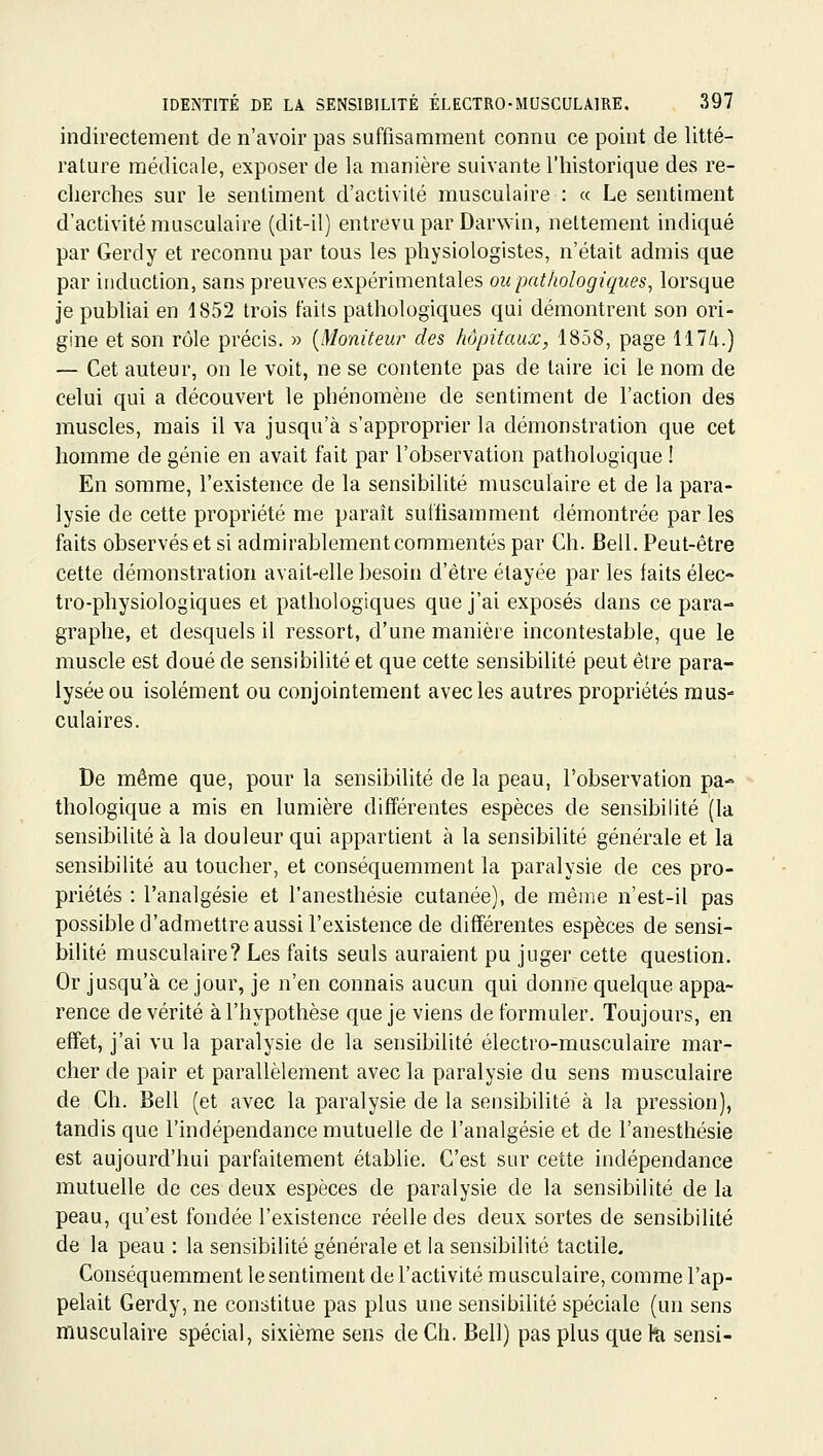 indirectement de n'avoir pas suffisamment connu ce point de litté- rature médicale, exposer de la manière suivante l'historique des re- cherches sur le sentiment d'activité musculaire : « Le sentiment d'activité musculaire (dit-il) entrevu par Darwin, nettement indiqué par Gerdy et reconnu par tous les physiologistes, n'était admis que par induction, sans preuves expérimentales ou pathologiques^ lorsque je publiai en 1852 trois faits pathologiques qui démontrent son ori- gine et son rôle précis. » {Moniteur des hôpitaux, 1858, page 117/i.) — Cet auteur, on le voit, ne se contente pas de taire ici le nom de celui qui a découvert le phénomène de sentiment de Faction des muscles, mais il va jusqu'à s'approprier la démonstration que cet homme de génie en avait fait par l'observation pathologique ! En somme, l'existence de la sensibilité musculaire et de la para- lysie de cette propriété me paraît suffisamment démontrée par les faits observés et si admirablement commentés par Ch. Bell. Peut-être cette démonstration avait-elle besoin d'être étayée par les faits élec- tro-physiologiques et pathologiques que j'ai exposés dans ce para- graphe, et desquels il ressort, d'une manière incontestable, que le muscle est doué de sensibilité et que cette sensibilité peut être para- lysée ou isolément ou conjointement avec les autres propriétés mus- culaires. De même que, pour la sensibilité de la peau, l'observation pa- thologique a mis en lumière différentes espèces de sensibilité (la sensibilité à la douleur qui appartient à la sensibilité générale et la sensibilité au toucher, et conséquemment la paralysie de ces pro- priétés : l'analgésie et l'anesthésie cutanée), de même n'est-il pas possible d'admettre aussi l'existence de différentes espèces de sensi- bilité musculaire? Les faits seuls auraient pu juger cette question. Or jusqu'à ce jour, je n'en connais aucun qui donne quelque appa- rence de vérité à l'hypothèse que je viens de formuler. Toujours, en effet, j'ai vu la paralysie de la sensibilité électro-musculaire mar- cher de pair et parallèlement avec la paralysie du sens musculaire de Ch. Bell (et avec la paralysie de la sensibilité à la pression), tandis que l'indépendance mutuelle de l'analgésie et de l'anesthésie est aujourd'hui parfaitement établie. C'est sur cette indépendance mutuelle de ces deux espèces de paralysie de la sensibilité de la peau, qu'est fondée l'existence réelle des deux sortes de sensibilité de la peau : la sensibilité générale et la sensibilité tactile. Conséquemment le sentiment de l'activité musculaire, comme l'ap- pelait Gerdy, ne constitue pas plus une sensibilité spéciale (un sens musculaire spécial, sixième sens de Ch. Bell) pas plus que h sensi-