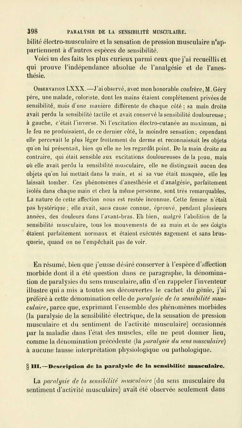 bilité électro-musculaire et la sensation de pression musculaire n'ap- partiennent à d'autres espèces de sensibilité. Voici un des faits les plus curieux parmi ceux que j'ai recueillie et qui prouve l'indépendance absolue de l'analgésie et de l'anes- thésie. Observation LXXX.—J'ai observé, avec mon honorable confrère, M. Géry père, une malade, coloriste, dont les mains étaient complètement privées de sensibilité, mais d'une manière différente de chaque côté : sa main droite avait perdu la sensibilité tactile et avait conservé la sensibilité douloureuse; à gauche, c'était l'inverse. Ni l'excitation électro-cutanée au maximum, ni le feu ne produisaient, de ce dernier côté, la moindre sensation; cependant elle percevait le plus léger frottement du derme et reconnaissait les objets qu'on lui présentait, bien qu'elle ne les regardât point. De la main droite au contraire, qui était sensible aux excitations douloureuses de la peau, mais où elle avait perdu la sensibilité musculaire, elle ne distinguait aucun des objets qu'on lui mettait dans la main, et si sa vue était masquée, elle les laissait tomber. Ces phénomènes d'anesthésie et d'analgésie, parfaitement isolés dans chaque main et chez la même personne, sont très remarquables. La nature de celte affection nous est restée inconnue. Cette femme n'était pas hystérique ; elle avait, sans cause connue, éprouvé, pendant plusieurs années, des douleurs dans l'avant-bras. Eh bien, malgré l'abolition de la sensibilité musculaire, tous les mouvements de sa main et de ses doigts étaient parfaitement normaux et étaient exécutés sagement et sans brus- querie, quand on ne l'empêchait pas de voir. En résumé, bien que j'eusse désiré conserver à l'espèce d'affection morbide dont il a été question dans ce paragraphe, la dénomina- tion de paralysies du sens musculaire, afin d'en rappeler l'inventeur illustre qui a mis à toutes ses découvertes le cachet du génie, j'ai préféré à cette dénomination celle de paralysie de la sensibilité 7nus- culaire, parce que, exprimant l'ensemble des phénomènes morbides (la paralysie de la sensibilité électrique, de la sensation de pression musculaire et du sentiment de l'activité musculaire) occasionnés par la maladie dans l'état des muscles, elle ne peut donner lieu, comme la dénomination précédente (la paralysie du sens musculaire) à aucune fausse interprétation physiologique ou pathologique. § m.—Description de la paralysie de la sensibilité musculaire. La paralysie de la sensibilité musculaire (du sens musculaire du sentiment d'activité musculaire) avait été observée seulement dans