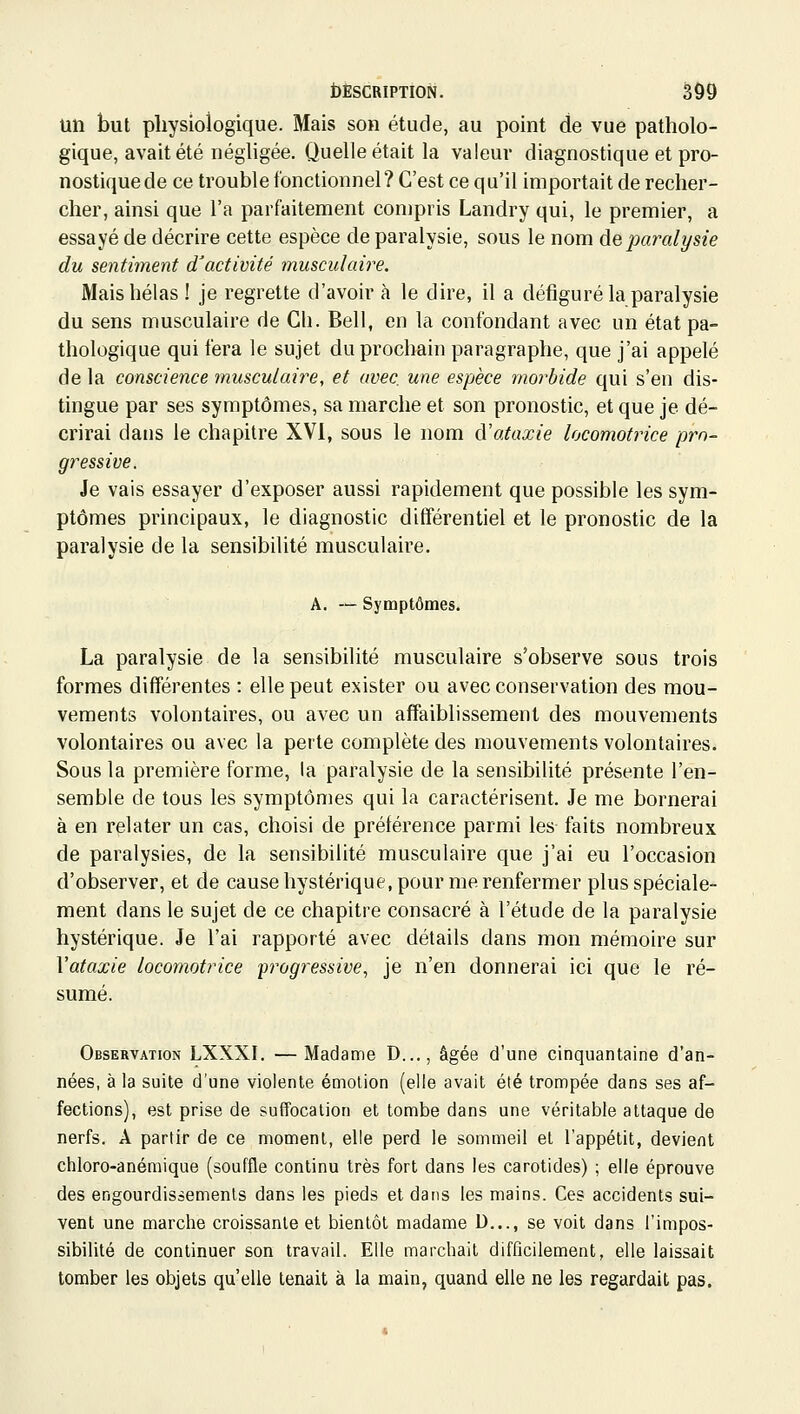 un but physiologique. Mais son étude, au point de vue patholo- gique, avait été néghgée. Quelle était la valeur diagnostique et pro- nostique de ce trouble fonctionnel? C'est ce qu'il importait de recher- cher, ainsi que l'a parfaitement compris Landry qui, le premier, a essayé de décrire cette espèce de paralysie, sous le nom de paralysie du sentiment d'activité musculaire. Mais hélas ! je regrette d'avoir à le dire, il a défiguré la paralysie du sens musculaire de Cli. Bell, en la confondant avec un état pa- thologique qui fera le sujet du prochain paragraphe, que j'ai appelé de la conscience musculaire, et avec une espèce morbide qui s'en dis- tingue par ses symptômes, sa marche et son pronostic, et que je dé- crirai dans le chapitre XVI, sous le nom d'ataxie locomotrice pro- gressive. Je vais essayer d'exposer aussi rapidement que possible les sym- ptômes principaux, le diagnostic différentiel et le pronostic de la paralysie de la sensibilité musculaire. A. — Symptômes. La paralysie de la sensibilité musculaire s'observe sous trois formes différentes : elle peut exister ou avec conservation des mou- vements volontaires, ou avec un affaiblissement des mouvements volontaires ou avec la perte complète des mouvements volontaires. Sous la première forme, la paralysie de la sensibilité présente l'en- semble de tous les symptômes qui la caractérisent. Je me bornerai à en relater un cas, choisi de préférence parmi les faits nombreux de paralysies, de la sensibilité musculaire que j'ai eu l'occasion d'observer, et de cause hystérique, pour me renfermer plus spéciale- ment dans le sujet de ce chapitre consacré à l'étude de la paralysie hystérique. Je l'ai rapporté avec détails dans mon mémoire sur Vataxie locomotrice 'progressive, je n'en donnerai ici que le ré- sumé. Observation LXXXI. —Madame D..., âgée d'une cinquantaine d'an- nées, à la suite d'une violente émolion (elle avait été trompée dans ses af- fections), est prise de suffocation et tombe dans une véritable attaque de nerfs. A partir de ce moment, elle perd le sommeil et l'appétit, devient chloro-anémique (souffle continu très fort dans les carotides) ; elle éprouve des engourdissements dans les pieds et dans les mains. Ces accidents sui- vent une marche croissante et bientôt madame D..., se voit dans l'impos- sibilité de continuer son travail. Elle marchait difficilement, elle laissait tomber les objets qu'elle tenait à la main, quand elle ne les regardait pas.