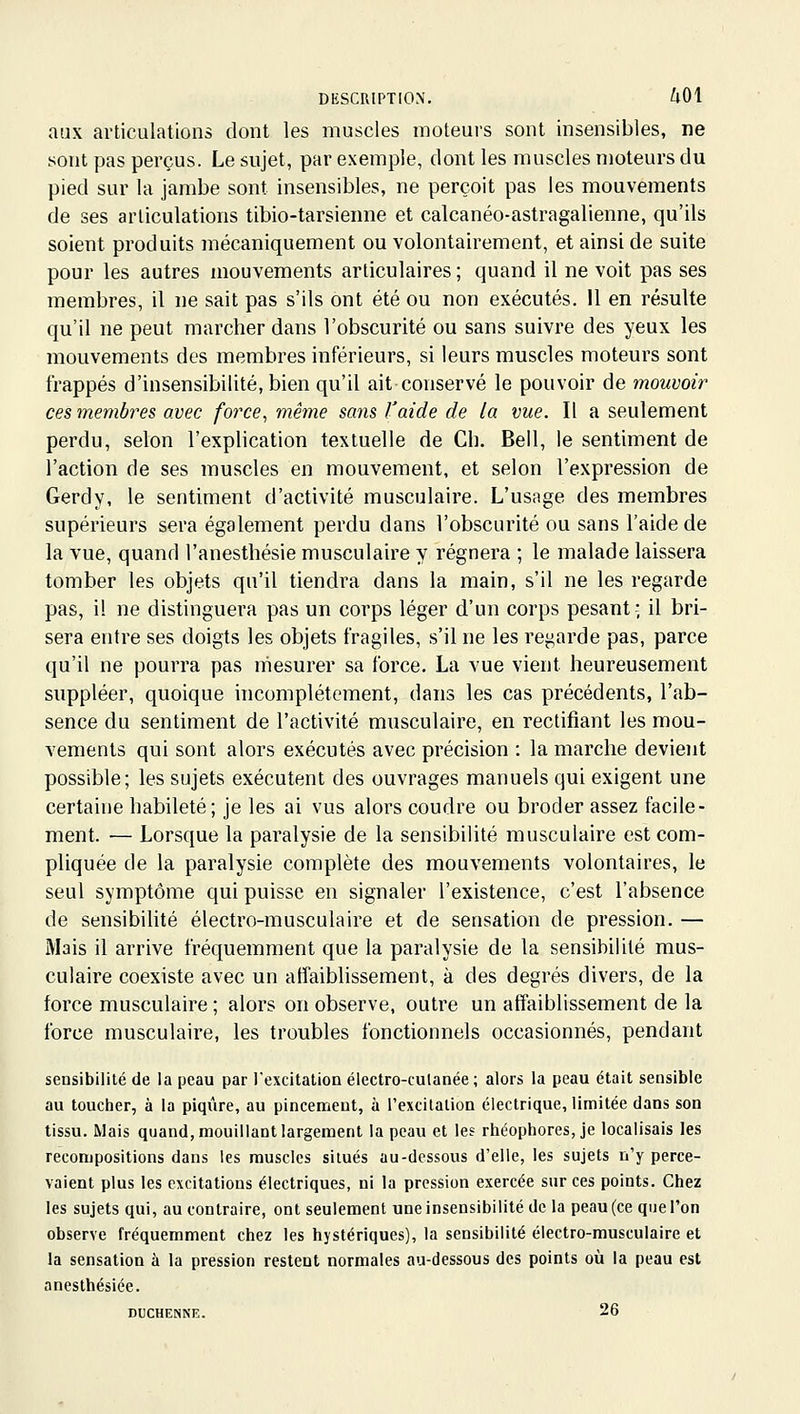 aux articulations dont les muscles moteurs sont insensibles, ne sont pas perçus. Le sujet, par exemple, dont les muscles moteurs du pied sur la jambe sont insensibles, ne perçoit pas les mouvements de ses articulations tibio-tarsienne et calcanéo-astragalienne, qu'ils soient produits mécaniquement ou volontairement, et ainsi de suite pour les autres mouvements articulaires ; quand il ne voit pas ses membres, il ne sait pas s'ils ont été ou non exécutés. Il en résulte qu'il ne peut marcher dans l'obscurité ou sans suivre des yeux les mouvements des membres inférieurs, si leurs muscles moteurs sont frappés d'insensibilité, bien qu'il ait conservé le pouvoir de mouvoir ces membres avec force^ même saîis l'aide de la vue. Il a seulement perdu, selon l'explication textuelle de Cb. Bell, le sentiment de l'action de ses muscles en mouvement, et selon l'expression de Gerdy, le sentiment d'activité musculaire. L'usage des membres supérieurs sera également perdu dans l'obscurité ou sans l'aide de la vue, quand l'anesthésie musculaire y régnera ; le malade laissera tomber les objets qu'il tiendra dans la main, s'il ne les regarde pas, il ne distinguera pas un corps léger d'un corps pesant; il bri- sera entre ses doigts les objets fragiles, s'il ne les regarde pas, parce qu'il ne pourra pas mesurer sa force. La vue vient heureusement suppléer, quoique incomplètement, dans les cas précédents, l'ab- sence du sentiment de l'activité musculaire, en rectifiant les mou- vements qui sont alors exécutés avec précision : la marche devient possible; les sujets exécutent des ouvrages manuels qui exigent une certaine habileté; je les ai vus alors coudre ou broder assez facile- ment. — Lorsque la paralysie de la sensibilité musculaire est com- pliquée de la paralysie complète des mouvements volontaires, le seul symptôme qui puisse en signaler l'existence, c'est l'absence de sensibilité électro-musculaire et de sensation de pression. — Mais il arrive fréquemment que la paralysie de la sensibilité mus- culaire coexiste avec un affaiblissement, à des degrés divers, de la force musculaire ; alors on observe, outre un affaiblissement de la force musculaire, les troubles fonctionnels occasionnés, pendant sensibilité de la peau par l'excitation électro-culanée; alors la peau était sensible au toucher, à la piqûre, au pincement, à l'excitation électrique, limitée dans son tissu. Mais quand, mouillant largement la peau et les rhéophores, je localisais les recompositions dans les muscles situés au-dessous d'elle, les sujets n'y perce- vaient plus les excitations électriques, ni la pression exercée sur ces points. Chez les sujets qui, au contraire, ont seulement une insensibilité de la peau (ce que l'on observe fréquemment chez les hystériques), la sensibilité électro-musculaire et la sensation à la pression restent normales au-dessous des points où la peau est anesthésiée. DUCHENNE. 26