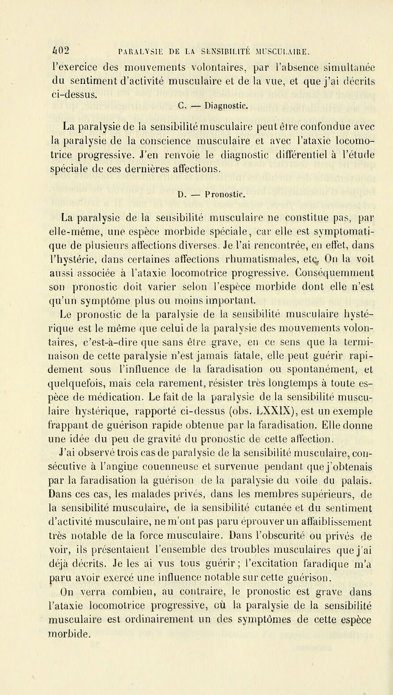 l'exercice des mouvements volontaires, par l'absence simultanée du sentiment d'activité musculaire et de la vue, et que j'ai décrits ci-dessus. G. — Diagnostic. La paralysie de la sensibilité musculaire peut être confondue avec la paralysie de la conscience musculaire et avec l'ataxie locomo- trice progressive. J'en renvoie le diagnostic différentiel à l'étude spéciale de ces dernières affections. D. — Pronostic. La paralysie de la sensibilité musculaire ne constitue pas, par elle-même, une espèce morbide spéciale, car elle est symptomati- que de plusieurs affections diverses. Je l'ai rencontrée, en effet, dans l'hystérie, dans certaines affections rhumatismales, etq, On la voit aussi associée à l'ataxie locomotrice progressive. Conséquemment son pronostic doit varier selon l'espèce morbide dont elle n'est qu'un symptôme plus ou moins important. Le pronostic de la paralysie de la sensibilité musculaire hysté- rique est le même que celui de la paralysie des mouvements volon- taires, c'est-à-dire que sans être grave, en ce sens que la termi- naison de cette paralysie n'est jamais fatale, elle peut guérir rapi- dement sous l'influence de la faradisation ou spontanément, et quelquefois, mais cela rarement, résister très longtemps à toute es- pèce de médication. Le fait de la paralysie de la sensibilité muscu- laire hystérique, rapporté ci-dessus (obs. LXXIX), est un exemple frappant de guérison rapide obtenue par la faradisation. Elle donne une idée du peu de gravité du pronostic de cette affection. J'ai observé trois cas de paralysie de la sensibilité musculaire, con- sécutive à l'angine couenneuse et survenue pendant que j'obtenais par la faradisation la guérison de la paralysie du voile du palais. Dans ces cas, les malades privés, dans les membres supérieurs, de la sensibilité musculaire, de la sensibilité cutanée et du sentiment d'activité musculaire, ne m'ont pas pai-u éprouver un affaiblissement très notable de la force musculaire. Dans l'obscurité ou prives de voir, ils présentaient l'ensemble des troubles musculaires que j'ai déjà décrits. Je les ai vus tous guérir; l'excitation faradique m'a paru avoir exercé une influence notable sur cette guérison. On verra combien, au contraire, le pronostic est grave dans l'ataxie locomotrice progressive, où la paralysie de la sensibilité musculaire est ordinairement un des symptômes de cette espèce morbide.