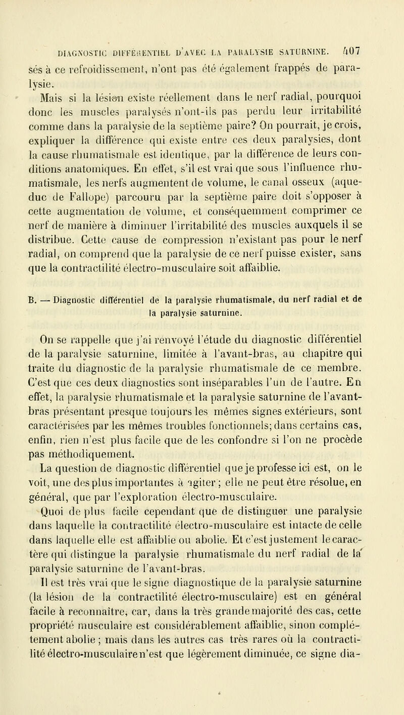 ses à ce refroidissement, n'ont pas été également frappés de para- lysie. Mais si la lésion existe réellement dans le nerf radial, pourquoi donc les muscles paralysés n'ont-ils pas perdu leur irritabilité comme dans la paralysie de la septième paire? On pourrait, je crois, expliquer la différence qui existe entre ces deux paralysies, dont la cause rhumatismale est identique, par la différence de leurs con- ditions anatomiques. En effet, s'il est vrai que sous l'influence rhu- matismale, les nerfs augmentent de volume, le canal osseux (aque- duc de Fallope) parcouru par la septième paire doit s'opposer à cette augmentation de volume, et conséquemment comprimer ce nerf de manière à diminuer l'irritabilité des muscles auxquels il se distribue. Cette cause de compression n'existant pas pour le nerf radial, on comprend que la paralysie de ce nerf puisse exister, sans que la contractilité électro-musculaire soit affaiblie. B. — Diagnostic différentiel de la paralysie rhumatismale, du nerf radial et de la paralysie saturnine. On se rappelle que j'ai renvoyé l'étude du diagnostic différentiel de la paralysie saturnine, limitée à l'avant-bras, au chapitre qui traite du diagnostic de la paralysie rhumatismale de ce membre. C'est que ces deux diagnostics sont inséparables l'un de l'autre. En effet, la paralysie rhumatismale et la paralysie saturnine de l'avant- bras présentant presque toujours les mêmes signes extérieurs, sont caractérisées par les mêmes troubles fonctionnels; dans certains cas, enfin, rien n'est plus facile que de les confondre si l'on ne procède pas méthodiquement. La question de diagnostic différentiel que je professe ici est, on le voit, une des plus importantes à agiter ; elle ne peut être résolue, en général, que par l'exploration électro-musculaire. Quoi de plus facile cependant que de distinguer une paralysie dans laquelle la contractilité électro-musculaire est intacte de celle dans laquelle elle est affaiblie ou abolie. Et c'est justement lecarac- tère qui distingue la paralysie rhumatismale du nerf radial de la' paralysie saturnine de l'avant-bras. Il est très vrai que le signe diagnostique de la paralysie saturnine (la lésion de la contractilité électro-musculaire) est en général facile à reconnaître, car, dans la très grande majorité des cas, cette propriété musculaire est considérablement affaiblie, sinon complè- tement abolie ; mais dans les autres cas très rares où la contracti- lité électro-musculaire n'est que légèrement diminuée, ce signe dia-