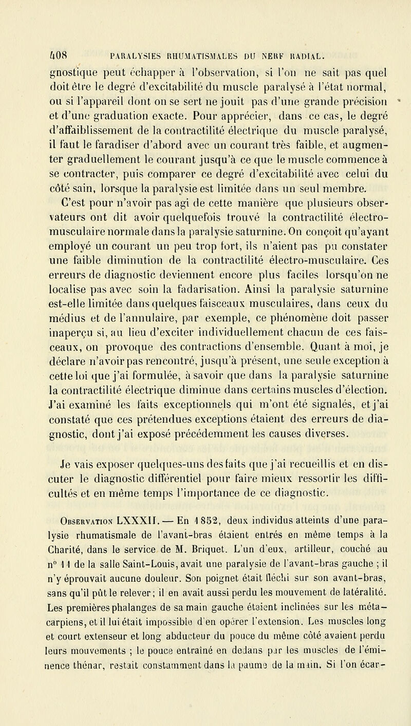 gnostique peut échapper à l'observalion, si l'on ne sait pas quel doit être le degré d'excitabilité du muscle paralysé à l'état normal, ou si l'appareil dont on se sert ne jouit pas d'une grande précision et d'une graduation exacte. Pour apprécier, dans ce cas, le degré d'affaiblissement de la contractilité électrique du muscle paralysé, il faut le faradiser d'abord avec un courant très faible, et augmen- ter graduellement le courant jusqu'à ce que le muscle commence à se contracter, puis comparer ce degré d'excitabilité avec celui du côté sain, lorsque la paralysie est limitée dans un seul membre. C'est pour n'avoir pas agi de cette manière que plusieurs obser- vateurs ont dit avoir quelquefois trouvé la contractilité électro- musculaire normale dans la paralysie saturnine. On conçoit qu'ayant employé un courant un peu trop fort, ils n'aient pas pu constater une faible diminution de la contractilité électro-musculaire. Ces erreurs de diagnostic deviennent encore plus faciles lorsqu'on ne localise pas avec soin la fadarisation. Ainsi la paralysie saturnine est-elle limitée dans quelques faisceaux musculaires, dans ceux du médius et de l'annulaire, par exemple, ce phénomène doit passer inaperçu si, au lieu d'exciter individuellement chacun de ces fais- ceaux, on provoque des contractions d'ensemble. Quant à moi, je déclare n'avoir pas rencontré, jusqu'à présent, ime seule exception à cette loi que j'ai formulée, à savoir que dans la paralysie saturnine la contractilité électrique diminue dans certains muscles d'élection. J'ai examiné les faits exceptionnels qui m'ont été signalés, et j'ai constaté que ces prétendues exceptions étaient des erreurs de dia- gnostic, dont j'ai exposé précédemment les causes diverses. Je vais exposer quelques-uns des faits que j'ai recueillis et en dis- cuter le diagnostic différentiel pour faire mieux ressortir les diffi- cultés et en même temps l'importance de ce diagnostic. Observation LXXXII. — En 1852, deux individus atteints d'une para- lysie rhumatismale de l'avant-bras étaient entrés en même temps à la Charité, dans le service de M. Briquet. L'un d'eux, artilleur, couché au n° 11 de la salle Saint-Louis, avait une paralysie de l'avant-bras gauche ; il n'y éprouvait aucune douleur. Son poignet était fléchi sur son avant-bras, sans qu'il pût le relever; il en avait aussi perdu les mouvement de latéralité. Les premières phalanges de sa main gauche étaient inclinées sur les méta- carpiens, et il lui était impossible d'en opérer l'extension. Les muscles long et court extenseur et long abducteur du pouce du même côté avaient perdu leurs mouvements ; le pouce entraîné en dedans par les muscles de l'émi- nence Ihénar, restait constamment dans la paume de la miin. Si l'on écar-