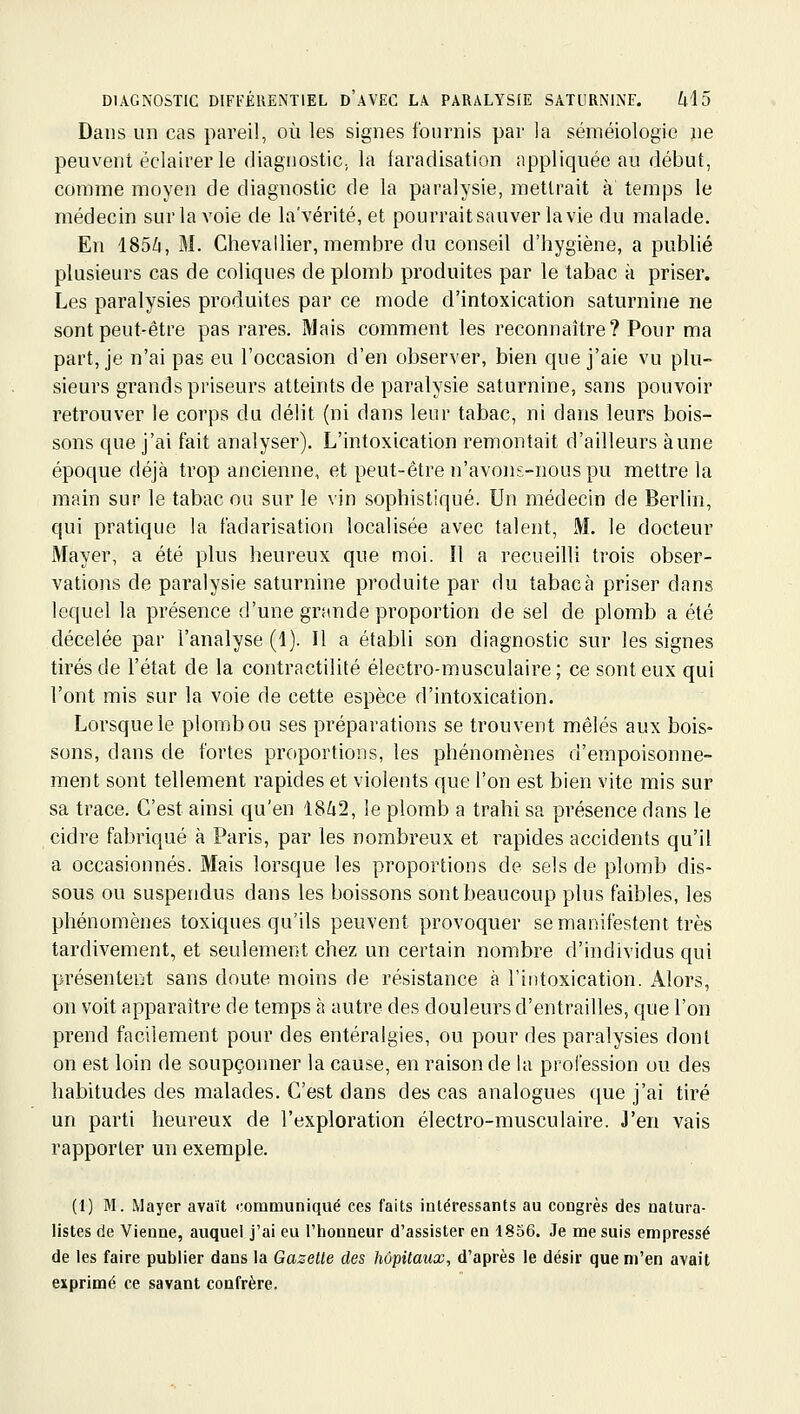 Dans un cas pareil, où les signes fournis par la séméiologic ne peuvent éclairer le diagnostic, la faradisation appliquée au début, comme moyen de diagnostic de la paralysie, mettrait à temps le médecin sur la voie de la'vérité, et pourrait sauver la vie du malade. En 185/4, M. Chevallier, membre du conseil d'hygiène, a publié plusieurs cas de coliques de plomb produites par le tabac à priser. Les paralysies produites par ce mode d'intoxication saturnine ne sont peut-être pas rares. Mais comment les reconnaître? Pour ma part, je n'ai pas eu l'occasion d'en observer, bien que j'aie vu plu- sieurs grands priseurs atteints de paralysie saturnine, sans pouvoir retrouver le corps du délit (ni dans leur tabac, ni dans leurs bois- sons que j'ai fait analyser). L'intoxication remontait d'ailleurs aune époque déjà trop ancienne, et peut-être n'avons-nous pu mettre la main sur le tabac ou sur le vin sophistiqué. Un médecin de Berlin, qui pratique la fadarisation localisée avec talent, M. le docteur Mayer, a été plus heureux que moi. Il a recueilli trois obser- vations de paralysie saturnine produite par du tabac à priser dans lequel la présence d'une grande proportion de sel de plomb a été décelée par l'analyse (1). Il a établi son diagnostic sur les signes tirés de l'état de la contractilité électro-musculaire; ce sont eux qui l'ont mis sur la voie de cette espèce d'intoxication. Lorsque le plomb ou ses préparations se trouvent mêlés aux bois- sons, dans de fortes proportions, les phénomènes d'empoisonne- ment sont tellement rapides et violents que l'on est bien vite mis sur sa trace. C'est ainsi qu'en 18^2, le plomb a trahi sa présence dans le cidre fabriqué à Paris, par les nombreux et rapides accidents qu'il a occasionnés. Mais lorsque les proportions de sels de plomb dis- sous ou suspendus dans les boissons sont beaucoup plus faibles, les phénomènes toxiques qu'ils peuvent provoquer se manifestent très tardivement, et seulement chez un certain nombre d'individus qui présentent sans doute moins de résistance à l'intoxication. x4.1ors, on voit apparaître de temps à autre des douleurs d'entrailles, que l'on prend facilement pour des entéralgies, ou pour des paralysies dont on est loin de soupçonner la cause, en raison de la profession ou des habitudes des malades. C'est dans des cas analogues que j'ai tiré un parti heureux de l'exploration électro-musculaire. J'en vais rapporter un exemple. (1) M. Mayer avait communiqué ces faits intéressants au congrès des natura- listes de Vienne, auquel j'ai eu l'iionneur d'assister en 1856. Je me suis empressé de les faire publier dans la Gazette des hôpitaux, d'après le désir que m'en avait exprimé ce savant confrère.