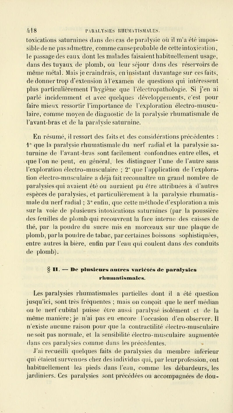 toxications saturnines dans des cas de paralysie où il ma été impos- sibledene pasadmettre, comme eau se probable de cetteintoxication, le passage des eaux dont les malades faisaient habituellement usage, dans des tuyaux de plomb, ou leur séjour dans des réservoirs de même métal. Mais je craindrais, en insistant davantage sur ces faits, de donner trop d'extension à l'examen de questions qui intéressent plus particulièrement l'hygiène que Vélcctropathologie. Si j'en ai parié incidemment et avec quelques développements, c'est pour faire mieux ressortir l'importance de l'exploration électro-muscu- laire, comme moyen de diagnostic de la paralysie rhumatismale de l'avant-bras et de la paralysie saturnine. En résumé, il ressort des faits et des considérations précédentes : 1 que la paralysie rhumatismale du nerf radial et la paralysie sa- turnine de l'avant-bras sont facilement confondues entre elles, et que l'on ne peut, en général, les distinguer l'une de l'autre sans l'exploration électro-musculaire ; 2° que l'application de l'explora- tion électro-musculaire a déjà fait reconnaître un grand nombre de paralysies qui avaient été ou auraient pu être attribuées à d'autres espèces de paralysies, et particulièrement à la paralysie rhumatis- male du nerf radial ; 3° entin, que cette méthode d'exploration a mis sur la voie de plusieurs intoxications saturnines (par la poussière des feuilles de plomb qui recouvrent la face interne des caisses de thé, par la poudre du sucre mis en morceaux sur une plaque de plomb, parla poudre de tabac, par certaines boissons sophistiquées, entre autres la bière, enfin par l'eau qui coulent dans des conduits de plomb). § II. — De plusieurs autres variétés de paralysies rhniuatlsmales. Les paralysies rhumatismales partielles dont il a été question jusqu'ici, sont très fréquentes ; mais on conçoit que le nerf médian ou le nerf cubital puisse être aussi paralysé isolément et de la même manière; je n'ai pas eu encore l'occasion d'en observer. Il n'existe aucune raison pour que la contractilité électro-musculaire ne soit pas normale, et la sensibilité électro-musculaire augmentée dans ces paralysies comme dans les précédentes. J'ai recueilli quelques faits de paralysies du membre inférieur qui étaient survenues chez des individus qui, par leurprofession, ont habituellement les pieds dans l'eau, comme les débardeurs, les jardiniers. Ces paralysies sont précédées ou accompagnées de dou-