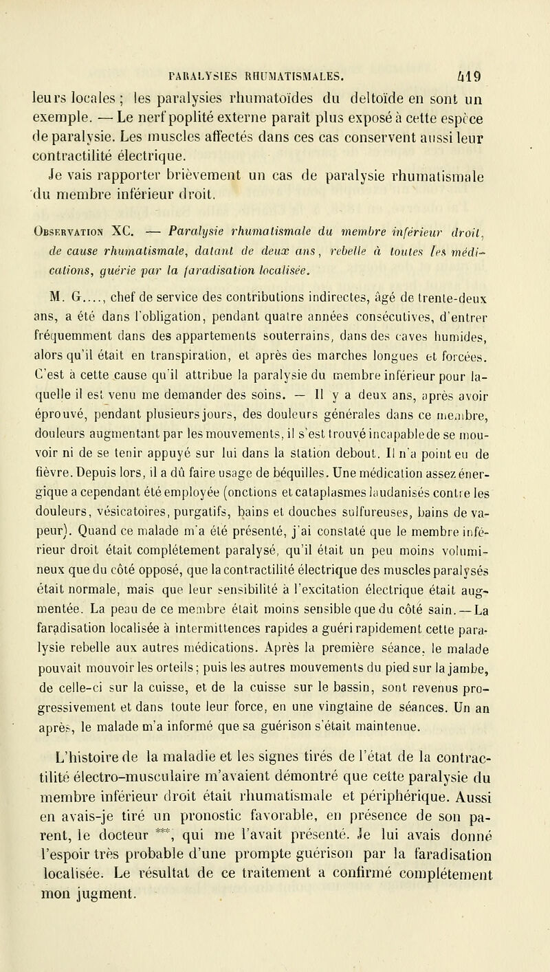 PARALYSIES RHUMATISMALES. il9 leurs locales ; les paralysies liiumatoïdes du deltoïde en sont un exemple. — Le nerfpoplité externe paraît plus exposé à cette espèce de paralysie. Les muscles affectés dans ces cas conservent aussi leur contractilité électrique. Je vais rapporter brièvement un cas de paralysie rhumatismale du membre intérieur droit. Observation XC. — Paralysie rhumatismale du membre inférieur droit de cause rhumatismale, datant de deux ans, rebelle à toutes les médi-^ cations, guérie par la faradisation localisée. M. G chef de service des contributions indirectes, âgé de Irenle-deux ans, a été dans robligalion, pendant quatre années consécutives, d'entrer fréquemment dans des appartements souterrains, dans des caves humides, alors qu'il était en transpiration, el après des marches longues el forcées. C'est à cette cause qu'il attribue la paralysie du membre inférieur pour la- quelle il est venu me demander des soins. — Il y a deux ans, après avoir éprouvé, pendant plusieurs jours, des douleurs générales dans ce membre, douleurs augmentant par les mouvements, il s'est trouvé incapablede se mou- voir ni de se tenir appuyé sur lui dans la station debout. Il n'a point eu de fièvre. Depuis lors, il a dû faire usage de béquilles. Une médication assez éner- gique a cependant été employée (onctions et cataplasmes laudanisés contre les douleurs, vésicatoires, purgatifs, bains el douches sulfureuses, bains de va- peur). Quand ce malade m'a été présenté, j'ai constaté que le membre infé- rieur droit était complètement paralysé, qu'il était un peu moins volumi- neux que du côté opposé, que la contractilité électrique des muscles paralysés était normale, mais que leur sensibilité à l'excitation électrique était aug- mentée. La peau de ce membre était moins sensible que du côté sain. — La faradisation localisée à intermittences rapides a guéri rapidement cette para- lysie rebelle aux autres médications. Après la première séance, le malade pouvait mouvoir les orteils ; puis les autres mouvements du pied sur la jambe, de celle-ci sur la cuisse, et de la cuisse sur le bassin, sont revenus pro- gressivement et dans toute leur force, en une vingtaine de séances. Un an après, le malade m'a informé que sa guérison s'était maintenue. L'histoire de la maladie et les signes tirés de l'état de la contrac- tilité électro-musculaire m'avaient démontré que cette paralysie du membre inférieur droit était rhumatismale et périphérique. Aussi en avais-je tiré un pronostic favorable, en présence de son pa- rent, le docteur ***, qui me l'avait présenté. Je lui avais donné l'espoir très probable d'une prompte guérison par la faradisation localisée. Le résultat de ce traitement a confirmé complètement mon ius;ment.