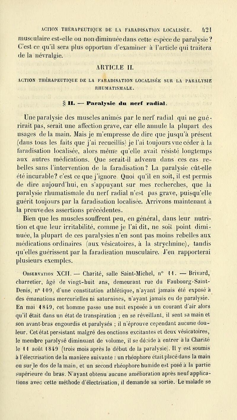 ACTION THÉRAPEUTIQUE DE LA FARADÎSATION LOCALISÉE. /l21 musculaire est-elle ou non diminuée dans cette espèce de paralysie? C'est ce qu'il sera plus opportun d'examiner à l'article qui traitera de la névralgie. ARTICLE II. ACTION THÉRAPEUTIQUE DE LA FARADISATION LOCALISÉE SUR LA PARALYSIE RHUMATISMALE. § II> —- Paralysie du nerf radial. Une paralysie des muscles animés par le nerl radial qui ne gué- rirait pas, serait une affection grave, car elle annule la plupart des usages de la main. Mais je m'empresse de dire que jusqu'à présent (dans tous les faits que j'ai recueillis) je l'ai toujours vue céder à la faradisation localisée, alors même qu'elle avait résisté longtemps aux autres médications. Que serait-il advenu dans ces cas re- belles sans l'intervention de la faradisation? La paralysie eût-elle été incurable? c'est ce que j'ignore. Quoi qu'il en soit, il est permis de dire aujourd'hui, en s'appuyant sur mes recherches, que la paralysie rhumatismale du nerl radial n'est pas grave, puisqu'elle guérit toujours par la faradisation localisée. Arrivons maintenant à la preuve des assertions précédentes. Bien que les muscles soutirent peu, en général, dans leur nutri- tion et que leur irritabilité, comme je l'ai dit, ne soit point dimi- nuée, la plupart de ces paralysies n'en sont pas moins rebelles aux médications ordinaires (aux vésicatoires, à la strychnine), tandis qu'ellesguérissent par la faradisation musculaire. J'en rapporterai plusieurs exemples. Observation XCII. — Charité, salle Saint-Michel, n i i. —Brivard, charretier, âgé de vingt-huit ans, demeurant rue du Faubourg-Saint- Denis, n° '109, d'une constitution athlétique, n'ayant jamais été exposé à des émanations mercurielles ni saturnines, n'ayant jamais eu de paralysie. En mai 4 849, cet homme passe une nuit exposée à un courant d'air alors qu'il était dans un état de transpiration ; en se réveillant, il sent sa main et son avant-bras engourdis et paralysés ; il n'éprouve cependant aucune dou- leur. Cet état persistant malgré des onctions excitantes et deux vésicatoires, le membre paralysé diminuant de volume, il se décide à entrer à la Charité le 11 août i\ 849 (trois mois après le début de la paralysie). Il y est soumis à l'élecirisalion de la manière suivante : unrhéophore était placé dans la main ou sur je dos de ta main, et un second rhéophore humide est posé à la partie supérieure du bras. N'ayant obtenu aucune amélioration après neuf applica- tions avec cette méthode d'électrisation, il demande sa sortie. Le malade se