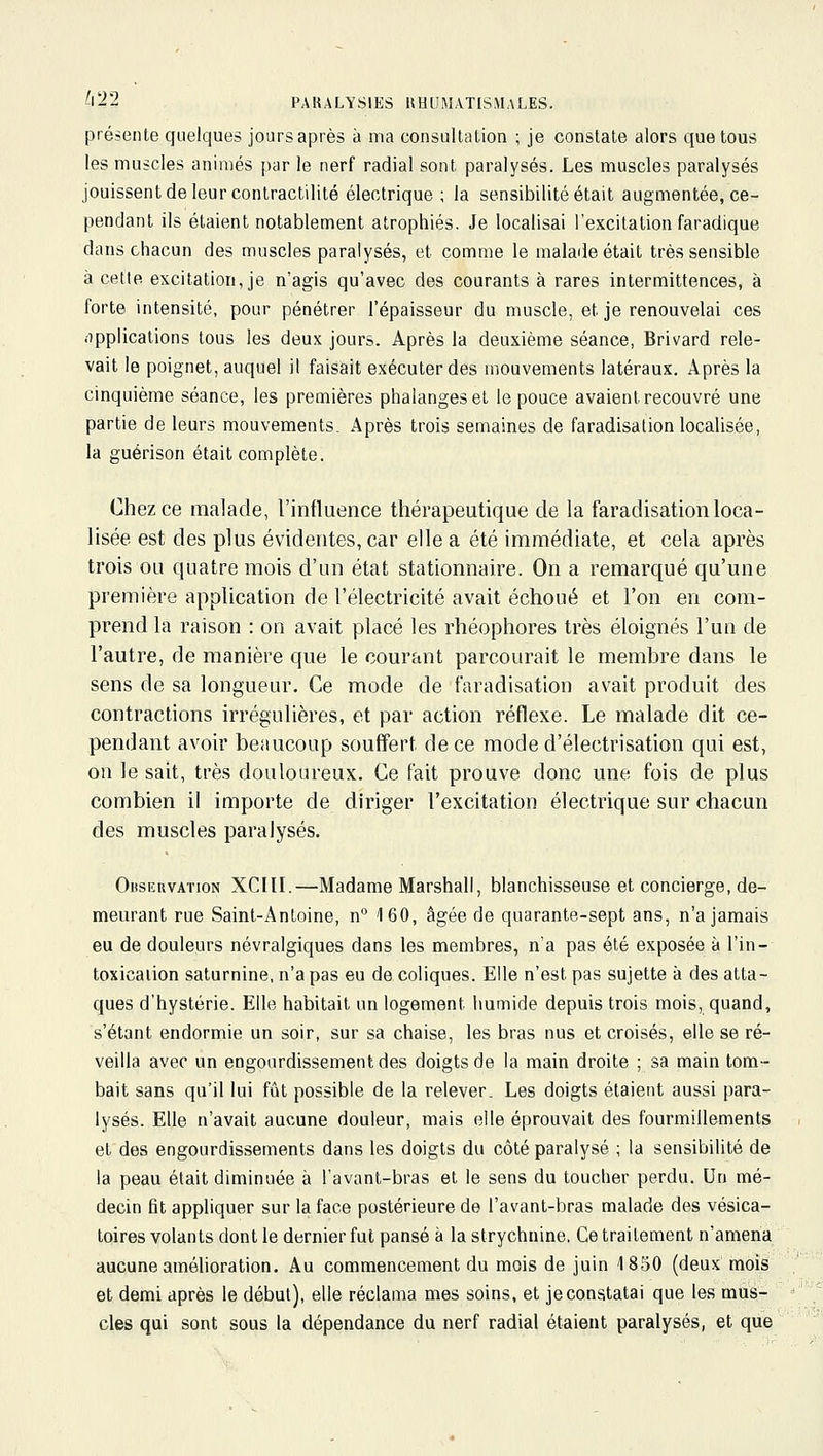 présente quelques jours après à ma consultation ; je constate alors que tous les muscles animés par le nerf radial sont paralysés. Les muscles paralysés jouissent de leur contractilité électrique ; la sensibilité était augmentée, ce- pendant ils étaient notablement atrophiés. Je localisai l'excitation faradique dans chacun des muscles paralysés, et comme le malade était très sensible à cetle excitation, je n'agis qu'avec des courants à rares intermittences, à forte intensité, pour pénétrer l'épaisseur du muscle, et je renouvelai ces (îpplications tous les deux jours. Après la deuxième séance, Brivard rele- vait le poignet, auquel il faisait exécuter des mouvements latéraux. Après la cinquième séance, les premières phalanges et le pouce avaient recouvré une partie de leurs mouvements. Après trois semaines de faradisalion localisée, la guérison était complète. Chez ce malade, l'influence thérapeutique de la faradisation loca- lisée est des plus évidentes, car elle a été immédiate, et cela api'ès trois ou quatre mois d'un état stationnaire. On a remarqué qu'une première application de l'électricité avait échoué et l'on en com- prend la raison : on avait placé les rhéophores très éloignés l'un de l'autre, de manière que le courant parcourait le membre dans le sens de sa longueur. Ce mode de faradisation avait produit des contractions irrégulières, et par action réflexe. Le malade dit ce- pendant avoir beaucoup souffert de ce mode d'électrisation qui est, on le sait, très douloureux. Ce fait prouve donc une fois de plus combien il importe de diriger l'excitation électrique sur chacun des muscles paralysés. Observation XCIII.—Madame Marshall, blanchisseuse et concierge, de- meurant rue Saint-Antoine, n'' 160, âgée de quarante-sept ans, n'a jamais eu de douleurs névralgiques dans les membres, n'a pas été exposée à l'in- toxicaiion saturnine, n'a pas eu de coliques. Elle n'est pas sujette à des atta- ques d'hystérie. Elle habitait un logement humide depuis trois mois, quand, s'étant endormie un soir, sur sa chaise, les bras nus et croisés, elle se ré- veilla avec un engourdissement des doigts de la main droite ; sa main tom- bait sans qu'il lui fût possible de la relever. Les doigts étaient aussi para- lysés. Elle n'avait aucune douleur, mais elle éprouvait des fourmillements et des engourdissements dans les doigts du côté paralysé ; la sensibilité de la peau était diminuée à l'avant-bras et le sens du toucher perdu. Un mé- decin fit appliquer sur la face postérieure de l'avant-bras malade des vésica- loires volants dont le dernier fut pansé à la strychnine. Ce traitement n'amena aucune amélioration. Au commencement du mois de juin 1850 (deux mois et demi après le début), elle réclama mes soins, et je constatai que les mus- cles qui sont sous la dépendance du nerf radial étaient paralysés, et que