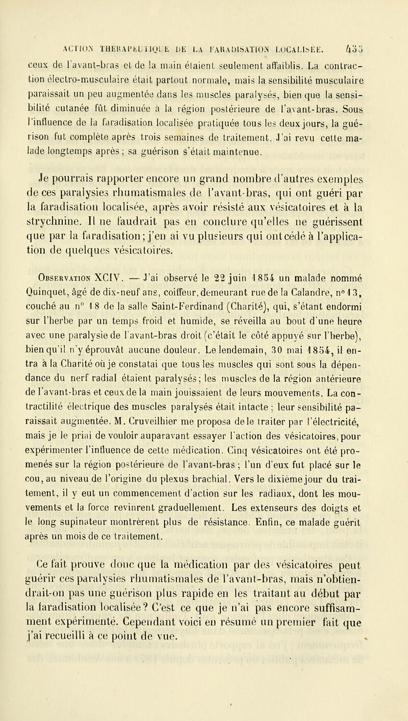 ACriON TUÉli.Al'HUilQLli DE LA KAUADISATION LUCALl^EE. Zl3.j ceux de l'avanl-bras el de la main élaienl seulement affaiblis. La contrac- tion électro-musculaire était partout normale, mais la sensibilité musculaire paraissait un peu augmentée dans les muscles paralysés, bien que la sensi- bilité cutanée fût diminuée à la région postérieure de l'avant-bras. Sous l'influence de la faradisation localisée pratiquée tous les deux jours, la gué- rison fut complète après trois semaines de traitement. J'ai revu cette ma- lade longtemps après ; sa guérison s'était maintenue. Je pourrais rapporter encore un grand nombre d'autres exemples de ces paralysies rhumatismales de l'avant-bras, qui ont guéri par la faradisation localisée, après avoir résisté aux vésicatoires et à la strychnine. Il ne faudrait pas en conclure qu'elles ne guérissent que par la faradisation; j'en ai vu plusieurs qui ontcédé à l'applica- tion de quelques vésicatoires. Observation XCIV. —J'ai observé le 22 juin '1854 un malade nommé Quinquet, âgé de dix-neuf ans, coiffeur, demeurant rue de la Calandre, n<l 3, couché au n 1 8 de la salle Saint-Ferdinand (Charité), qui, s'étant endormi sur l'herbe par un temps froid et humide, se réveilla au bout d'une heure avec une paralysie de l'avant-bras droit (c'était le côté appuyé sur l'herbe), bien qu'il n'yéprouvât aucune douleur. Le lendemain, ,30 mai 1854, il en- tra à la Charité oîi je constatai que tous le;s muscles qui sont sous la dépen- dance du nerf radial étaient paralysés; les muscles de la région antérieure de l'avant-bras et ceux de la main jouissaient de leurs mouvements. La con- tractilité électrique des muscles paralysés était intacte ; leur sensibilité pa- raissait augmentée. M. Cruveilhier me proposa de le traiter par l'électricité, mais je le priai de vouloir auparavant essayer l'action des vésicatoires, pour expérimenter l'influence de cette médication. Cinq vésicatoires ont été pro- menés sur la région postérieure de l'avant-bras ; l'un d'eux fut placé sur le cou, au niveau de l'origine du plexus brachial. 'Vers le dixièmejour du trai- tement, il y eut un commencement d'action sur les radiaux, dont les mou- vements et la force revinrent graduellement. Les extenseurs des doigts et le long supinateur montrèrent plus de résistance. Enfin, ce malade guérit après un mois de ce traitement. Ce t'ait prouve donc que la médication par des vésicatoires peut guérir ces paralysies rhumatismales de l'avant-bras, mais n'obtien- drait-on pas une guérison plus rapide en les traitant au début par la faradisation localisée ? C'est ce que je n'ai pas encore suffisam- ment expérimenté. Cependant voici en résumé un premier fait que j'ai recueilli à ce point de vue.