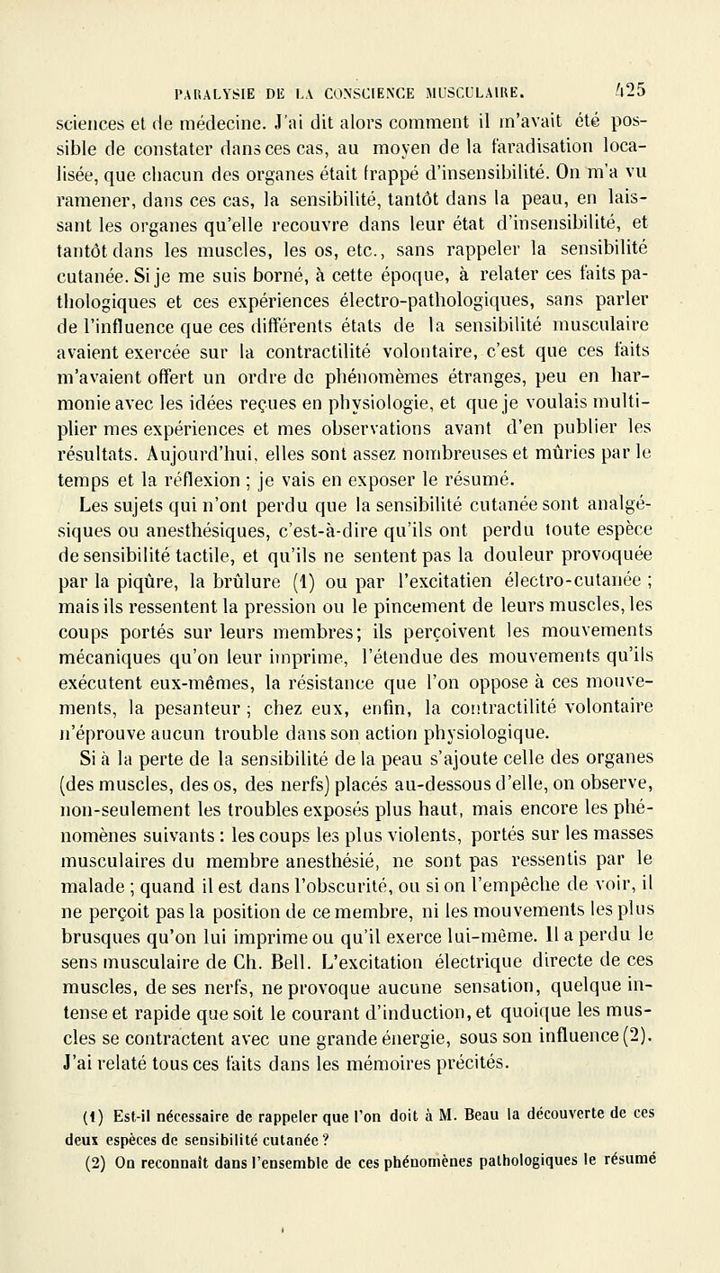 sciences et de médecine. J'ai dit alors comment il m'avait été pos- sible de constater dans ces cas, au moyen de la faradisation loca- lisée, que chacun des organes était frappé d'insensibilité. On m'a vu ramener, dans ces cas, la sensibilité, tantôt dans la peau, en lais- sant les organes qu'elle recouvre dans leur état d'insensibilité, et tantôt dans les muscles, les os, etc., sans rappeler la sensibilité cutanée. Si je me suis borné, à cette époque, à relater ces faits pa- thologiques et ces expériences électro-pathologiques, sans parler de l'influence que ces différents états de la sensibilité musculaire avaient exercée sur la contractilité volontaire, c'est que ces faits m'avaient offert un ordre de phénomèmes étranges, peu en har- monie avec les idées reçues en physiologie, et que je voulais multi- plier mes expériences et mes observations avant d'en publier les résultats. Aujourd'hui, elles sont assez nombreuses et mûries par le temps et la réflexion ; je vais en exposer le résumé. Les sujets qui n'ont perdu que la sensibiUté cutanée sont analgé- siques ou anesthésiques, c'est-à-dire qu'ils ont perdu toute espèce de sensibilité tactile, et qu'ils ne sentent pas la douleur provoquée par la piqtire, la brûlure (1) ou par l'excitatien électro-cutanée ; mais ils ressentent la pression ou le pincement de leurs muscles, les coups portés sur leurs membres; ils perçoivent les mouvements mécaniques qu'on leur imprime, l'étendue des mouvements qu'ils exécutent eux-mêmes, la résistance que l'on oppose à ces mouve- ments, la pesanteur ; chez eux, enfin, la contractilité volontaire n'éprouve aucun trouble dans son action physiologique. Si à la perte de la sensibilité de la peau s'ajoute celle des organes (des muscles, des os, des nerfs) placés au-dessous d'elle, on observe, non-seulement les troubles exposés plus haut, mais encore les phé- nomènes suivants : les coups les plus violents, portés sur les masses musculaires du membre anesthésié, ne sont pas ressentis par le malade ; quand il est dans l'obscurité, ou si on l'empêche de voir, il ne perçoit pas la position de ce membre, ni les mouvements les plus brusques qu'on lui imprime ou qu'il exerce lui-même. Il a perdu le sens musculaire de Ch. Bell. L'excitation électrique directe de ces muscles, de ses nerfs, ne provoque aucune sensation, quelque in- tense et rapide que soit le courant d'induction, et quoique les mus- cles se contractent avec une grande énergie, sous son influence (2). J'ai relaté tous ces faits dans les mémoires précités. (1) Est-il nécessaire de rappeler que l'on doit à M. Beau la découverte de ces deux espèces de sensibilité cutanée? (2) On reconnaît dans l'ensemble de ces phénomènes pathologiques le résumé