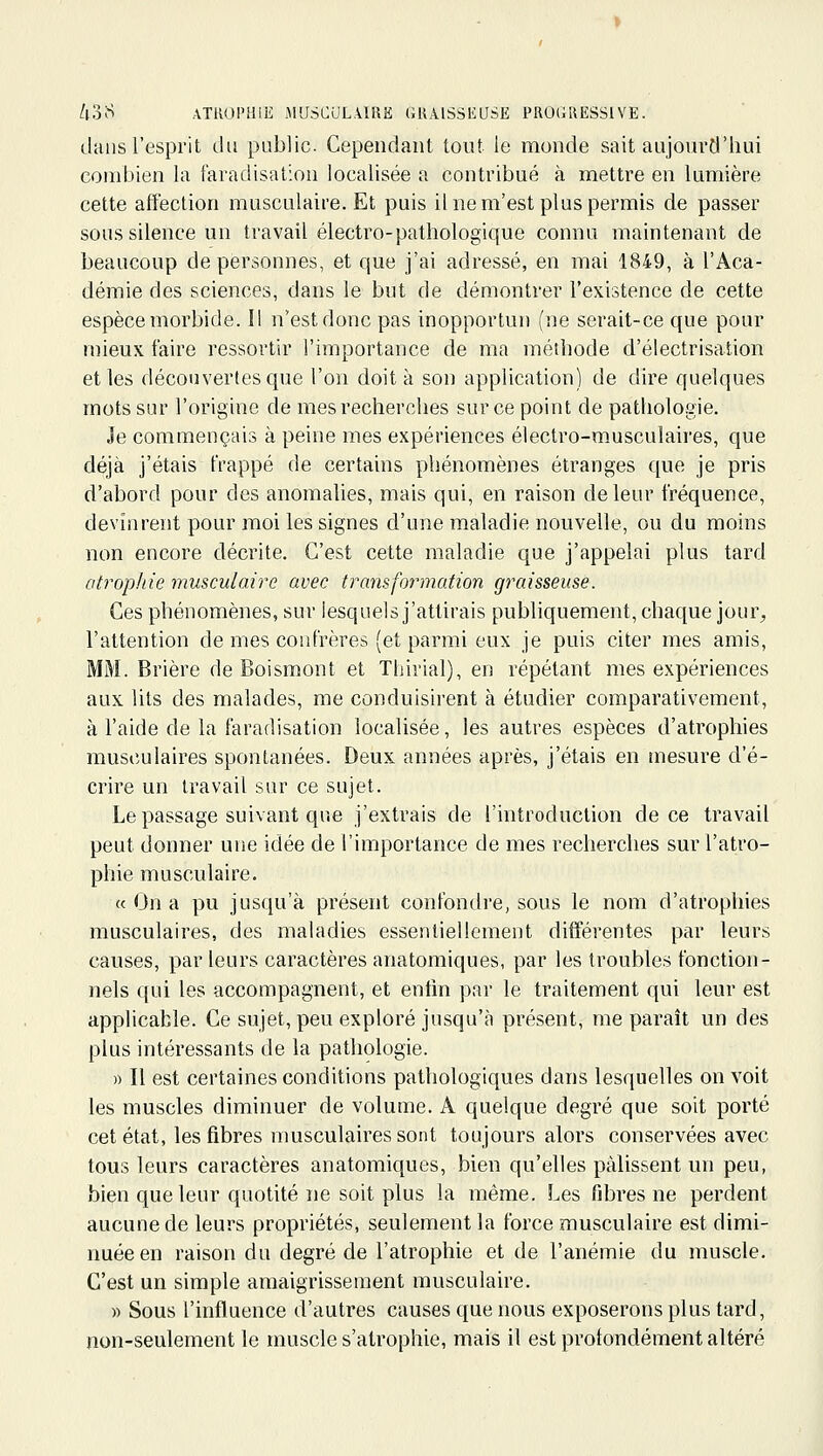 dans l'esprit du public. Cependant tout le monde sait aujoui'd'hui combien la faradisation localisée a contribué à mettre en lumière cette affection musculaire. Et puis il ne m'est plus permis de passer sous silence un travail électro-pathologique connu maintenant de beaucoup de personnes, et que j'ai adressé, en mai 1849, à l'Aca- démie des sciences, dans le but de démontrer l'existence de cette espèce morbide. Il n'est donc pas inopportun (ne serait-ce que pour mieux faire ressortir l'importance de ma méthode d'électrisation et les découvertes que l'on doit à son application) de dire quelques mots sur l'origine de mes recherches sur ce point de pathologie. Je commençais à peine mes expériences électro-musculaires, que déjà j'étais frappé de certains phénomènes étranges que je pris d'abord pour des anomalies, mais qui, en raison de leur fréquence, devinrent pour moi les signes d'une maladie nouvelle, ou du moins non encore décrite. C'est cette maladie que j'appelai plus tard atrophie musculaire avec transformation graisseuse. Ces phénomènes, sur lesquels j'attirais publiquement, chaque jour^ l'attention de mes confrères (et parmi eux je puis citer mes amis, MM. Brière de Boismont et Thirial), en répétant mes expériences aux lits des malades, me conduisirent à étudier comparativement, à l'aide de la faradisation localisée, les autres espèces d'atrophies musculaires spontanées. Deux années après, j'étais en mesure d'é- crire un travail sur ce sujet. Le passage suivant que j'extrais de l'introduction de ce travail peut donner une idée de l'importance de mes recherches sur l'atro- phie musculaire. « On a pu jusqu'à présent confondre, sous le nom d'atrophies musculaires, des maladies essentiellement différentes par leurs causes, par leurs caractères anatomiques, par les troubles fonction- nels qui les accompagnent, et enfin par le traitement qui leur est applicable. Ce sujet, peu exploré jusqu'à présent, me paraît un des plus intéressants de la pathologie. » Il est certaines conditions pathologiques dans lesquelles on voit les muscles diminuer de volume. A quelque degré que soit porté cet état, les fibres musculaires sont toujours alors conservées avec tous leurs caractères anatomiques, bien qu'elles pâlissent un peu, bien que leur quotité ne soit plus la même. Les fibres ne perdent aucune de leurs propriétés, seulement la force musculaire est dimi- nuée en raison du degré de l'atrophie et de l'anémie du muscle. C'est un simple amaigrissement musculaire. » Sous l'influence d'autres causes que nous exposerons plus tard, non-seulement le muscle s'atrophie, mais il est profondément altéré