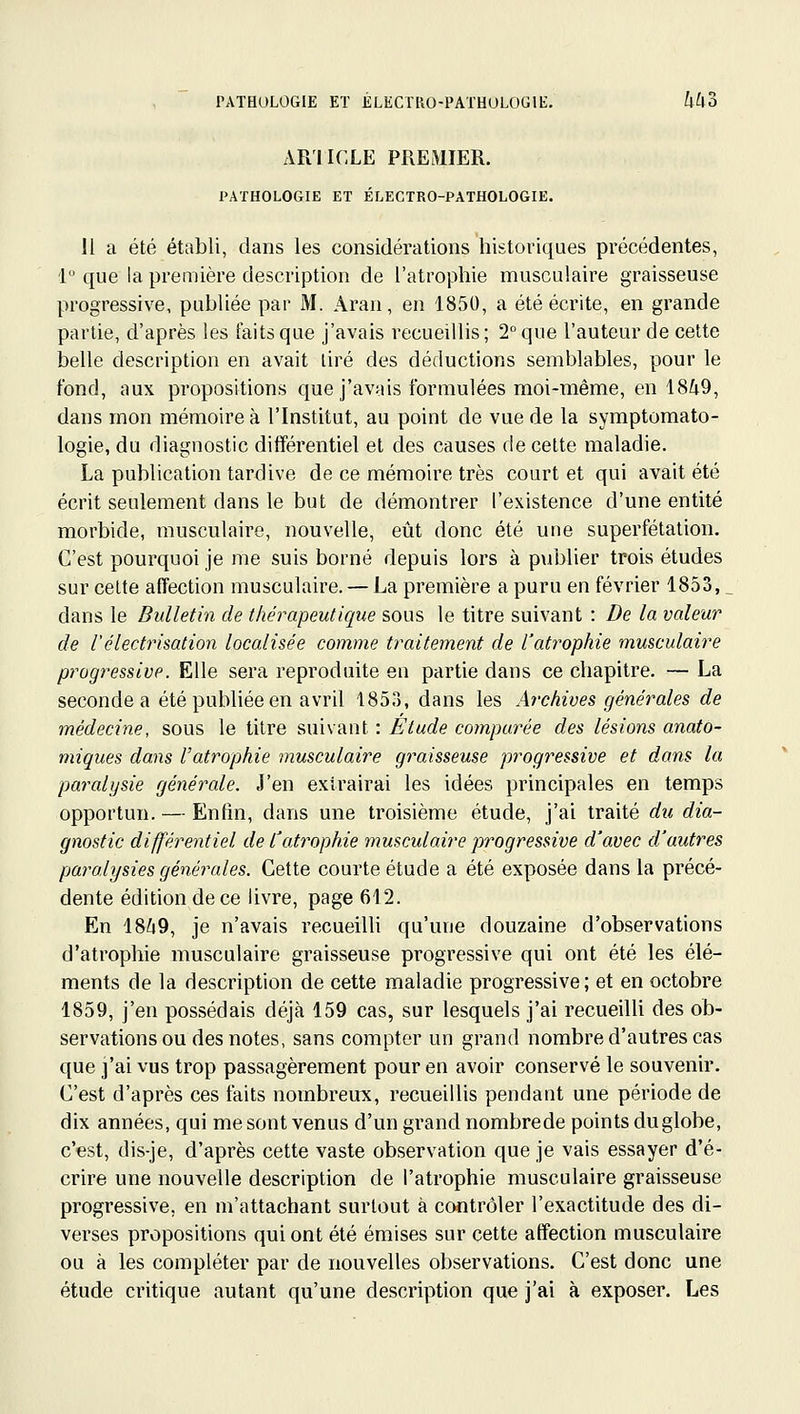 PATauLOGIE ET ÉLECïRO-PATHULOGlE. 4^3 AR'IICLE PREMIER. PATHOLOGIE ET ÉLECTRO-PATHOLOGIE. 11 a été établi, dans les considérations historiques précédentes, 1 que la première description de l'atrophie musculaire graisseuse progressive, publiée par M. Aran, en 1850, a été écrite, en grande partie, d'après les faits que j'avais recueillis ; 2° que l'auteur de cette belle description en avait tiré des déductions semblables, pour le fond, aux propositions que j'avais formulées moi-même, en 1849, dans mon mémoire à l'Institut, au point de vue de la symptomato- logie, du diagnostic différentiel et des causes de cette maladie. La publication tardive de ce mémoire très court et qui avait été écrit seulement dans le but de démontrer l'existence d'une entité morbide, musculaire, nouvelle, eût donc été une superfétalion. C'est pourquoi je me suis borné depuis lors à publier trois études sur celte affection musculaire. — La première a puru en février 1853,. dans le Bulletin de thérapeutique sous le titre suivant : De la valeur de l'électrisation localisée comme traitement de l'atrophie musculaire progressive. Elle sera reproduite en partie dans ce chapitre. — La seconde a été publiée en avril 1853, dans les Archives générales de médecine, sous le titre suivant : Etude comparée des lésions anato- miques dans l'atrophie musculaire graisseuse progressive et dans la paralysie générale. J'en extrairai les idées principales en temps opportun. — Enfin, dans une troisième étude, j'ai traité du dia- gnostic différentiel de l'atrophie musculaire progressive d'avec d'autres paralysies générales. Cette courte étude a été exposée dans la précé- dente édition de ce livre, page 612. En 18/49, je n'avais recueilli qu'une douzaine d'observations d'atrophie musculaire graisseuse progressive qui ont été les élé- ments de la description de cette maladie progressive; et en octobre 1859, j'en possédais déjà 159 cas, sur lesquels j'ai recueilU des ob- servations ou des notes, sans compter un grand nombre d'autres cas que j'ai vus trop passagèrement pour en avoir conservé le souvenir. C'est d'après ces faits nombreux, recueillis pendant une période de dix années, qui me sont venus d'un grand nombrede points duglobe, c'est, dis-je, d'après cette vaste observation que je vais essayer d'é- crire une nouvelle description de l'atrophie musculaire graisseuse progressive, en m'attachant surtout à contrôler l'exactitude des di- verses propositions qui ont été émises sur cette affection musculaire ou à les compléter par de nouvelles observations. C'est donc une étude critique autant qu'une description que j'ai à exposer. Les