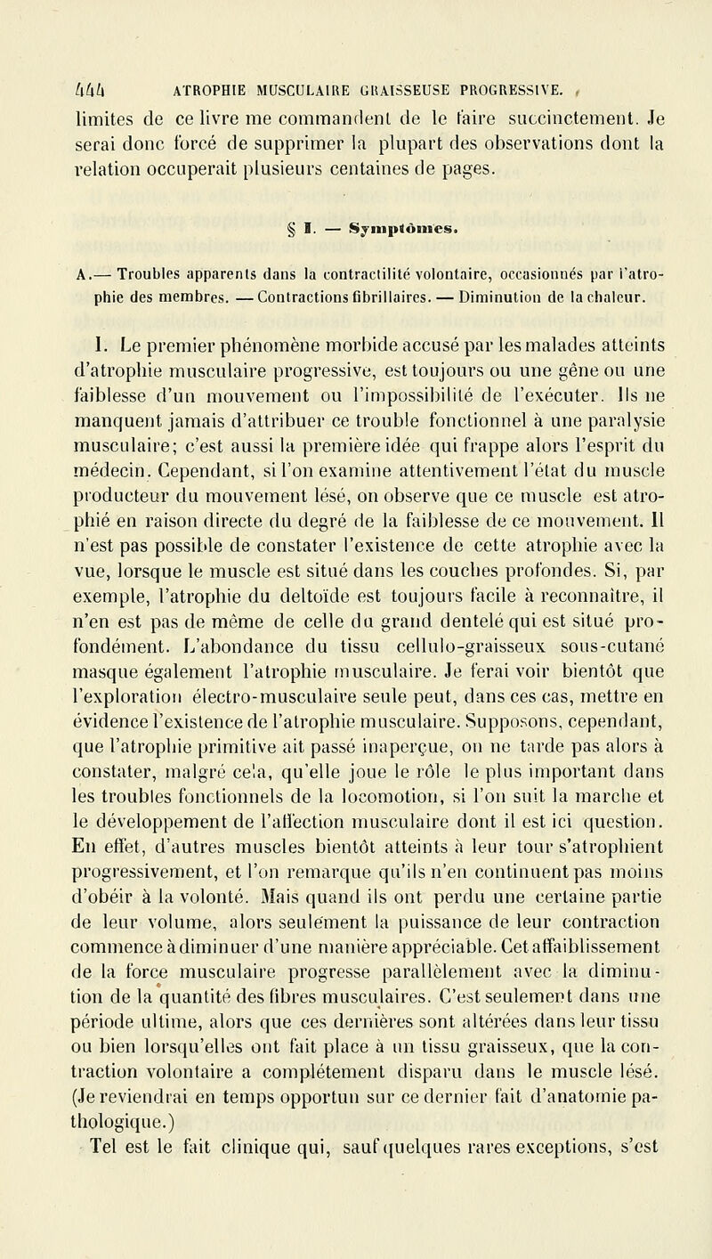 limites de ce livre me commandenl de le faire succinctement. Je serai donc forcé de supprimer la plupart des observations dont la relation occuperait plusieurs centaines de pages. § I. — Sjinptônies. A.— Troubles apparents dans la contractilité volontaire, occasionnés par l'atro- phie des membres. —Contractions fibrillaires. — Diminution de la chaleur. I. Le premier phénomène morbide accusé par les malades atteints d'atrophie musculaire progressive, est toujours ou une gêne ou une faiblesse d'un iriouvement ou l'impossibilité de l'exécuter. Ils ne manquent jamais d'attribuer ce trouble fonctionnel à une paralysie musculaire; c'est aussi la première idée qui frappe alors l'esprit du médecin. Cependant, si l'on examine attentivement l'état du muscle producteur du mouvement lésé, on observe que ce muscle est atro- phié en raison directe du degré de la faiblesse de ce mouvement. 11 n'est pas possible de constater l'existence de cette atrophie avec la vue, lorsque le muscle est situé dans les couches profondes. Si, par exemple, l'atrophie du deltoïde est toujours facile à reconnaître, il n'en est pas de même de celle du grand dentelé qui est situé pro- fondément. L'abondance du tissu cellulo-graisseux sous-cutané masque également l'atrophie musculaire. Je ferai voir bientôt que l'exploration électro-musculaire seule peut, dans ces cas, mettre en évidence l'existence de l'atrophie musculaire. Supposons, cependant, que l'atrophie primitive ait passé inaperçue, on ne tarde pas alors à constater, malgré cela, qu'elle joue le rôle le plus important dans les troubles fonctionnels de la locomotion, si l'on suit la marche et le développement de l'atlection musculaire dont il est ici question. En efï'et, d'autres muscles bientôt atteints à leur tour s'atrophient progressivement, et l'on remarque qu'ils n'en continuent pas moins d'obéir à la volonté. Mais quand ils ont perdu une certaine partie de leur volume, alors seulement la puissance de leur contraction commence à diminuer d'une manière appréciable. Cet affaiblissement de la force musculaire progresse parallèlement avec la diminu- tion de la quantité des fibres musculaires. C'est seulement dans une période ultime, alors que ces dernières sont altérées dans leur tiss-u ou bien lorsqu'elles ont fait place à un tissu graisseux, que la con- traction volontaire a complètement disparu dans le muscle lésé. (Je reviendrai en temps opportun sur ce dernier fait d'anatomie pa- thologique.) Tel est le fait clinique qui, sauf quelques rares exceptions, s'est