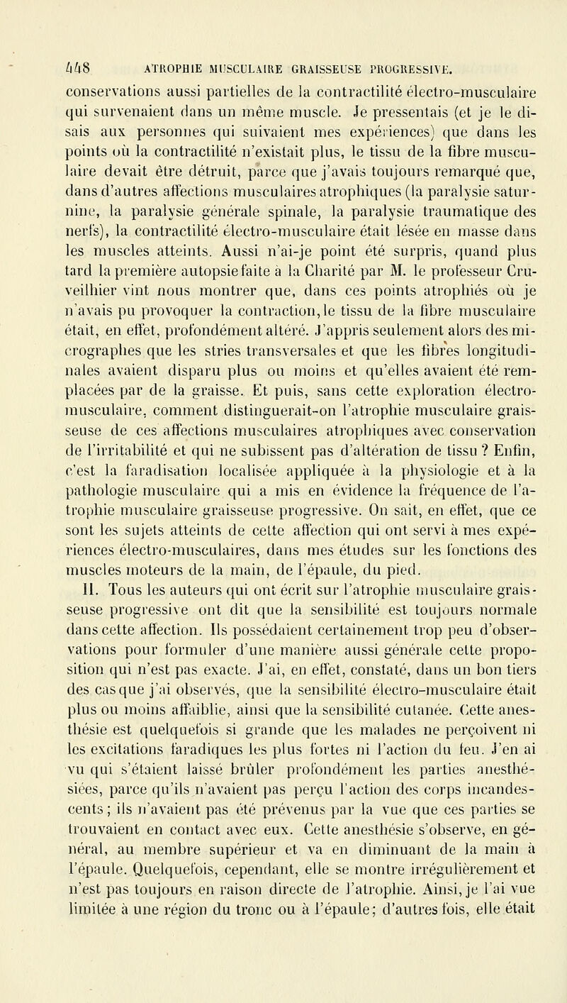 conservations aussi partielles de la contractilité électro-musculaire qui survenaient clans un même muscle. Je pressentais (et je le di- sais aux personnes qui suivaient mes expéiiences) que dans les points où la contractilité n'existait plus, le tissu de la fibre muscu- laire devait être détruit, parce que j'avais toujours remarqué que, dans d'autres affections musculaires atrophiques (la paralysie satur- nine, la paralysie générale spinale, la paralysie traumatique des nerl's), la contractilité électro-musculaire était lésée en masse dans les muscles atteints. Aussi n'ai-je point été surpris, quand plus tard la première autopsie faite à la Charité par M. le professeur Cru- veilhier vint nous montrer que, dans ces points atrophiés où je n'avais pu provoquer la contraction,le tissu de \a fibre musculaire était, en effet, profondément altéré. J'appris seulement alors des mi- crographes que les stries transversales et que les fibres longitudi- nales avaient disparu plus ou moins et qu'elles avaient été rem- placées par de la graisse. Et puis, sans cette exploration électro- musculaire, comment distinguerait-on l'atrophie musculaire grais- seuse de ces affections musculaires atrophiques avec conservation de l'irritabilité et qui ne subissent pas d'altération de tissu ? Enfin, c'est la faradisation localisée appliquée à la physiologie et à la pathologie musculaire qui a mis en évidence la fréquence de l'a- trophie musculaire graisseuse progressive. On sait, en effet, que ce sont les sujets atteints de cette affection qui ont servi à mes expé- riences électro-musculaires, dans mes études sur les (onctions des muscles moteurs de la main, de l'épaule, du pied. 11. Tous les auteurs qui ont écrit sur l'atrophie musculaire grais- seuse progressive ont dit que la sensibilité est toujours normale dans cette affection. Ils possédaient certainement trop peu d'obser- vations pour formuler d'une manière aussi générale celte propo- sition qui n'est pas exacte. J'ai, en effet, constaté, dans un bon tiers des casque j'ai observés, que la sensibilité électro-musculaire était plus ou moins affaiblie, ainsi que la sensibilité cutanée. Cette anes- tliésie est quelquefois si grande que les malades ne perçoivent ni les excitations faradiques les plus fortes ni l'action du feu. J'en ai vu qui s'étaient laissé brûler profondément les parties anesthé- siées, parce qu'ils n'avaient pas perçu l'action des corps incandes- cents ; ils n'avaient pas été prévenus par la vue que ces parties se trouvaient en contact avec eux. Cette anesthésie s'observe, en gé- néral, au membre supérieur et va en diminuant de la main à l'épaule. Quelquefois, cependant, elle se montre irrégulièrement et n'est pas toujours en raison directe de l'atrophie. x\insi, je l'ai vue liniilée à une région du tronc ou à l'épaule; d'autres fois, elle était