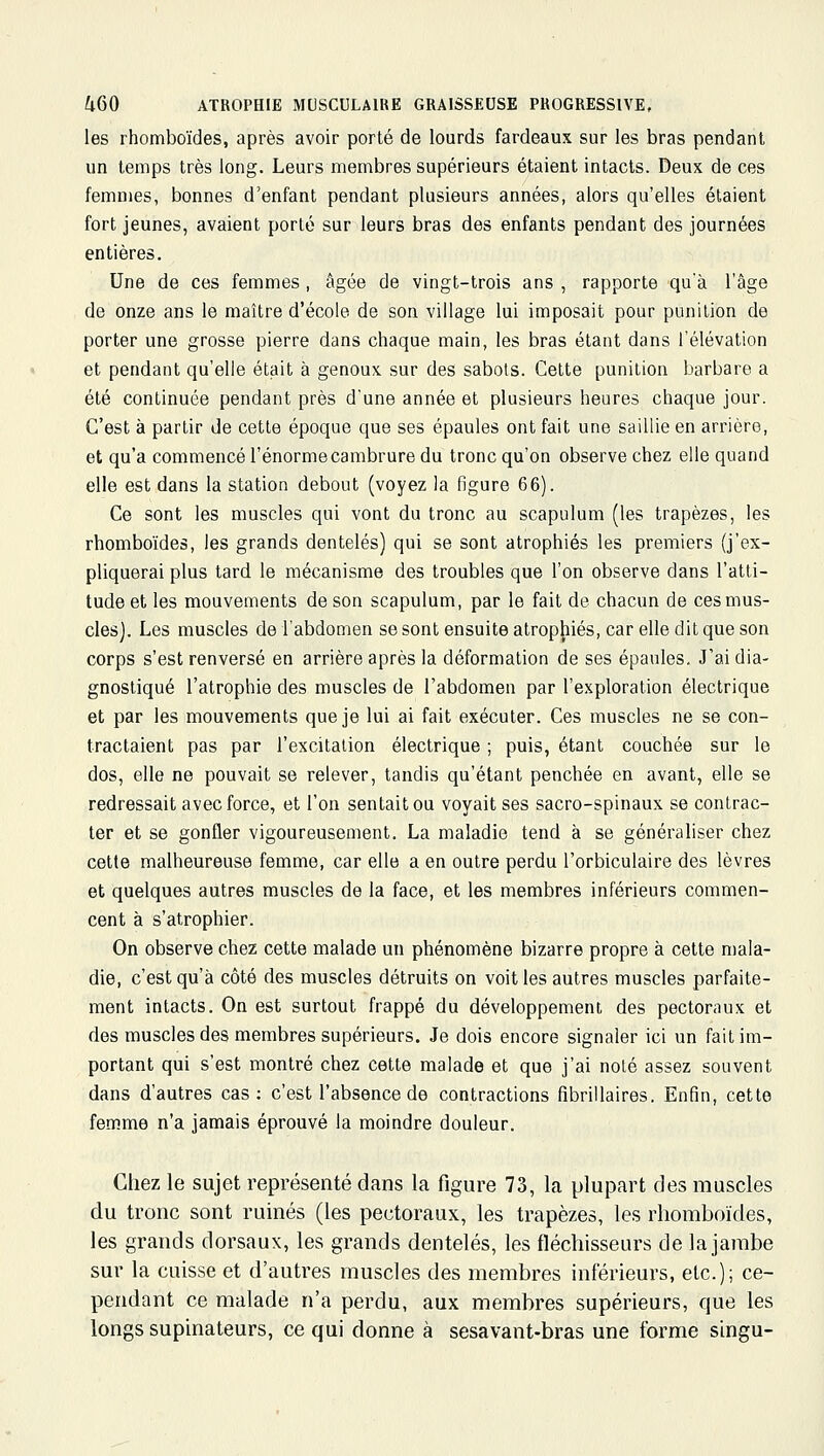 les rhomboïdes, après avoir porté de lourds fardeaux sur les bras pendant un temps très long. Leurs membres supérieurs étaient intacts. Deux de ces femmes, bonnes d'enfant pendant plusieurs années, alors qu'elles étaient fort jeunes, avaient porté sur leurs bras des enfants pendant des journées entières. Une de ces femmes, âgée de vingt-trois ans , rapporte qu'à l'âge de onze ans le maître d'école de son village lui imposait pour punition de porter une grosse pierre dans chaque main, les bras étant dans l'élévation et pendant qu'elle était à genoux sur des sabots. Cette punition barbare a été continuée pendant près d'une année et plusieurs heures chaque jour. C'est à partir de cette époque que ses épaules ont fait une saillie en arrière, et qu'a commencé l'énorme cambrure du tronc qu'on observe chez elle quand elle est dans la station debout (voyez la figure 66). Ce sont les muscles qui vont du tronc au scapulum (les trapèzes, les rhomboïdes, les grands dentelés) qui se sont atrophiés les premiers (j'ex- pliquerai plus tard le mécanisme des troubles que l'on observe dans l'atti- tude et les mouvements de son scapulum, par le fait de chacun de ces mus- cles). Les muscles de l'abdomen se sont ensuite atropjiiés, car elle dit que son corps s'est renversé en arrière après la déformation de ses épaules. J'ai dia- gnostiqué l'atrophie des muscles de l'abdomen par l'exploration électrique et par les mouvements que je lui ai fait exécuter. Ces muscles ne se con- tractaient pas par l'excitation électrique ; puis, étant couchée sur le dos, elle ne pouvait se relever, tandis qu'étant penchée en avant, elle se redressait avec force, et l'on sentait ou voyait ses sacro-spinaux se contrac- ter et se gonfler vigoureusement. La maladie tend à se généraliser chez cette malheureuse femme, car elle a en outre perdu l'orbiculaire des lèvres et quelques autres muscles de la face, et les membres inférieurs commen- cent à s'atrophier. On observe chez cette malade un phénomène bizarre propre à cette mala- die, c'est qu'à côté des muscles détruits on voit les autres muscles parfaite- ment intacts. On est surtout frappé du développement des pectoraux et des muscles des membres supérieurs. Je dois encore signaler ici un fait im- portant qui s'est montré chez cette malade et que j'ai noté assez souvent dans d'autres cas: c'est l'absence de contractions fibrillaires. Enfin, cette femme n'a jamais éprouvé la moindre douleur. Chez le sujet représenté dans la figure 73, la plupart des muscles du tronc sont ruinés (les pectoraux, les trapèzes, les rhomboïdes, les grands dorsaux, les grands dentelés, les fléchisseurs de la jambe sur la cuisse et d'autres muscles des membres inférieurs, etc.); ce- pendant ce malade n'a perdu, aux membres supérieurs, que les longs supinateurs, ce qui donne à sesavant-bras une forme singu-