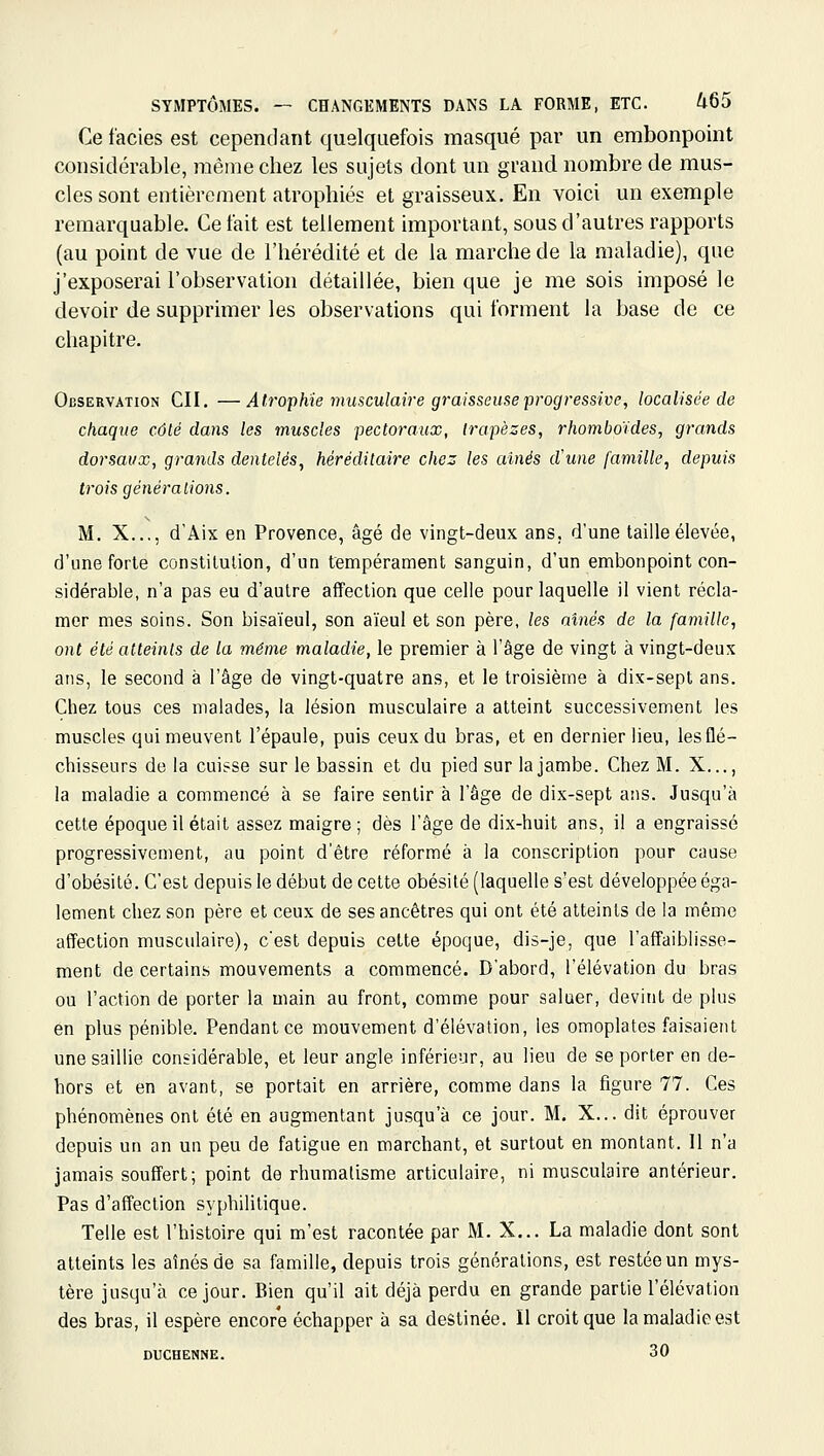 Ce faciès est cependant quelquefois masqué par un embonpoint considérable, même chez les sujets dont un grand nombre de mus- cles sont entièrement atrophiés et graisseux. En voici un exemple remarquable. Ce fait est tellement important, sous d'autres rapports (au point de vue de l'hérédité et de la marche de la maladie), que j'exposerai l'observation détaillée, bien que je me sois imposé le devoir de supprimer les observations qui forment la base de ce chapitre. Observation CII. —Atrophie musculaire graisseuse progressive, localisée de chaque côté dans les muscles pectoraux, trapèzes, rhomboïdes, grands dorsaux, grands dentelés, héréditaire chez les aines d'une famille, depuis trois générations. M. X..., d'Aix en Provence, âgé de vingt-deux ans, d'une taille élevée, d'une forte constitulion, d'un tempérament sanguin, d'un embonpoint con- sidérable, n'a pas eu d'autre affection que celle pour laquelle il vient récla- mer mes soins. Son bisaïeul, son aïeul et son père, les aînés de la famille, ont été atteints de la même maladie, le premier à l'âge de vingt à vingt-deux ans, le second à l'âge de vingt-quatre ans, et le troisième à dix-sept ans. Chez tous ces malades, la lésion musculaire a atteint successivement les muscles qui meuvent l'épaule, puis ceux du bras, et en dernier lieu, les flé- chisseurs delà cuisse sur le bassin et du pied sur la jambe. Chez M. X..., la maladie a commencé à se faire sentir à l'âge de dix-sept ans. Jusqu'à cette époque il était assez maigre; dès l'âge de dix-huit ans, il a engraissé progressivement, au point d'être réformé à la conscription pour cause d'obésité. C'est depuis le début de cette obésité (laquelle s'est développée éga- lement chez son père et ceux de ses ancêtres qui ont été atteints de la mémo affection musculaire), c'est depuis cette époque, dis-je, que l'affaiblisse- ment de certains mouvements a commencé. D'abord, l'élévation du bras ou l'action de porter la main au front, comme pour saluer, devint de plus en plus pénible. Pendant ce mouvement d'élévation, les omoplates faisaient une saillie considérable, et leur angle inférieur, au lieu de se porter en de- hors et en avant, se portait en arrière, comme dans la figure 77. Ces phénomènes ont été en augmentant jusqu'à ce jour. M. X... dit éprouver depuis un an un peu de fatigue en marchant, et surtout en montant. 11 n'a jamais souffert; point de rhumatisme articulaire, ni musculaire antérieur. Pas d'affection syphilitique. Telle est l'histoire qui m'est racontée par M. X... La maladie dont sont atteints les aînés de sa famille, depuis trois générations, est restée un mys- tère jusqu'à ce jour. Bien qu'il ait déjà perdu en grande partie l'élévation des bras, il espère encore échapper à sa destinée. Il croit que la maladie est DUCHENNE. 30