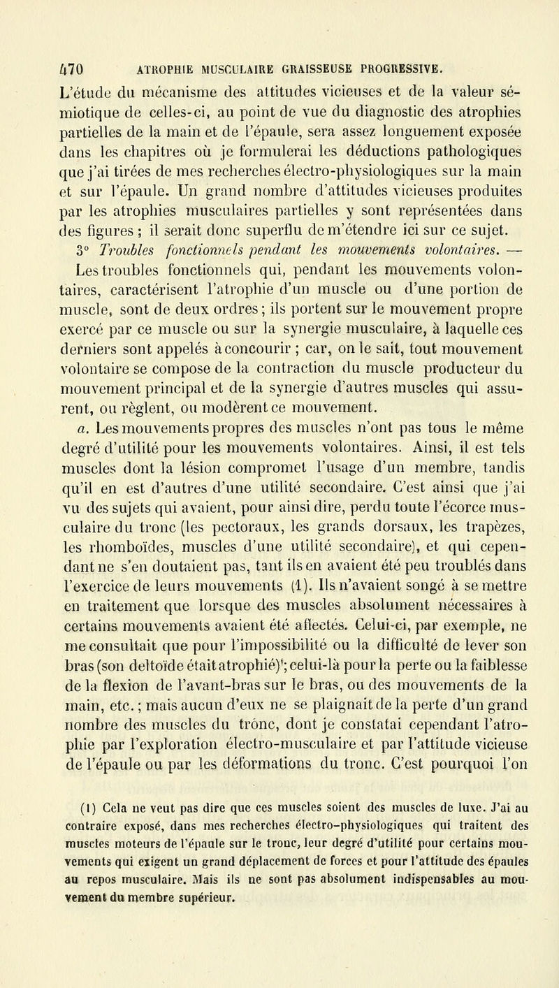 L'étude du mécanisme des altitudes vicieuses et de la valeur sé- miotique de celles-ci, au point de vue du diagnostic des atrophies partielles de la main et de l'épaule, sera assez longuement exposée dans les cliapitres où je formulerai les déductions pathologiques que j'ai tirées de mes recherches électro-physiologiques sur la main et sur l'épaule. Un grand nombre d'attitudes vicieuses produites par les atrophies musculaires partielles y sont représentées dans des figures ; il serait donc superflu dem'étendre ici sur ce sujet. 3° Troubles fonctionnels pendant les mouvements volontaires. — Les troubles fonctionnels qui, pendant les mouvements volon- taires, caractérisent l'atrophie d'un muscle ou d'une portion de muscle, sont de deux ordres ; ils portent sur le mouvement propre exercé par ce muscle ou sur la synergie musculaire, à laquelle ces derniers sont appelés à concourir ; car, on le sait, tout mouvement volontaire se compose de la contraction du muscle producteur du mouvement principal et de la synergie d'autres muscles qui assu- rent, ou règlent, ou modèrent ce mouvement. a. Les mouvements propres des muscles n'ont pas tous le même degré d'utilité pour les mouvements volontaires. Ainsi, il est tels muscles dont la lésion compromet l'usage d'un membre, tandis qu'il en est d'autres d'une utilité secondaire. C'est ainsi que j'ai vu des sujets qui avaient, pour ainsi dire, perdu toute l'écorce mus- culaire du tronc (les pectoraux, les grands dorsaux, les trapèzes, les rhomboïdes, muscles d'une utilité secondaire), et qui cepen- dant ne s'en doutaient pas, tant ils en avaient été peu troublés dans l'exercice de leurs mouvements (1). Ils n'avaient songé à se mettre en traitement que lorsque des muscles absolument nécessaires à certains mouvements avaient été aflectés. Celui-ci, par exemple, ne me consultait que pour l'impossibilité ou la difficulté de lever son bras (son deltoïde était atrophié)*; celui-là pour la perte ou la faiblesse de la flexion de l'avant-bras sur le bras, ou des mouvements de la main, etc. ; mais aucun d'eux ne se plaignait de la perte d'un grand nombre des muscles du trône, dont je constatai cependant l'atro- phie par l'exploration électro-musculaire et par l'attitude vicieuse de l'épaule ou par les déformations du tronc. C'est pourquoi l'on (I) Cela ne veut pas dire que ces muscles soient des muscles de luxe. J'ai au contraire exposé, dans mes recherches électro-physiologiques qui traitent des muscles moteurs de l'épaule sur le tronc, leur degré d'utilité pour certains mou- vements qui exigent un grand déplacement de forces et pour l'attitude des épaules au repos musculaire. Mais ils ne sont pas absolument indispensables au raou- vement du membre supérieur.