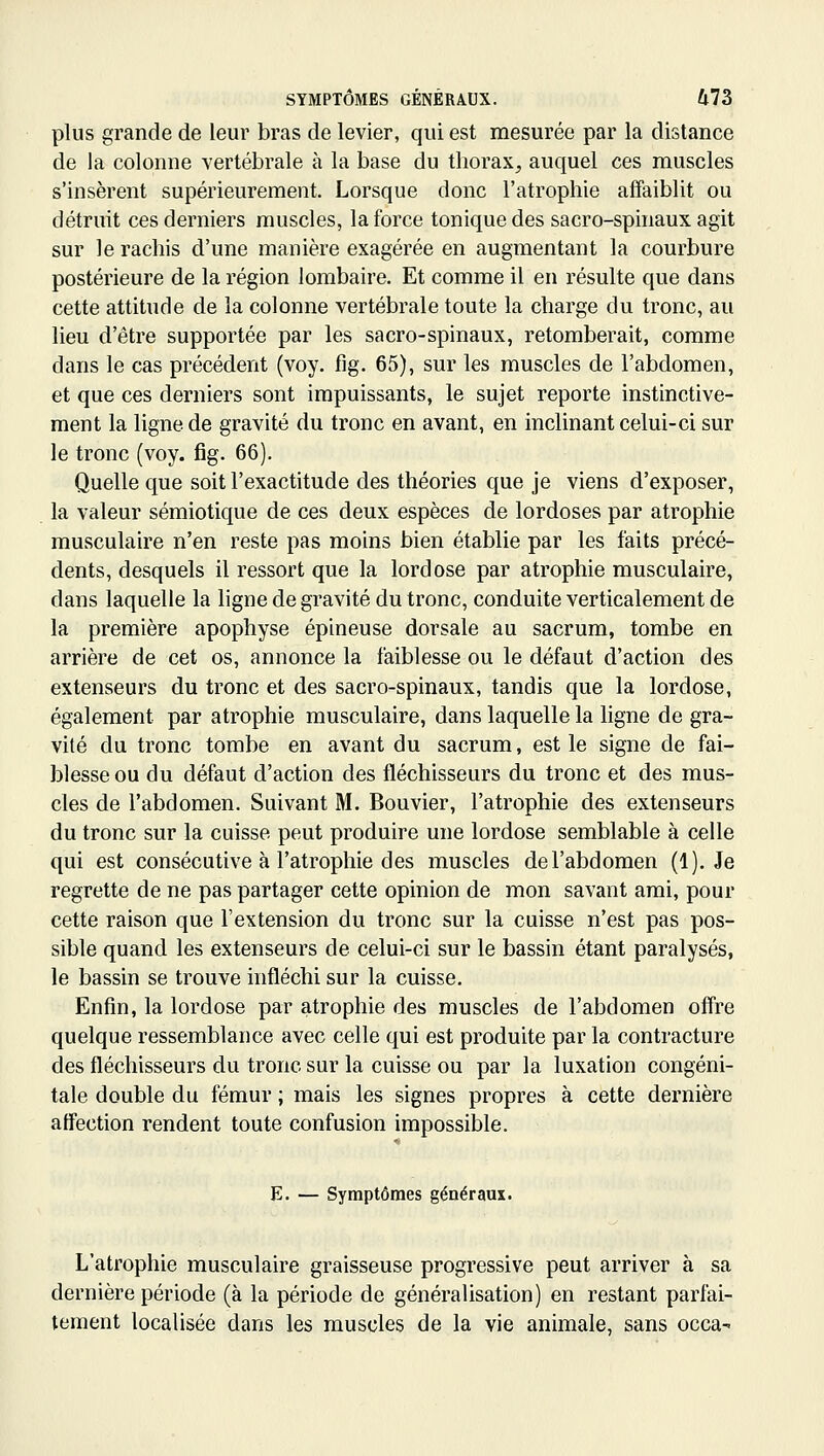 plus grande de leur bras de levier, qui est mesurée par la distance de la colonne vertébrale à la base du thorax, auquel ces muscles s'insèrent supérieurement. Lorsque donc l'atrophie affaiblit ou détruit ces derniers muscles, la force tonique des sacro-sphiaux agit sur le rachis d'une manière exagérée en augmentant la courbure postérieure de la région lombaire. Et comme il en résulte que dans cette attitude de la colonne vertébrale toute la charge du tronc, au lieu d'être supportée par les sacro-spinaux, retomberait, comme dans le cas précédent (voy. fig. 65), sur les muscles de l'abdomen, et que ces derniers sont impuissants, le sujet reporte instinctive- ment la ligne de gravité du tronc en avant, en inclinant celui-ci sur le tronc (voy. fig. 66). Quelle que soit l'exactitude des théories que je viens d'exposer, la valeur sémiotique de ces deux espèces de lordoses par atrophie musculaire n'en reste pas moins bien établie par les faits précé- dents, desquels il ressort que la lordose par atrophie musculaire, dans laquelle la ligne de gravité du tronc, conduite verticalement de la première apophyse épineuse dorsale au sacrum, tombe en arrière de cet os, annonce la faiblesse ou le défaut d'action des extenseurs du tronc et des sacro-spinaux, tandis que la lordose, également par atrophie musculaire, dans laquelle la ligne de gra- vité du tronc tombe en avant du sacrum, est le signe de fai- blesse ou du défaut d'action des fléchisseurs du tronc et des mus- cles de l'abdomen. Suivant M. Bouvier, l'atrophie des extenseurs du tronc sur la cuisse peut produire une lordose semblable à celle qui est consécutive à l'atrophie des muscles de l'abdomen (1). Je regrette de ne pas partager cette opinion de mon savant ami, pour cette raison que l'extension du tronc sur la cuisse n'est pas pos- sible quand les extenseurs de celui-ci sur le bassin étant paralysés, le bassin se trouve infléchi sur la cuisse. Enfin, la lordose par atrophie des muscles de l'abdomen offre quelque ressemblance avec celle qui est produite par la contracture des fléchisseurs du tronc sur la cuisse ou par la luxation congéni- tale double du fémur ; mais les signes propres à cette dernière affection rendent toute confusion impossible. E. — Symptômes généraux. L'atrophie musculaire graisseuse progressive peut arriver à sa dernière période (à la période de généralisation) en restant parfai- tement localisée dans les muscles de la vie animale, sans occa-