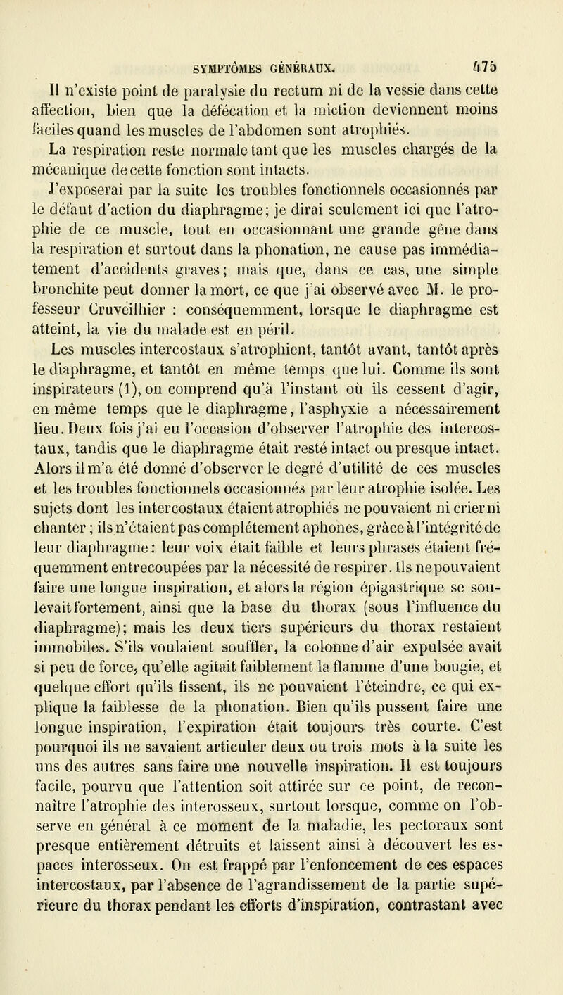 Il n'existe point de paralysie du rectum ni de la vessie dans cette affection, bien que la défécation et la miction deviennent moins faciles quand les muscles de l'abdomen sont atrophiés. La respiration reste normale tant que les muscles chargés de la mécanique de cette fonction sont intacts. J'exposerai par la suite les troubles fonctionnels occasionnés par le défaut d'action du diaphragme; je dirai seulement ici que l'atro- phie de ce muscle, tout en occasionnant une grande gêne dans la respiration et surtout dans la phonation, ne cause pas immédia- tement d'accidents graves; mais que, dans ce cas, une simple bronchite peut donner la mort, ce que j'ai observé avec M. le pro- fesseur Cruveilhier : conséquemment, lorsque le diaphragme est atteint, la vie du malade est en péril. Les muscles intercostaux s'atrophient, tantôt avant, tantôt après le diaphragme, et tantôt en même temps que lui. Comme ils sont inspirateurs (1), on comprend qu'à l'instant où ils cessent d'agir, en même temps que le diaphragme, l'asphyxie a nécessairement heu. Deux fois j'ai eu l'occasion d'observer l'atrophie des intercos- taux, tandis que le diaphragme était resté intact ou presque intact. Alors il m'a été donné d'observer le degré d'utilité de ces muscles et les troubles fonctionnels occasionnés par leur atrophie isolée. Les sujets dont les intercostaux étaient atrophiés ne pouvaient ni crier ni chanter ; ils n'étaient pas complètement aphones, grâce à l'intégrité de leur diaphragme : leur voix était faible et leurs phrases étaient fré- quemment entrecoupées par la nécessité de respirer. Ils ne pouvaient faire une longue inspiration, et alors la région épigastrique se sou- levait fortement, ainsi que la base du thorax (sous l'influence du diaphragme); mais les deux tiers supérieurs du thorax restaient immobiles. S'ils voulaient souffler, la colonne d'air expulsée avait si peu de forccj qu'elle agitait faiblement la flamme d'une bougie, et quelque efl'ort qu'ils fissent, ils ne pouvaient l'éteindre, ce qui ex- plique la faiblesse de la phonation. Bien qu'ils pussent faire une longue inspiration, l'expiration était toujours très courte. C'est pourquoi ils ne savaient articuler deux ou trois mots à la suite les uns des autres sans faire une nouvelle inspiration. Il est toujours facile, pourvu que l'attention soit attirée sur ce point, de recon- naître l'atrophie des interosseux, surtout lorsque, comme on l'ob- serve en général à ce moment de la maladie, les pectoraux sont presque entièrement détruits et laissent ainsi à découvert les es- paces interosseux. On est frappé par l'enfoncement de ces espaces intercostaux, par l'absence de l'agrandissement de la partie supé- rieure du thorax pendant les efforts d'inspiration, contrastant avec