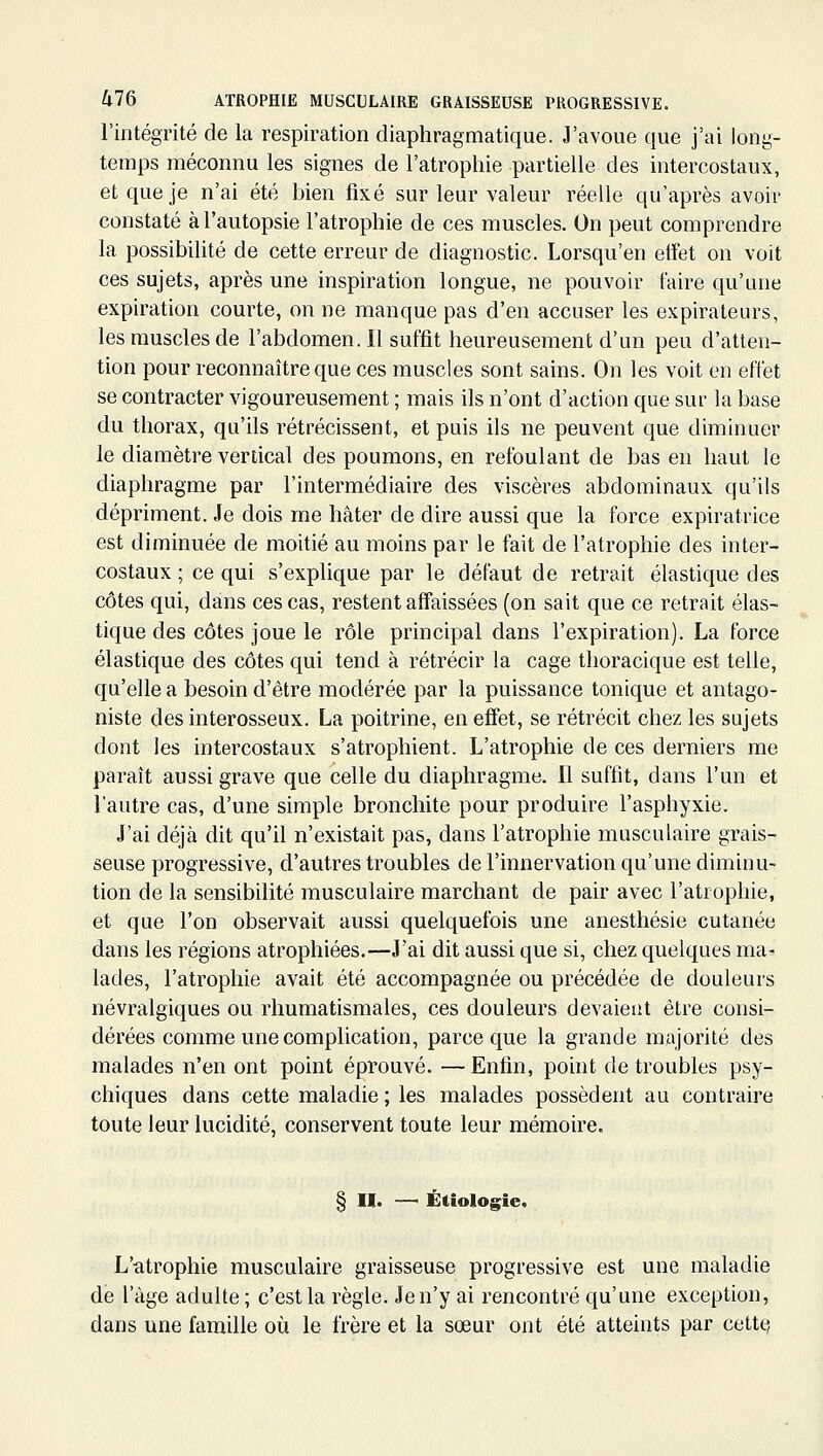 l'intégrité de la respiration diaphragmatique. J'avoue que j'ai long- temps méconnu les signes de l'atrophie partielle des intercostaux, et que je n'ai été bien fixé sur leur valeur réelle qu'après avoir constaté à l'autopsie l'atrophie de ces muscles. On peut comprendre la possibilité de cette erreur de diagnostic. Lorsqu'en etfet on voit ces sujets, après une inspiration longue, ne pouvoir faire qu'une expiration courte, on ne manque pas d'en accuser les expirateurs, les muscles de l'abdomen. Il suffit heureusement d'un peu d'atten- tion pour reconnaître que ces muscles sont sains. On les voit en effet se contracter vigoureusement ; mais ils n'ont d'action que sur la base du thorax, qu'ils rétrécissent, et puis ils ne peuvent que diminuer le diamètre vertical des poumons, en refoulant de bas en haut le diaphragme par l'intermédiaire des viscères abdominaux qu'ils dépriment. Je dois me hâter de dire aussi que la force expiratrice est diminuée de moitié au moins par le fait de l'atrophie des inter- costaux ; ce qui s'explique par le défaut de retrait élastique des côtes qui, dans ces cas, restent affaissées (on sait que ce retrait élas- tique des côtes joue le rôle principal dans l'expiration). La force élastique des côtes qui tend à rétrécir la cage thoracique est telle, qu'elle a besoin d'être modérée par la puissance tonique et antago- niste des interosseux. La poitrine, en effet, se rétrécit chez les sujets dont les intercostaux s'atrophient. L'atrophie de ces derniers me paraît aussi grave que celle du diaphragme. 11 suffit, dans l'un et l'autre cas, d'une simple bronchite pour produire l'asphyxie. J'ai déjà dit qu'il n'existait pas, dans l'atrophie musculaire grais- seuse progressive, d'autres troubles de l'innervation qu'une diminu- tion de la sensibilité musculaire marchant de pair avec l'atrophie, et que l'on observait aussi quelquefois une anesthésie cutanée dans les régions atrophiées.—J'ai dit aussi que si, chez quelques ma^ lades, l'atrophie avait été accompagnée ou précédée de douleurs névralgiques ou rhumatismales, ces douleurs devaient être consi- dérées comme une complication, parce que la grande majorité des malades n'en ont point éprouvé. — Enfin, point de troubles psy- chiques dans cette maladie ; les malades possèdent au contraire toute leur lucidité, conservent toute leur mémoire. § M. —' Étiologie, L'atrophie musculaire graisseuse progressive est une maladie de l'âge adulte; c'est la règle. Je n'y ai rencontré qu'une exception, dans une famille où le frère et la sœur ont été atteints par cette)