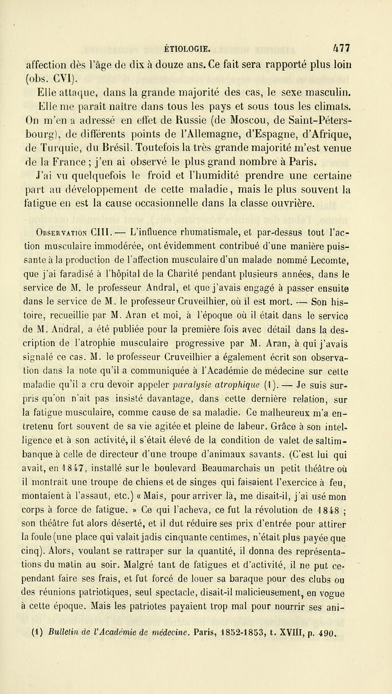 affection dès l'âge de dix à douze ans. Ce fait sera rapporté plus loin (obs. CVI). Elle attaque, dans la grande majorité des cas, le sexe masculin. Elle me paraît naître dans tous les pays et sous tous les climats. On m'en a adressé en effet de Russie (de Moscou, de Saint-Péters- bourg), de différents points de l'Allemagne, d'Espagne, d'Afrique, de Turquie, du Brésil. Toutefois la très grande majorité m'est venue de la France ; j'en ai observé le plus grand nombre à Paris. J'ai vu quelquefois le froid et l'humidité prendre une certaine part au développement de cette maladie, mais le plus souvent la fatigue en est la cause occasionnelle dans la classe ouvrière. Observation CIII.— L'influence rhumatismale, et par-dessus tout l'ac- tion musculaire immodérée, ont évidemment contribué d'une manière puis- sante à la production de l'affection musculaire d'un malade nommé Lecomte, que j'ai faradisé à l'hôpital de la Charité pendant plusieurs années, dans le service de M, le professeur Andral, et que j'avais engagé à passer ensuite dans le service de M. le professeur Cruveilhier, où il est mort. — Son his- toire, recueillie par M. Aran et moi, à l'époque où il était dans le service de M. Andral, a été publiée pour la première fois avec détail dans la des- cription de l'atrophie musculaire progressive par M. Aran, à qui j'avais signalé ce cas. M. le professeur Cruveilhier a également écrit son observa- tion dans la note qu'il a communiquée à l'Académie de médecine sur cette maladie qu'il a cru devoir appeler parahjsie atrophique (t). — Je suis sur- pris qu'on n'ait pas insisté davantage, dans cette dernière relation, sur la fatigue musculaire, comme cause de sa maladie. Ce malheureux m'a en- tretenu fort souvent de sa vie agitée et pleine de labeur. Grâce à son intel- ligence et à son activité, il s'était élevé de la condition de valet de saltim- banque à celle de directeur d'une troupe d'animaux savants. (C'est lui qui avait, en 1 847, installé sur le boulevard Beaumarchais un petit théâtre où il montrait une troupe de chiens et de singes qui faisaient l'exercice à feu, montaient à l'assaut, etc.) «Mais, pour arriver là, me disait-il, j'ai usé mon corps à force de fatigue. » Ce qui l'acheva, ce fut la révolution de 1848 ; son théâtre fut alors déserté, et il dut réduire ses prix d'entrée pour attirer la foule (une place qui valait jadis cinquante centimes, n'était plus payée que cinq). Alors, voulant se rattraper sur la quantité, il donna des représenta- tions du matin au soir. Malgré tant de fatigues et d'activité, il ne put ce- pendant faire ses frais, et fut forcé de louer sa baraque pour des clubs ou des réunions patriotiques, seul spectacle, disait-il malicieusement, en vogue à cette époque. Mais les patriotes payaient trop mal pour nourrir ses ani- (1) BuUelin de l'Académie de médecine. Paris, 18b2-1853, t. XVIII, p. 490,