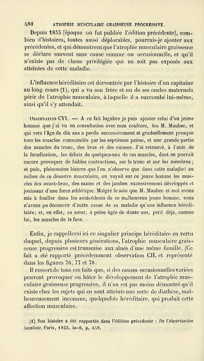 Depuis 1855 (époque où fut publiée l'édition précédente), com- bien d'histoires, toutes aussi déplorables, pourrais-je ajouter aux précédentes, et qui démontrent que l'atrophie musculaire graisseuse se déclare souvent sans cause connue ou occasionnelle, et qu'il n'existe pas de classe privilégiée qui ne soit pas exposée aux atteintes de cette maladie. L'influence héréditaire est démontrée par l'histoire d'un capitaine au long cours (1), qui a vu son frère et un de ses oncles maternels périr de l'atrophie musculaire, à laquelle il a succombé lui-même, ainsi qu'il s'y attendait. Observation CVI. — A ce fait lugubre je puis ajouter celui d'un jeune homme que j'ai vu en consultation avec mon confrère, feu M. Maubec, et qui vers l'âge de dix ans a perdu successivement et graduellement presque tous les muscles commandés par les septièmes paires, et une grande partie des muscles du tronc, des bras et des cuisses. J'ai retrouvé, à l'aide de la faradisation, les débris de quelques-uns de ces muscles, dont on pouvait encore provoquer de faibles contractions, sur le tronc et sur les membres ; et puis, phénomène bizarre que l'on n'observe que dans cette maladie! au milieu de ce désastre musculaire, on voyait sur ce jeune homme les mus- cles des avant-bras, des mains et des jambes excessivement développés et jouissant d'une force athlétique. Malgré le soin que M, Maubec et moi avons mis à fouiller dans les antécédents de ce malheureux jeune homme, nous n'avons pu découvrir d'autre cause de sa maladie qu'une influence hérédi- taire; et, en effet, sa sœur, à peine âgée de douze ans, perd déjà, comme lui, les muscles de la face. Enfin, je rappellerai ici ce singulier principe héréditaire en vertu duquel, depuis plusieurs générations, l'atrophie musculaire grais- seuse progressive est transmise aux aînés d'une même famille. (Ce fait a été rapporté précédemment observation Cil, et représenté dans les figures 76, 77 et 7-8. Ilressortde tous ces faits que, si des causes occasionnelles variées peuvent provoquer ou hâter le développement de l'atrophie mus- culaire graisseuse progressive, il n'en est pas moins démontré qu'il existe chez les sujets qui en sont atteints une sorte de diathôse, mal- heureusement inconnue, quelquefois héréditaire, qui produit cette affection musculaire. (1) Son histoire a été rapportée dans l'édition précédente ; De l'électrisalion localisée. Paris, 1855, in-S, p. 459.