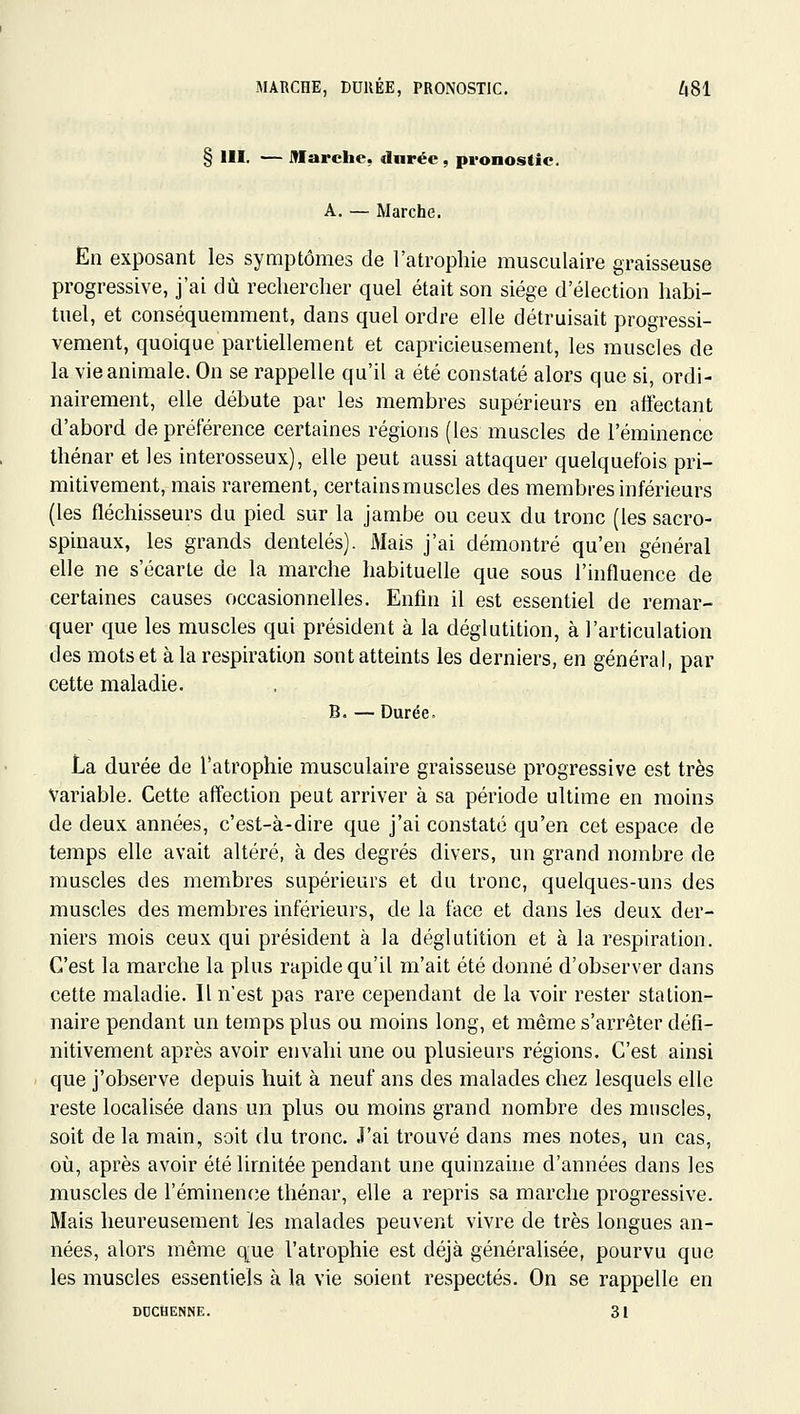 MARCHE, DURÉE, PRONOSTIC. A81 § III. — Marche, durée, pronostic. A. — Marche. En exposant les symptômes de l'atrophie musculaire graisseuse progressive, j'ai dû rechercher quel était son siège d'élection habi- tuel, et conséquemment, dans quel ordre elle détruisait progressi- vement, quoique partiellement et capricieusement, les muscles de la vie animale. On se rappelle qu'il a été constaté alors que si, ordi- nairement, elle débute par les membres supérieurs en affectant d'abord de préférence certaines régions (les muscles de l'éminence thénar et les interosseux), elle peut aussi attaquer quelquefois pri- mitivement, mais rarement, certainsmascles des membres inférieurs (les fléchisseurs du pied sur la jambe ou ceux du tronc (les sacro- spinaux, les grands dentelés). Mais j'ai démontré qu'en général elle ne s'écarte de la marche habituelle que sous l'influence de certaines causes occasionnelles. Enfin il est essentiel de remar- quer que les muscles qui président à la déglutition, à l'articulation des mots et à la respiration sont atteints les derniers, en général, par cette maladie. B. —Durée, La durée de l'atrophie musculaire graisseuse progressive est très Variable. Cette affection peut arriver à sa période ultime en moins de deux années, c'est-à-dire que j'ai constaté qu'en cet espace de temps elle avait altéré, à des degrés divers, un grand nombre de muscles des membres supérieurs et du tronc, quelques-uns des muscles des membres inférieurs, de la face et dans les deux der- niers mois ceux qui président à la déglutition et à la respiration. C'est la marche la plus rapide qu'il m'ait été donné d'observer dans cette maladie. Il n'est pas rare cependant de la voir rester stalion- naire pendant un temps plus ou moins long, et même s'arrêter défi- nitivement après avoir envahi une ou plusieurs régions. C'est ainsi que j'observe depuis huit à neuf ans des malades chez lesquels elle reste localisée dans un plus ou moins grand nombre des muscles, soit de la main, soit du tronc. J'ai trouvé dans mes notes, un cas, où, après avoir été limitée pendant une quinzahie d'années dans les muscles de réminen(;e thénar, elle a repris sa marche progressive. Mais heureusement les malades peuvent vivre de très longues an- nées, alors même q;ue l'atrophie est déjà généralisée, pourvu que les muscles essentiels à la vie soient respectés. On se rappelle en DUCtiENNE. 31