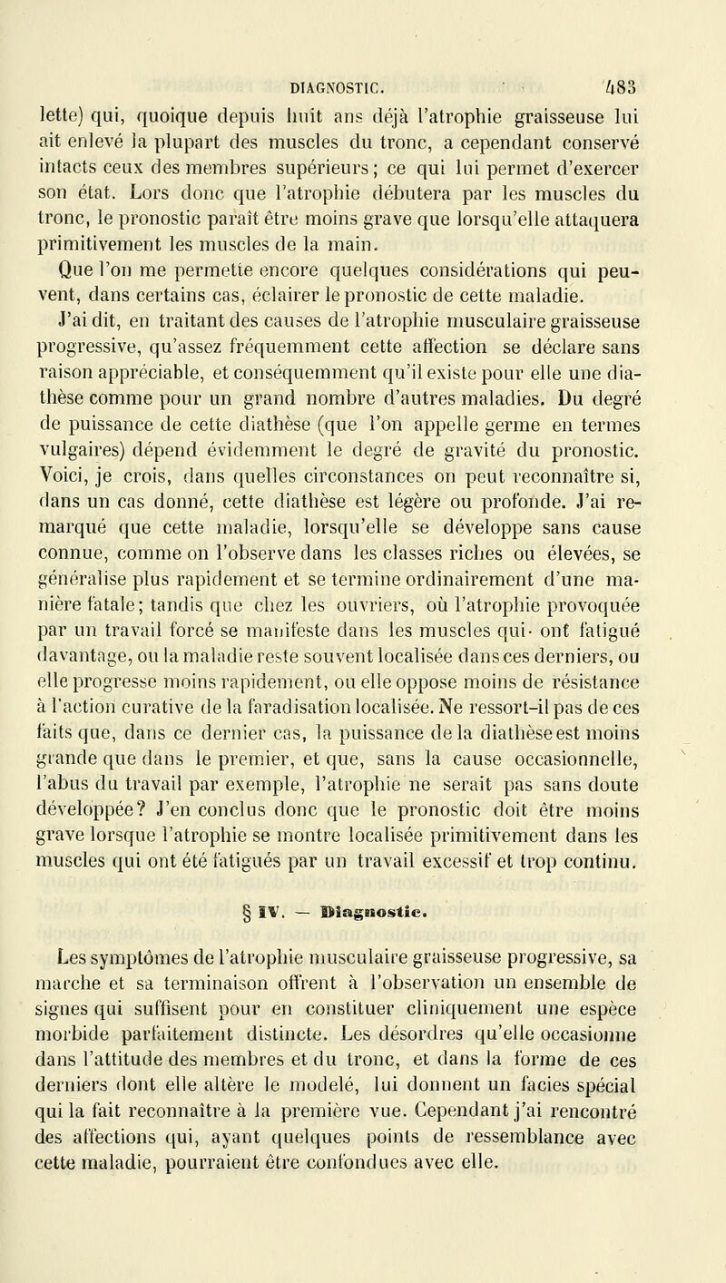 DIAGNOSTIC. Z|.83 lette) qui, quoique depuis iiuit ans déjà l'atrophie graisseuse lui ait enlevé la plupart des muscles du tronc, a cependant conservé intacts ceux des membres supérieurs; ce qui lui permet d'exercer son état. Lors donc que l'atrophie débutera par les muscles du tronc, le pronostic paraît être moins grave que lorsqu'elle attaquera primitivement les muscles de la main. Que l'on me permette encore quelques considérations qui peu- vent, dans certains cas, éclairer le pronostic de cette maladie. J'ai dit, en traitant des causes de l'atrophie musculaire graisseuse progressive, qu'assez fréquemment cette affection se déclare sans raison appréciable, et conséquemment qu'il existe pour elle une dia- thèse comme pour un grand nombre d'autres maladies. Du degré de puissance de cette diathèse (que l'on appelle germe en termes vulgaires) dépend évidemment le degré de gravité du pronostic. Voici, je crois, dans quelles circonstances on peut reconnaître si, dans un cas donné, cette diathèse est légère ou profonde. J'ai re- marqué que cette maladie, lorsqu'elle se développe sans cause connue, comme on l'observe dans les classes riches ou élevées, se généralise plus rapidement et se termine ordinairement d'une ma- nière fatale; tandis que chez les ouvriers, où l'atrophie provoquée par un travail forcé se maïiifeste dans les muscles qui- ont fatigué davantage, ou la maladie reste souvent localisée dans ces derniers, ou elle progresse moins rapidement, ou elle oppose moins de résistance à l'action curative de la faradisation localisée. Ne ressort-il pas de ces faits que, dans ce dernier cas, la puissance delà diathèse est moins grande que dans le premier, et que, sans la cause occasionnelle, l'abus du travail par exemple, l'atrophie ne serait pas sans doute développée? J'en conclus donc que le pronostic doit être moins grave lorsque l'atrophie se montre localisée primitivement dans les muscles qui ont été fatigués par un travail excessif et trop continu. § ÎV. — diagnostic. Les symptômes de l'atrophie musculaire graisseuse progressive, sa marche et sa terminaison offrent à l'observation un ensemble de signes qui suffisent pour en constituer cliniquement une espèce morbide parfaitement distincte. Les désordres qu'elle occasionne dans l'attitude des membres et du tronc, et dans la forme de ces derniers dont elle altère le modelé, lui donnent un faciès spécial qui la fait reconnaître à la première vue. Cependant j'ai rencontré des aftéctions qui, ayant quelques points de ressemblance avec cette maladie, pourraient être confondues avec elle.