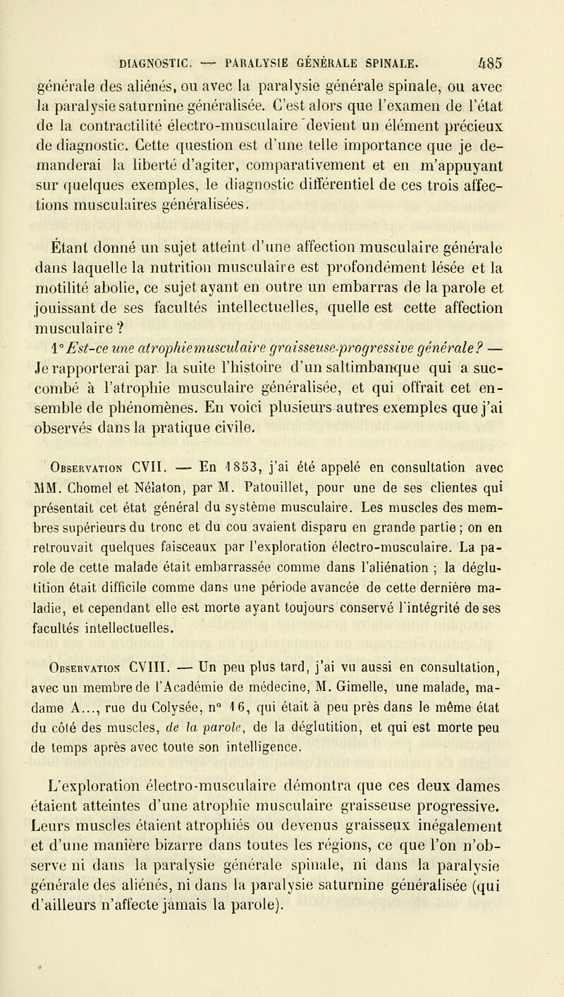 générale des aliénés, ou avec la paralysie générale spinale, ou avec la paralysie saturnine généralisée. C'est alors que l'examen de l'état de la contractilité électro-musculaire 'devient un élément précieux de diagnostic. Cette question est d'une telle importance que je de- manderai la liberté d'agiter, comparativement et en m'appuyant sur quelques exemples, le diagnostic différentiel de ces trois affec- tions musculaires généralisées. Étant donné un sujet atteint d'une affection musculaire générale dans laquelle la nutrition musculaire est profondément lésée et la motilité abolie, ce sujet ayant en outre un embarras de la parole et jouissant de ses facultés intellectuelles, quelle est cette affection musculaire ? \°Est-ce une atrophiemusculaiy^e grûisseiise-progressive générale? — Je rapporterai par. la suite l'histoire d'un saltimbanque qui a suc- combé à l'atrophie musculaire généralisée, et qui offrait cet en- semble de phénomènes. En voici plusieurs autres exemples que j'ai observés dans la pratique civile. Observation CVII. — En 1833, j'ai été appelé en consultation avec MM. Chomel et Nélaton, par M. Patouillet, pour une de ses clientes qui présentait cet état général du système musculaire. Les muscles des mem- bres supérieurs du tronc et du cou avaient disparu en grande partie ; on en retrouvait quelques faisceaux par l'exploration électro-musculaire. La pa- role de cette malade était embarrassée comme dans l'aliénation ; la déglu- tition était difficile comme dans une période avancée de cette dernière ma- ladie, et cependant elle est morte ayant toujours conservé Tintégrité de ses facultés intellectuelles. Observation CVIH. — Un peu plus tard, j'ai vu aussi en consultation, avec un membre de l'Académie de médecine, M. Gimelle, une malade, ma- dame A..., rue du Colysée, n° 1 6, qui était à peu près dans le même état du côté des muscles, de la parole, de la déglutition, et qui est morte peu de temps après avec toute son intelligence. L'exploration électro-musculaire démontra que ces deux dames étaient atteintes d'une atrophie musculaire graisseuse progressive. Leurs muscles étaient atrophiés ou devenus graisseux inégalement et d'une manière bizarre dans toutes les régions, ce que l'on n'ob- serve ni dans la paralysie générale spinale, ni dans la paralysie générale des aliénés, ni dans la paralysie saturnine généralisée (qui d'ailleurs n'affecte jamais la parole).