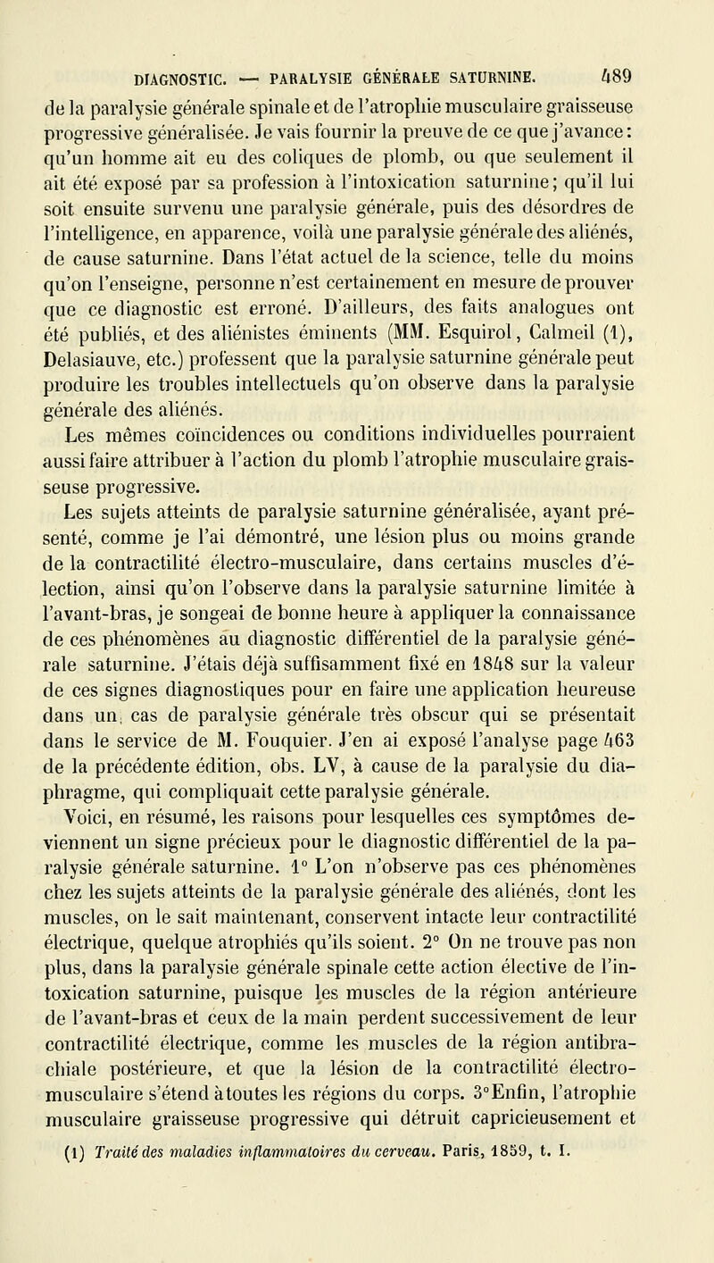 de la paralysie générale spinale et de l'atrophie musculaire graisseuse progressive généralisée. Je vais fournir la preuve de ce que j'avance: qu'un homme ait eu des coliques de plomb, ou que seulement il ait été exposé par sa profession à l'intoxication saturnine; qu'il lui soit ensuite survenu une paralysie générale, puis des désordres de l'intelligence, en apparence, voilà une paralysie générale des aliénés, de cause saturnine. Dans l'état actuel de la science, telle du moins qu'on l'enseigne, personne n'est certainement en mesure de prouver que ce diagnostic est erroné. D'ailleurs, des faits analogues ont été publiés, et des aliénistes éminents (MM. Esquirol, Calmeil (1), Delasiauve, etc.) professent que la paralysie saturnine générale peut produire les troubles intellectuels qu'on observe dans la paralysie générale des aliénés. Les mêmes coïncidences ou conditions individuelles pourraient aussi faire attribuer à l'action du plomb l'atrophie musculaire grais- seuse progressive. Les sujets atteints de paralysie saturnine généralisée, ayant pré- senté, comme je l'ai démontré, une lésion plus ou moins grande de la contractilité électro-musculaire, dans certains muscles d'é- lection, ainsi qu'on l'observe dans la paralysie saturnine limitée à l'avant-bras, je songeai de bonne heure à appliquer la connaissance de ces phénomènes au diagnostic différentiel de la paralysie géné- rale saturnine. J'étais déjà suffisamment fixé en 1848 sur la valeur de ces signes diagnostiques pour en faire une application heureuse dans UU; cas de paralysie générale très obscur qui se présentait dans le service de M. Fouquier. J'en ai exposé l'analyse page 463 de la précédente édition, obs. LV, à cause de la paralysie du dia- phragme, qui compliquait cette paralysie générale. Voici, en résumé, les raisons pour lesquelles ces symptômes de- viennent un signe précieux pour le diagnostic différentiel de la pa- ralysie générale saturnine. 1° L'on n'observe pas ces phénomènes chez les sujets atteints de la paralysie générale des aliénés, dont les muscles, on le sait maintenant, conservent intacte leur contractilité électrique, quelque atrophiés qu'ils soient. 2° On ne trouve pas non plus, dans la paralysie générale spinale cette action élective de l'in- toxication saturnine, puisque les muscles de la région antérieure de l'avant-bras et ceux de la main perdent successivement de leur contractilité électrique, comme les muscles de la région antibra- chiale postérieure, et que la lésion de la contractilité électro- musculaire s'étend àtoutes les régions du corps. 3°Enfin, l'atrophie musculaire graisseuse progressive qui détruit capricieusement et (1) Traité des maladies inflammatoires du cerveau. Paris, 1859, t. I.