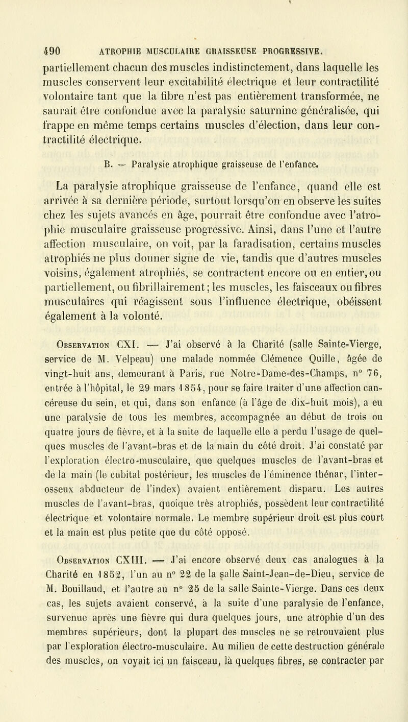 partiellement chacun des muscles indistinctement, dans laquelle les muscles conservent leur excitabilité électrique et leur contractilité volontaire tant que la tîbre n'est pas entièrement transformée, ne saurait être confondue avec la paralysie saturnine généralisée, qui frappe en même temps certains muscles d'élection, dans leur con- tractilité électrique. B. — Paralysie atrophique graisseuse de l'enfance. La paralysie atrophique graisseuse de l'enfance, quand elle est arrivée à sa dernière période, surtout lorsqu'on en observe les suites chez les sujets avancés en âge, pourrait être confondue avec l'atro- phie musculaire graisseuse progressive. Ainsi, dans l'une et l'autre affection musculaire, on voit, par la faradisation, certains muscles atrophiés ne plus donner signe de vie, tandis que d'autres muscles voisins, également atrophiés, se contractent encore ou en entier, ou partiellement, ou fibrillairement ; les muscles, les faisceaux ou fibres musculaires qui réagissent sous l'influence électrique, obéissent également à la volonté. Observation CXI. — J'ai observé à la Charité (salle Sainte-Vierge, service de M. Velpeau) une malade nommée Clémence Quille, âgée de vingt-huit ans, demeurant à Paris, rue Notre-Dame-des-Champs, n° 76, entrée à l'hôpital, le 29 mars 1854, pour se faire traiter d'une affection can- céreuse du sein, et qui, dans son enfance (à l'âge de dix-huit mois), a eu une paralysie de tous les membres, accompagnée au début de trois ou quatre jours de fièvre, et à la suite de laquelle elle a perdu l'usage de quel- ques muscles de l'avant-bras et de la main du côté droit. J'ai constaté par l'exploraiion électro-musculaire, que quelques muscles de l'avant-bras et de la main (le cubital postérieur, les muscles de l'éminence thénar, l'inter- osseux abducteur de l'index) avaient entièrement disparu. Les autres muscles de l'avant-bras, quoique très atrophiés, possèdent leur contractilité électrique et volontaire normale. Le membre supérieur droit est plus court et la main est plus petite que du côté opposé. Observation CXIIL — J'ai encore observé deux cas analogues à la Charité en 18S2, l'un au n° 22 de la salle Saint-Jean-de-Dieu, service de M. Bouillaud, et l'autre au n° 25 de la salle Sainte-Vierge. Dans ces deux cas, les sujets avaient conservé, à la suite d'une paralysie de l'enfance, survenue après une fièvre qui dura quelques jours, une atrophie d'un des membres supérieurs, dont la plupart des muscles ne se retrouvaient plus par l'exploration électro-musculaire. Au milieu de celte destruction générale des muscles, on voyait ici un faisceau, là quelques fibres, se contracter par