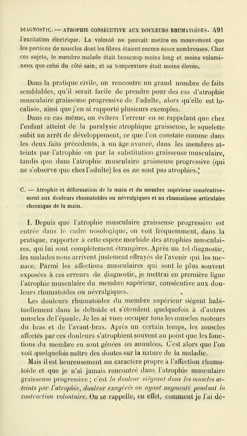 l'excitation électrique. La volonté ne pouvait mettre en mouvement que les portions de muscles dont les fibres étaient encore assez nombreuses. Chez ces sujets, le membre malade était beaucoup moins long et moins volumi- neux que celui du côlé sain, et sa température était moins élevée. Dans la pratique civile, on rencontre un grand nombre de faits semblables, qu'il serait facile de prendre pour des cas d'atrophie musculaire graisseuse progressive de l'adulte, alors qu'elle est lo- calisée, ainsi que j'en ai rapporté plusieurs exemples. Dans ce cas même, on évitera l'erreur en se rappelant que chez l'enfant atteint de la paralysie atrophique graisseuse, le squelette subit un arrêt de développement, ce que l'on constate comme dans les deux faits précédents, à un âge avancé, dans les membres at- teints par l'atrophie ou par la substitution graisseuse musculaire, tandis que dans l'atrophie musculaire graisseuse progressive (qui ne s'observe que chez l'adulte) les os ne sont pas atrophiés.' C. — Atrophie et déformation de la main et du membre supérieur consécutive- ment aux douleurs rhumatoïdes ou névralgiques et au rhumatisme articulaire chronique de la main. 1. Depuis que l'atrophie musculaire graisseuse progressive est entrée dans le cadre nosologique, on voit fréquemment, dans la pratique, rapporter à cette espèce morbide des atrophies musculai- res, qui lui sont complètement étrangères. Après un tel diagnostic, les malades nous arrivent justement eflirayés de l'avenir qui les me- nace. Parmi les affections musculaires qui sont le plus souvent exposées à ces erreurs de diagnostic, je mettrai en première ligne l'atrophie musculaire du membre supérieur, consécutive aux dou- leurs rhumatoïdes ou névralgiques. Les douleurs rhumatoïdes du membre supérieur siègent habi- tuellement dans le deltoïde et s'étendent quelquefois à d'autres muscles de l'épaule. Je les ai vues occuper tous les muscles moteurs du bras et de l'avant-bras. Après un certain temps, les muscles affectés par ces douleurs s'atrophient souvent au point que les fonc- tions du membre en sont gênées ou annulées. C'est alors que l'on voit quelquefois naître des doutes sur la nature de la maladie. Mais il est heureusement un caractère propre à l'affection rhuma- loïde et que je n'ai jamais rencontré dans l'atrophie musculaire graisseuse progressive ; c'est la douleur siégeant dans les muscles at- teints par l'atrophie^ douleur exagérée ou ayant augmenté pendant la contraction volontaire. On se rappelle, en effet, comment je l'ai dé-